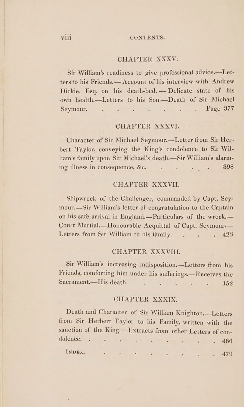 CHAPTER XXXV. Sir William’s readiness to give professional advice.—Let- ters to his Friends. — Account of his interview with Andrew Dickie, Esq. on his death-bed. — Delicate state of his own health.—Letters to his Son.—Death of Sir Michael Seymour. ; : : : . Page 377 CHAPTER XXXVI. Character of Sir Michael Seymour.—Letter from Sir Her- bert Taylor, conveying the King’s condolence to Sir Wil- liam’s family upon Sir Michael’s death.—Sir William’s alarm- ing illness in consequence, &amp;c. : Sos 398 CHAPTER XXXVII. Shipwreck of the Challenger, commanded by Capt. Sey- mour.—Sir William’s letter of congratulation to the Captain on his safe arrival in England.—Particulars of the wreck.— Court Martial Honourable Acquittal of Capt. Seymour.— Letters from Sir William to his family. . 5 . 423 CHAPTER XXXVIIL Sir William’s increasing indisposition.—Letters from his Friends, comforting him under his sufferings.—Receives the Sacrament.—His death. : : : 452 CHAPTER XXXIX. Death and Character of Sir William Knighton.—Letters from Sir Herbert Taylor to his Family, written with the - sanction of the King.—Extracts from other Letters of con- dolence. . . ; : ; A hat - 466 INDEX. , 5 : : : , 4 » 479