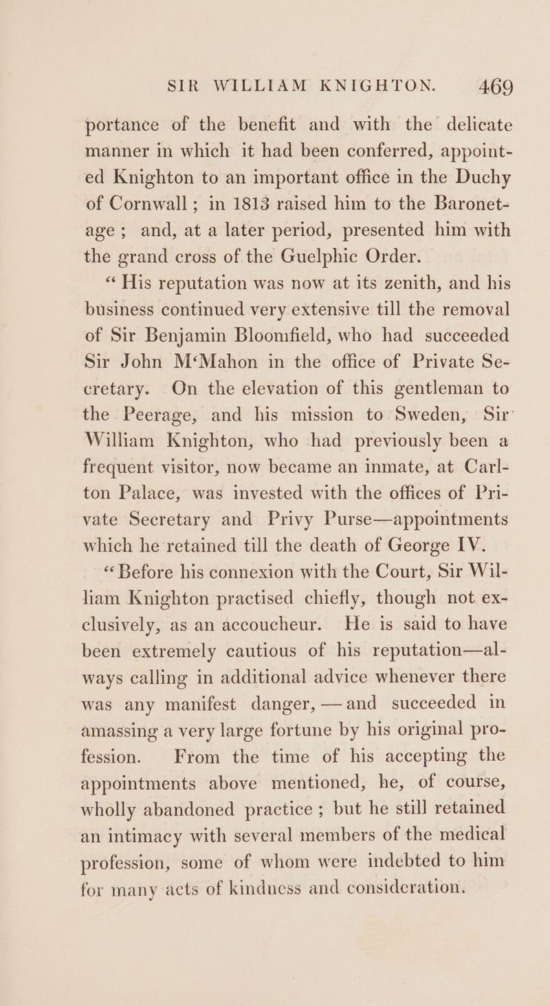portance of the benefit and with the delicate manner in which it had been conferred, appoint- ed Knighton to an important office in the Duchy of Cornwall; in 1813 raised him to the Baronet- age; and, at a later period, presented him with the grand cross of the Guelphic Order. “ His reputation was now at its zenith, and his business continued very extensive till the removal of Sir Benjamin Bloomfield, who had succeeded Sir John M‘Mahon in the office of Private Se- cretary. On the elevation of this gentleman to the Peerage, and his mission to. Sweden, Sir’ William Knighton, who had previously been a frequent visitor, now became an inmate, at Carl- ton Palace, was invested with the offices of Pri- vate Secretary and Privy Purse—appointments which he retained till the death of George IV. ‘Before his connexion with the Court, Sir Wil- liam Knighton practised chiefly, though not ex- clusively, as an accoucheur. He is said to have been extremely cautious of his reputation—al- ways calling in additional advice whenever there was any manifest danger,— and succeeded in amassing a very large fortune by his original pro- fession. From the time of his accepting the appointments above mentioned, he, of course, wholly abandoned practice ; but he still retained an intimacy with several members of the medical profession, some of whom were indebted to him for many acts of kindness and consideration.