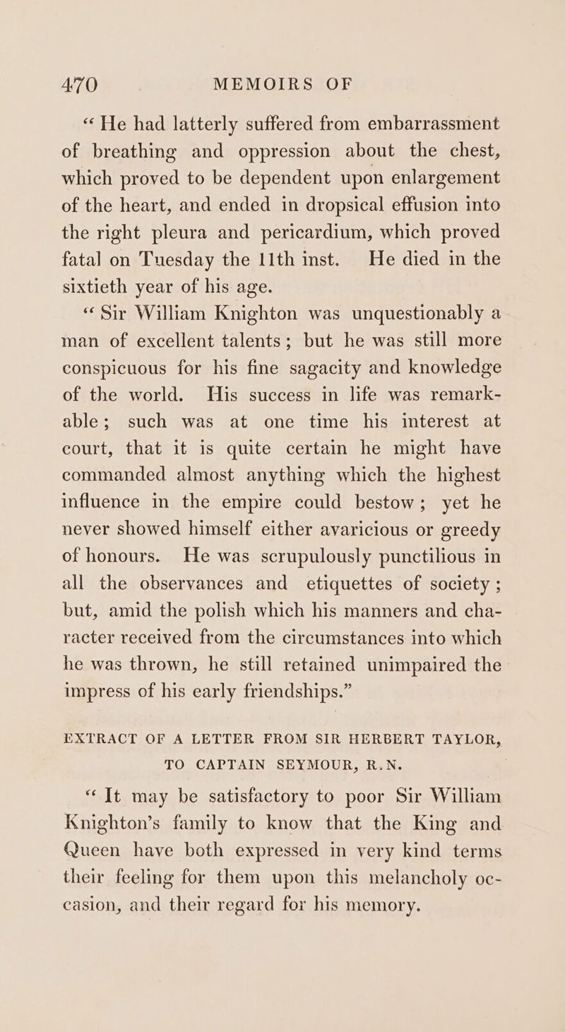 “ He had latterly suffered from embarrassment of breathing and oppression about the chest, which proved to be dependent upon enlargement of the heart, and ended in dropsical effusion into the right pleura and pericardium, which proved fatal on Tuesday the 11th inst. He died in the sixtieth year of his age. “Sir William Knighton was unquestionably a man of excellent talents; but he was still more conspicuous for his fine sagacity and knowledge of the world. His success in life was remark- able; such was at one time his interest at court, that it is quite certain he might have commanded almost anything which the highest influence in the empire could bestow; yet he never showed himself either avaricious or greedy of honours. He was scrupulously punctilious in all the observances and etiquettes of society ; but, amid the polish which his manners and cha- racter received from the circumstances into which he was thrown, he still retained unimpaired the impress of his early friendships.” EXTRACT OF A LETTER FROM SIR HERBERT TAYLOR, TO CAPTAIN SEYMOUR, R.N. “It may be satisfactory to poor Sir William Knighton’s family to know that the King and Queen have both expressed in very kind terms their feeling for them upon this melancholy oc- casion, and their regard for his memory.