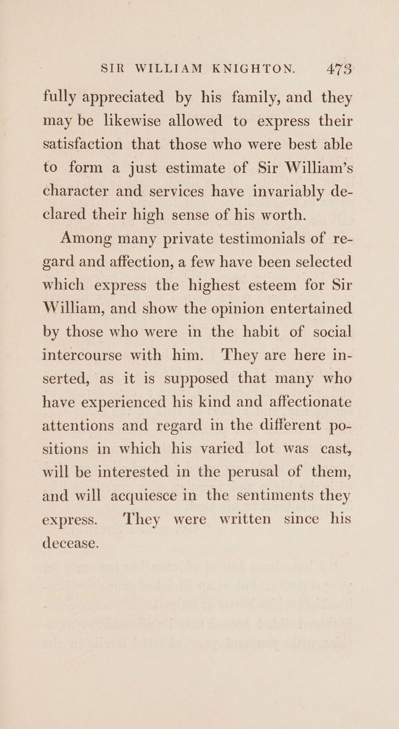 fully appreciated by his family, and they may be likewise allowed to express their satisfaction that those who were best able to form a just estimate of Sir William’s character and services have invariably de- clared their high sense of his worth. Among many private testimonials of re- gard and affection, a few have been selected which express the highest esteem for Sir William, and show the opinion entertained by those who were in the habit of social intercourse with him. They are here in- serted, as it is supposed that many who have experienced his kind and affectionate attentions and regard in the different po- sitions in which his varied lot was cast, will be interested in the perusal of them, and will acquiesce in the sentiments they express. They were written since his decease.