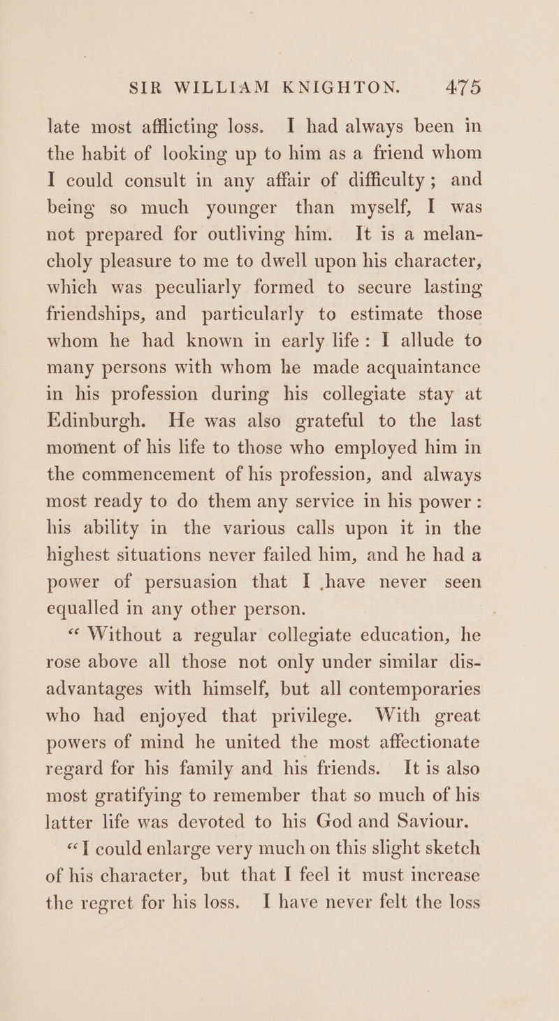 late most afflicting loss. I had always been in the habit of looking up to him as a friend whom I could consult in any affair of difficulty ; and being so much younger than myself, I was not prepared for outliving him. It is a melan- choly pleasure to me to dwell upon his character, which was peculiarly formed to secure lasting friendships, and particularly to estimate those whom he had known in early life: I allude to many persons with whom he made acquaintance in his profession during his collegiate stay at Edinburgh. He was also grateful to the last moment of his life to those who employed him in the commencement of his profession, and always most ready to do them any service in his power : his ability in the various calls upon it in the highest situations never failed him, and he had a power of persuasion that I .have never seen equalled in any other person. “ Without a regular collegiate education, he rose above all those not only under similar dis- advantages with himself, but all contemporaries who had enjoyed that privilege. With great powers of mind he united the most affectionate regard for his family and his friends. It is also most gratifying to remember that so much of his latter life was devoted to his God and Saviour. «1 could enlarge very much on this slight sketch of his character, but that I feel 1t must increase the regret for his loss. I have never felt the loss