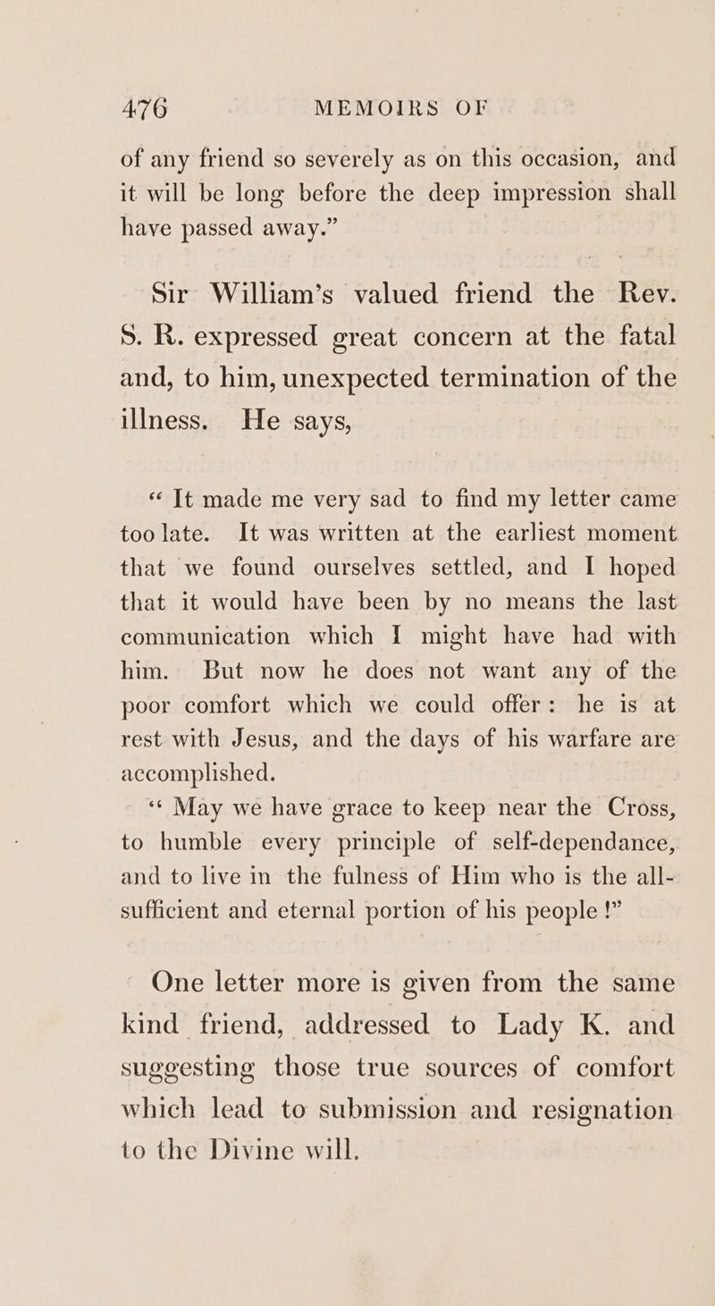 of any friend so severely as on this occasion, and it will be long before the deep impression shall have passed away.” Sir William’s valued friend the Rev. S. R. expressed great concern at the fatal and, to him, unexpected termination of the illness. He says, « It made me very sad to find my letter came too late. It was written at the earliest moment that we found ourselves settled, and I hoped that it would have been by no means the last communication which I might have had with him. But now he does not want any of the poor comfort which we could offer: he is at rest with Jesus, and the days of his warfare are accomplished. ‘* May we have grace to keep near the Cross, to humble every principle of self-dependance, and to live in the fulness of Him who is the all- sufficient and eternal portion of his people !” One letter more is given from the same kind friend, addressed to Lady K. and suggesting those true sources of comfort which lead to submission and resignation to the Divine will.