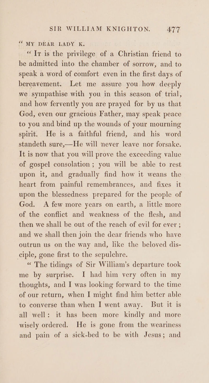 ““ MY DEAR LADY K. “Ir is the privilege of a Christian friend to be admitted into the chamber of sorrow, and to speak a word of comfort even in the first days of bereavement. Let me assure you how deeply we sympathise with you in this season of trial, and how fervently you are prayed for by us that God, even our gracious Father, may speak peace to you and bind up the wounds of your mourning spirit. He is a faithful friend, and his word standeth sure,—He will never leave nor forsake. It is now that you will prove the exceeding value of gospel consolation ; you will be able to rest upon it, and gradually find how it weans the heart from painful remembrances, and fixes it upon the blessedness prepared for the people of God. A few more years on earth, a little more of the conflict and weakness of the flesh, and then we shall be out of the reach of evil for ever ; and we shall then join the dear friends who have outrun us on the way and, like the beloved dis- ciple, gone first to the sepulchre. « The tidings of Sir William’s departure took me by surprise. I had him very often in my thoughts, and I was looking forward to the time of our return, when I might find him better able to converse than when I went away. But it is all well: it has been more kindly and more wisely ordered. He is gone from the weariness and pain of a sick-bed to be with Jesus; and