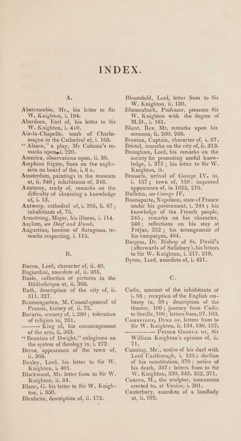 Abercrombie, Mr., his letter to Sir W. Knighton, i. 194. Aberdeen, Earl of, his letter to Sir W. Knighton, i. 410. Aix-la-Chapelle, tomb of Charle- magne in the Cathedral of, 1. 163. “* Alasco,” a play, Mr Colman’s re~ marks uponpi. 220. America, observations upon, ii, 36. Amphion frigate, lines on the explo- sion on board of the, i. 8 x. Amsterdam, paintings in the museum at, ii. 346; inhabitants of, 348. Anatomy, study of, remarks on the difficulty of obtaining a knowledge of, i. 13. Antwerp, cathedral of, i. 205, ii. 67; inhabitants of, 75. Armstrong, Major, his illness, i. i14. Asylum, see Deaf and Dumb. Augustina, heroime of Saragossa, re- marks respecting, i. 115. Bb. Bacon, Lord, character of, ii. 40. Bagiardini, anecdote of, 11. 305. Basle, collection of pictures in the Bibliotheque at, 1i. 366. Bath, description of the city of, ii. 311. 327. Baumengarten, M. Consul-general of Prussia, history of, 11. 72. Bavaria, scenery of, i. 280 ; toleration of religion in, 281. King of, his encouragement of the arts, 11. 563. ‘“¢ Beauties of Dwight,” eulogiums on the system of theology in, 1, 272. Berne, appearance of the town of, il. 368. Bexley, Lord, his letter to Sir W. Knighton, i. 401. Blackwood, Mr. letter from to Sir W. Knighton, i. 84. Blanc, G. his letter to Sir W. Knigh- ton, 1. 350. Blenheim, description of, 11, 172. W. Knighton, i. 130. Blumenbach, Professor, presents Sir W. Knighton with the degree of M.D., i. 181. Blunt, Rev. Mr, remarks upon his sermons, il. 260. 268. Brenton, Captain, character of, i. 97. Bristol, remarks on the city of, 1. 313. Brougham, Lord, his remarks on the society for promoting useful know- ledge, i. 373 ; his letter to Sir W. Knighton, ib. Brussels, arrival of George IV. in, i. 1573 town of, 159: improved appearance of, in 1825, 278. Bulletin, see George IV. Buonaparte, Napoleon, state of France under his government, 1. 244 $ his knowledge of the French people, 245; remarks on his character, 246; reflections on his stay at Fréjus, 252; his arrangement of his campaigns, 404. Burgess, Dr. Bishop of St. David’s (afterwards of Salisbury ), his letters to Sir W. Knighton, i. 217. 219. Byron, Lord, anecdote of, i. 421. C. Cadiz, amount of the inhabitants of 1. 98 ; reception of the English em- bassy in, 99; description of the theatre, 100; journey from Cadiz to Seville, 106; letters from, 97.103. CampripGr, Duke oF, letters from to Sir W. Knighton, ii. 134.136. 137. —_—__—-——— Prince GeorGE or, Sir William Knighton’s opinion of, i. 7%: ; Canning, Mr., notice of his duel with Lord Castlereagh, 1. 1253 decline of his constitution, 370; notice of his death, 3873 letters from to Sir W. Knighton, 330. 343. 352. 371. Canova, M., the sculptor, monument erected to, at Venice, 1. 391. Canterbury, anecdote of a landlady at, ii, 192.