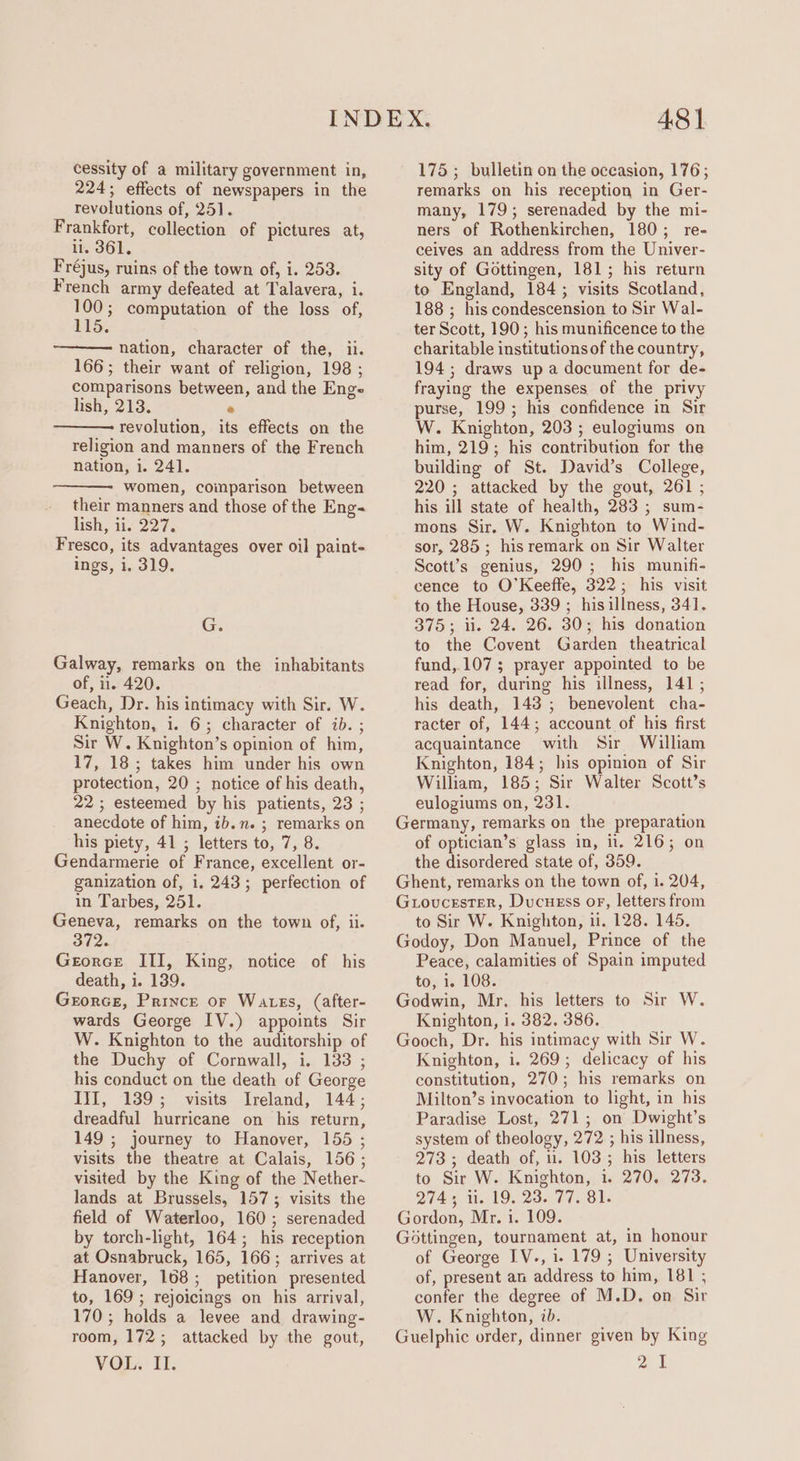 cessity of a military government in, 224; effects of newspapers in the revolutions of, 251]. Frankfort, collection of pictures at, ii. 3861. Fréjus, ruins of the town of, i. 253. French army defeated at Talavera, i. uk computation of the loss of, 15. nation, character of the, ii. 166; their want of religion, 198 ; comparisons between, and the Enge lish, 213. * revolution, its effects on the religion and manners of the French nation, i. 241. women, comparison between their manners and those of the Eng- lish, 11.227. Fresco, its advantages over oil paint- ings, i. 319, Gs Galway, remarks on the inhabitants of, i. 420. Geach, Dr. his intimacy with Sir. W. Knighton, i. 6; character of ib. ; Sir W. Knighton’s opinion of him, 17, 18; takes him under his own protection, 20 ; notice of his death, 22; esteemed by his patients, 23 ; anecdote of him, ib.n. ; remarks on his piety, 41 ; letters to, 7, 8. Gendarmerie of France, excellent or- ganization of, i. 243; perfection of in Tarbes, 251. Geneva, remarks on the town of, ii. 372. Georce ITI, King, notice of his death, i. 139. Grorce, Prince or Wates, (after- wards George IV.) appoints Sir W. Knighton to the auditorship of the Duchy of Cornwall, i. 133 ; his conduct on the death of George III, 139; visits Ireland, 144; dreadful hurricane on his return, 149 ; journey to Hanover, 155 ; visits the theatre at Calais, 156; visited by the King of the Nether- lands at Brussels, 157; visits the field of Waterloo, 160; serenaded by torch-light, 164; his reception at Osnabruck, 165, 166; arrives at Hanover, 108; petition presented to, 169 ; rejoicings on his arrival, 170 ; holds a levee and drawing- room, 172; attacked by the gout, VOL. It. 48] 175 ; bulletin on the occasion, 176; remarks on his reception in Ger- many, 179; serenaded by the mi- ners of Rothenkirchen, 180; re- ceives an address from the Univer- sity of Gottingen, 181; his return to England, 184; visits Scotland, 188 ; his condescension to Sir Wal- ter Scott, 190; his munificence to the charitable institutions of the country, 194 ; draws up a document for de- fraying the expenses of the privy purse, 199; his confidence in Sir W. Knighton, 203 ; eulogiums on him, 219; his contribution for the building of St. David’s College, 220 ; attacked by the gout, 261 ; his ill state of health, 283 ; sum- mons Sir. W. Knigbton to Wind- sor, 285 ; his remark on Sir Walter Scott’s genius, 290; his munifi- cence to O'Keeffe, 322; his visit to the House, 339 ; hisillness, 341. 375; ii. 24. 26. 30; his donation to the Covent Garden theatrical fund, 107; prayer appointed to be read for, during his illness, 141 ; his death, 143; benevolent cha- racter of, 144; account of his first acquaintance with Sir William Knighton, 184; his opinion of Sir William, 185; Sir Walter Scott’s eulogiums on, 231. Germany, remarks on the preparation of optician’s glass in, il. 216; on the disordered state of, 359. Ghent, remarks on the town of, i. 204, Guoucester, Ducuess oF, letters from to Sir W. Knighton, ii. 128. 145. Godoy, Don Manuel, Prince of the Peace, calamities of Spain imputed to, 1. 108. Godwin, Mr. his letters to Sir W. Knighton, i. 382. 386. Gooch, Dr. his intimacy with Sir W. Knighton, i. 269; delicacy of his constitution, 270; his remarks on Milton’s invocation to light, in his Paradise Lost, 271; on Dwight’s system of theology, 272 ; his illness, 273; death of, u. 103; his letters to Sir W. Knighton, i. 270. 273. 274; i. 19. 23. 77. 81. Gordon, Mr. i. 109. Gottingen, tournament at, in honour of George IV., i. 179 ; University of, present an address to him, 181 ; confer the degree of M.D. on Sir W. Knighton, ib. Guelphic order, dinner given by King au