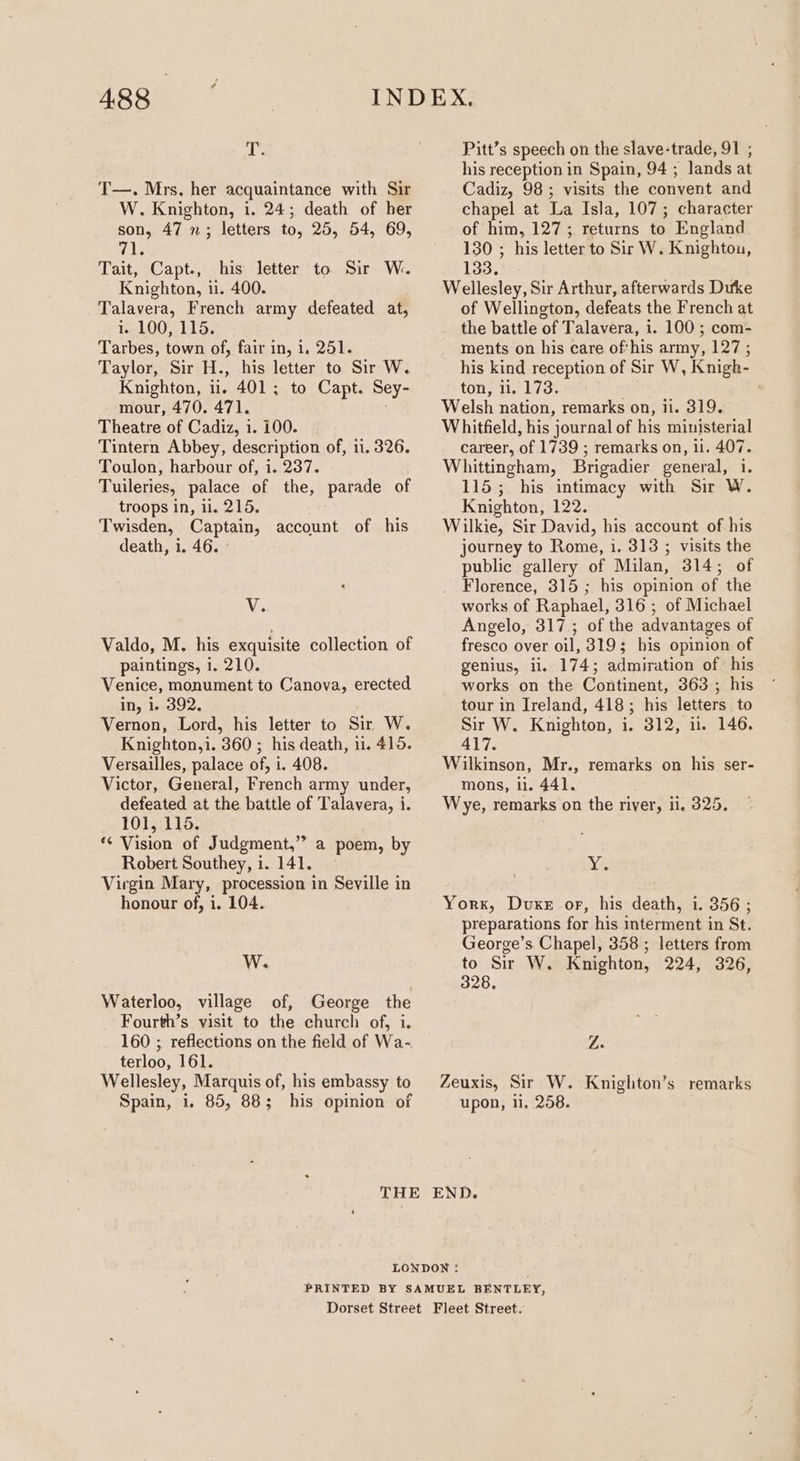 488 fhe T—. Mrs. her acquaintance with Sir W. Knighton, i. 24; death of her son, 47 ; letters to, 25, 54, 69, wile Tait, Capt., his letter to Sir W. Knighton, i. 400. Talavera, French army defeated at, ic 100,115, Tarbes, town of, fair in, 1. 251. Taylor, Sir H., his letter to Sir W. Knighton, ii. 401; to Capt. Sey- mour, 470. 471. Theatre of Cadiz, 1. 100. Tintern Abbey, description of, ii. 326. Toulon, harbour of, i. 237. Tuileries, palace of the, parade of troops in, i. 215. Twisden, Captain, account of his death, i. 46. - Ve Valdo, M. his exquisite collection of paintings, i. 210. Venice, monument to Canova, erected in, i. 392, Vernon, Lord, his letter to Sir W. Knighton,i. 360 ; his death, ii. 415. Versailles, palace of, i. 408. Victor, General, French army under, defeated at the battle of Talavera, i. 101, 115. ‘*¢ Vision of Judgment,” a poem, by Robert Southey, i. 141. | Virgin Mary, procession in Seville in honour of, i. 104. W. Waterloo, village of, George the Fourth’s visit to the church of, i. 160 ; reflections on the field of Wa- terloo, 161. Wellesley, Marquis of, his embassy to Pitt’s speech on the slave-trade, 91 ; his reception in Spain, 94 ; lands at Cadiz, 98; visits the convent and chapel at La Isla, 107; character of him, 127; returns to England 130 ; his letter to Sir W. Knighton, 133. Wellesley, Sir Arthur, afterwards Duke of Wellington, defeats the French at the battle of Talavera, i. 100 ; com- ments on his care of'his army, 127 ; his kind reception of Sir W, Knigh- ton, 11.°173: Welsh nation, remarks on, ii. 319. Whitfield, his journal of his ministerial career, of 1739 ; remarks on, ii. 407. Whittingham, Brigadier general, i. 115; his intimacy with Sir W. Knighton, 122. Wilkie, Sir David, his account of his journey to Rome, i. 313 ; visits the public gallery of Milan, 314; of Florence, 315 ; his opinion of the works of Raphael, 316 ; of Michael Angelo, 317; of the advantages of fresco over oil, 319; his opinion of genius, ii. 174; admiration of: his works on the Continent, 363 ; his tour in Ireland, 418; his letters to Sir W. Knighton, i. 312, ii. 146. 417. Wilkinson, Mr., remarks on his ser- mons, i. 441. Wye, remarks on the river, ii. 325. nics York, Dvuxe or, his death, i. 356 ; preparations for his interment in St. George’s Chapel, 358 ; letters from to Sir W. Knighton, 224, 326, 328, Z. Zeuxis, Sir W. Knighton’s remarks
