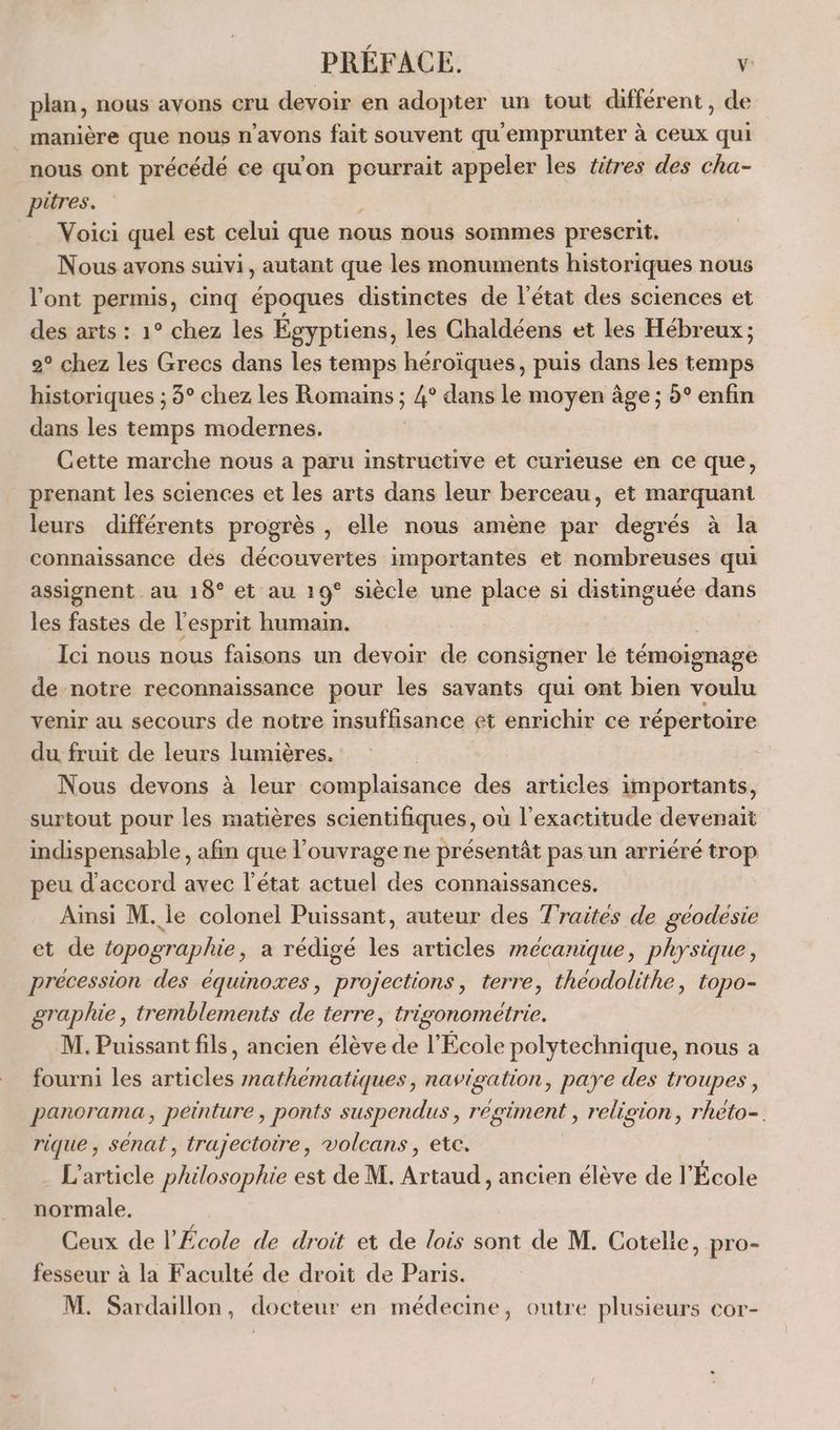 plan, nous avons cru devoir en adopter un tout différent, de manière que nous n'avons fait souvent qu'emprunter à ceux qui nous ont précédé ce qu'on pourrait appeler les titres des cha- pitres. s Voici quel est celui que nous nous sommes prescrit. Nous avons suivi, autant que les monuments historiques nous l'ont permis, cinq époques distinctes de l'état des sciences et des arts : 1° chez les Égyptiens, les Chaldéens et les Hébreux ; 2° chez les Grecs dans les temps héroïques, puis dans les temps historiques ; 3° chez les Romains ; 4° dans le moyen âge ; 5° enfin dans les temps modernes. ; Cette marche nous a paru instructive et curieuse en ce que, prenant les sciences et les arts dans leur berceau, et marquant leurs différents progrès , elle nous amène par degrés à la connaissance des découvertes importantes et nombreuses qui assignent au 18° et au 19° siècle une place si distinguée dans les fastes de l'esprit humain. Ici nous nous faisons un devoir de consigner lé témoignage de notre reconnaissance pour les savants qui ont bien voulu venir au secours de notre insuffisance et enrichir ce répertoire du fruit de leurs lumières. | Nous devons à leur complaisance des articles importants, surtout pour les matières scientifiques, où l'exactitude devenait indispensable, afin que l'ouvrage ne présentât pas un arriéré trop peu d'accord avec l'état actuel des connaissances. Ainsi M. le colonel Puissant, auteur des Traites de géodésie et de topographie, a rédigé les articles mécanique, physique, précession des équinoxes, projections, terre, théodolithe, topo- graphie, tremblements de terre, trigonometrie. M. Puissant fils, ancien Lu de l’École polytechnique, nous a fourni les articles nathematiques, navigation, paye des troupes, panorama, peinture , ponts suspendus , régiment , religion , rhéto=. rique , sénat, trajectoire, volcans, ete. - L'article philosophie est de M. Artaud, ancien élève de l'École normale. Ceux de l'École de droit et de lois sont de M. Cotelle, pro- fesseur à la Faculté de droit de Paris. M. Sardaillon, docteur en médecine, outre plusieurs cor-