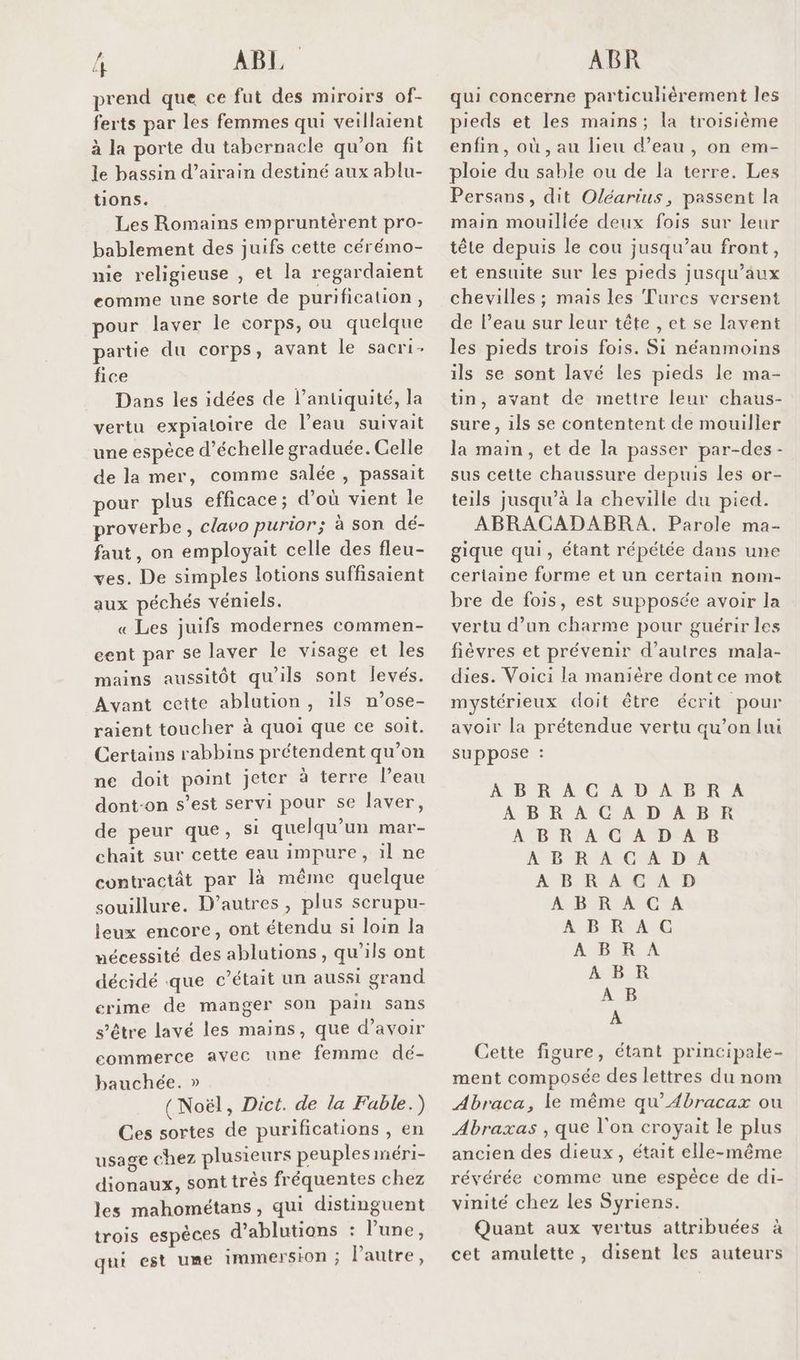 prend que ce fut des miroirs of- ferts par les femmes qui veillaient à la porte du tabernacle qu'on fit le bassin d’airain destiné aux ablu- tions. Les Romains empruntèrent pro- bablement des juifs cette cérémo- me religieuse , et la regardaient eomme une sorte de purification, pour laver le corps, ou quelque partie du corps, avant le sacri- fice Dans les idées de l'antiquité, la vertu expialoire de l’eau suivait une espèce d’échelle graduée. Celle de la mer, comme salée , passait pour plus efficace ; d’où vient le proverbe, clavo purior; à son dé- faut, on employait celle des fleu- ves. De simples lotions suffisaient aux péchés véniels. « Les juifs modernes commen- eent par se laver le visage et les mains aussitôt qu'ils sont levés. Avant cette ablution, ils n’ose- raient toucher à quoi que ce soit. Certains rabbins prétendent qu’on ne doit point jeter à terre l’eau dont-on s’est servi pour se laver, de peur que, si quelqu'un mar- chait sur cette eau impure, il ne contractât par là même quelque souillure. D’autres , plus scrupu- jeux encore, ont étendu si loin la mécessité des ablutions, qu'ils ont décidé que c'était un aussi grand crime de manger son pain sans s'être lavé les mains, que d’avoir ecommerce avec une femme dé- bauchée. » (Noël, Dict. de la Fable.) Ces sortes de purifications , en usage chez plusieurs peuples méri- dionaux, sont très fréquentes chez les mahométans, qui distinguent trois espèces d’ablutions : une, qui est ume immersion ; Pautre, qui concerne particulièrement les pieds et les mains; la troisième enfin, où, au lieu d’eau, on em- ploie du sable ou de la terre. Les Persans, dit Oléarius, passent la main mouillée deux fois sur leur tête depuis le cou jusqu’au front, et ensuite sur les pieds jusqu'aux chevilles ; mais les Turcs versent de l’eau sur leur tête , et se lavent les pieds trois fois. Si néanmoins ils se sont lavé les pieds le ma- ün, avant de mettre leur chaus- sure, ils se contentent de mouiller la main, et de la passer par-des - sus cette chaussure depuis les or- teils jusqu’à la cheville du pied. ABRACADABRA. Parole ma- gique qui, étant répétée dans une certaine forme et un certain nom- bre de fois, est supposée avoir la vertu d’un charme pour guérir les fièvres et prévenir d’autres mala- dies. Voici la manière dont ce mot mystérieux doit être écrit pour avoir la prétendue vertu qu’on lui suppose : ABRACADABRA À BR A CAD ADR ABRACADAB À B'R AOC DEA ABRACGAD BR MANGER A BoRrA. G ABRA ABR À B A Cette figure, étant principale- ment composée des lettres du nom Abraca, le même qu’Æbracax ou Abraxas , que l'on croyait le plus ancien des dieux, était elle-même révérée comme une espêce de di- vinité chez les Syriens. Quant aux vertus attribuées à cet amulette, disent les auteurs