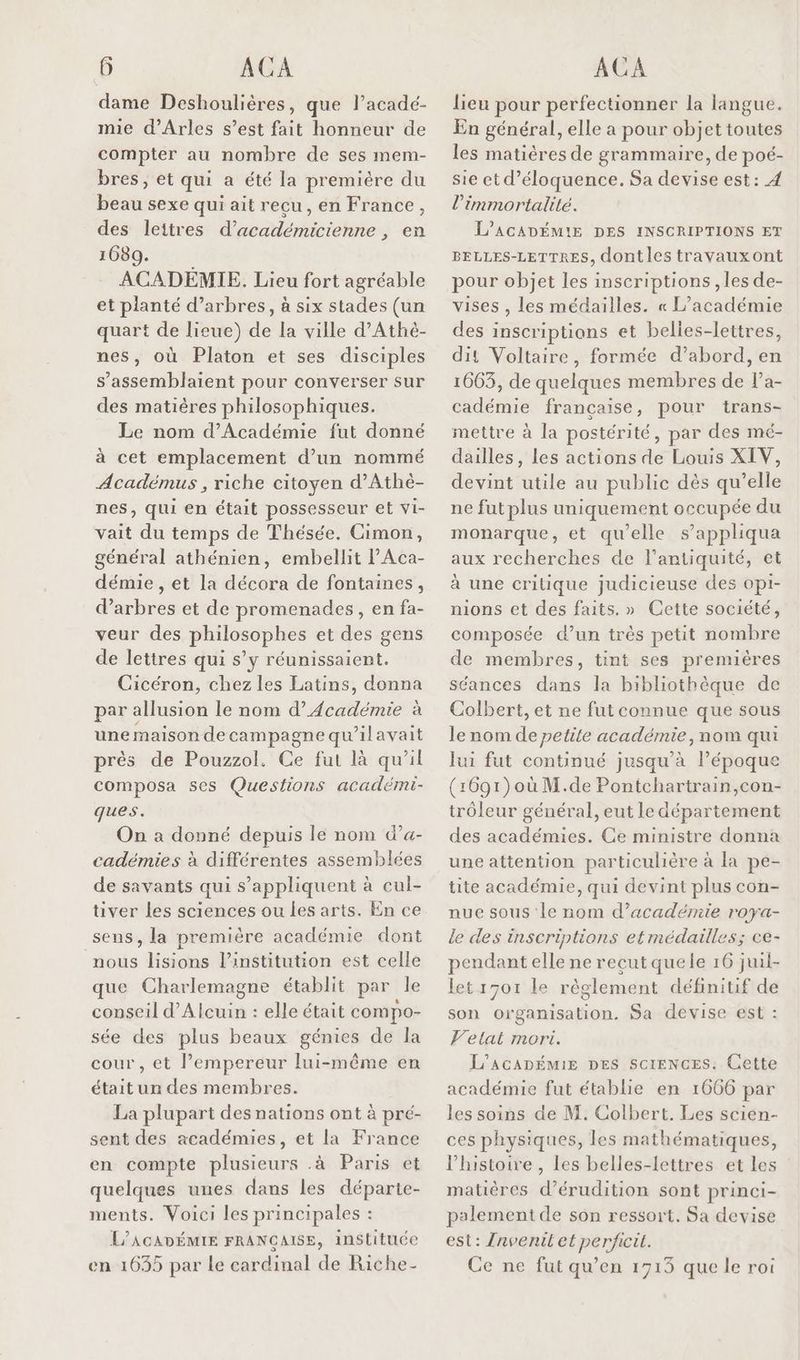 dame Deshoulières, que l’acadé- mie d'Arles s’est fait honneur de compter au nombre de ses mem- bres, et qui a été la première du beau sexe qui ait recu, en France, des leitres d’académicienne , en 1080. ACADÉMIE. Lieu fort agréable et planté d'arbres, à six stades (un quart de lieue) de la ville d’Athé- nes, où Platon et ses disciples s’assemblaient pour converser sur des matières philosophiques. Le nom d’'Académie fut donné à cet emplacement d’un nommé Académus , riche citoyen d’Athé- nes, qui en était possesseur et vi- vait du temps de Thésée. Cimon, général athénien, embellit PAca- démie , et la décora de fontaines, d'arbres et de promenades, en fa- veur des philosophes et des gens de lettres qui s’y réunissaient. Cicéron, chez les Latins, donna par allusion le nom d’Académie à une maison decampagne qu'ilavait près de Pouzzol. Ce fut là qu’il composa ses Questions académi- ques. On à donné depuis le nom d’a- cadémies à différentes assemblées de savants qui s'appliquent à cul- tiver les sciences ou les arts. En ce sens, la première académie dont nous lisions l'institution est celle que Charlemagne établit par le conseil d’Alcuin : elle était compo- sée des plus beaux génies de la cour, et l’empereur lui-même en était un des membres. La plupart des nations ont à pré- sent des académies, et la France en compte plusieurs .à Paris et quelques unes dans les départe- ments. Voici les principales : L’ACADÉMIE FRANCAISE, instituée en 1635 par le cardinal de Riche lieu pour perfectionner la langue. En général, elle a pour objet toutes les matières de grammaire, de poé- sie ct d’éloquence. Sa devise est: 4 l’immortalité. L’ACADÉMIE DES INSCRIPTIONS ET BELLES-LETTRES, dont les travauxont pour objet les inscriptions , les de- vises , les médailles. « L’académie des inscriptions et belies-lettres, dit Voltaire, formée d’abord, en 1663, de quelques membres de l’a- cadémie française, pour trans- mettre à la postérité, par des mé- dailles, les actions de Louis XIV, devint utile au public dès qu’elle ne fut plus uniquement occupée du monarque, et qu’elle s’appliqua aux recherches de l'antiquité, et à une critique judicieuse des opi- nions et des faits. » Cette société, composée d’un très petit nombre de membres, tint ses premières séances dans la bibliothèque de Colbert, et ne fut connue que sous le nom de petite académie, nom qui lui fut continué jusqu’à l’époque (:691) où M.de Pontchartrain,con- trôleur général, eut le département des académies. Ce ministre donna une attention particulière à la pe- tite académie, qui devint plus con- nue sous le nom d'académie roya- le des inscriptions etmédailles; ce- pendant elle ne reçut quele 16 juil- letr701 le règlement définitif de son orgamisation. Sa devise est : Velat mori. L’AGADÉMIE DES SCIENCES. Cette académie fut établie en 1666 par les soins de M. Colbert. Les scien- ces physiques, les mathématiques, l’histoire, Les belles-lettres et les matières d’érudition sont princi- palement de son ressort. Sa devise est: Invenil et perficit. Ce ne fut qu’en 1713 que le roi