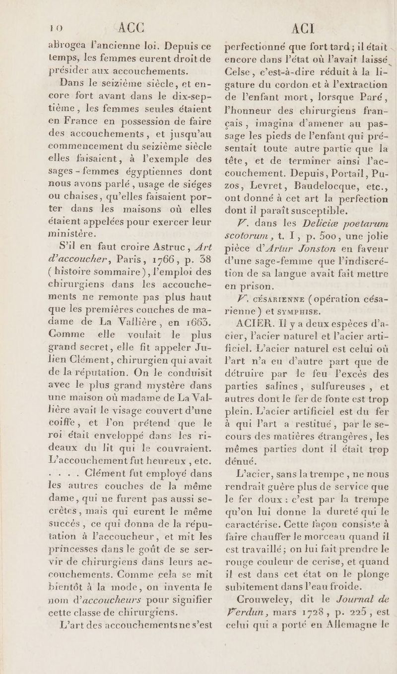 abrogea l’ancienne loi. Depuis ce temps, les femmes eurent droit de présider aux accouchements. Dans le seizième siècle, et en- core fort avant dans le dix-sep- tième , les femmes seules étaient en France en possession de faire des accouchements, et jusqu’au commencement du seizième siècle elles faisaient, à lexemple des sages - femmes égyptiennes dont nous avons parlé, usage de siéges ou chaises, qu’elles faisaient por- ter dans les maisons où elles étaient appelées pour exercer leur ministére S'il en faut croire Astruc, Art d’accoucher, Paris, 1766, p. 38 (histoire sommaire), l'emploi des chirurgiens dans les accouche- ments ne remonte pas plus haut que les premières couches de ma- dame de La Vallière, en 1663. Comme elle voulat le plus grand secret, elle fit appeler Ju- lien Clément, chirurgien qui avait de la réputation. On le conduisit avec le plus grand mystère dans une maison où madame de La Val- Bière avait le visage couvert d’une coiffe, et l’on prétend que le roi était enveloppé dans les ri- deaux du lit qui le couvraient. L'accouchement fut heureux , etc. . . . . Clément fut employé dans les autres couches de la même dame, qui ne furent pas aussi se- crêtes, mais qui eurent le même succés, ce qui donna de la répu- tation à l’accoucheur, et mit les princesses dans le goût de se ser- vir de chirurgiens dans leurs ac- couchements. Comme cela se mit bientôt à la mode, on inventa le nom d’accoucheurs pour signifier cette classe de chirurgiens. L'art des accouchements ne s’est perfectionné que fort tard ; il était . encore dans l’état où l’avait laissé Celse , c’est-à-dire réduit à la li- gature du cordon et à Pextraction de l’enfant mort, lorsque Paré, Phonneur des chirurgiens fran- çais, imagina d'amener au pas- sage les pieds de Penfant qui pré- sentait toute autre partie que la tête, et de terminer ainsi l’ac- couchement. Depuis, Portail, Pu- Levret, Baudelocque, etc., ont donné à cet art la perfection dont il paraît susceptible. F. dans les Deliciæ poetarum scotorum , t. T1, p. 500, une jolie pièce d’Ariur Jonston en faveur d’une sage-femme que l’indiscré- tion de sa langue avait fait mettre en prison. PF, cÉsARIENNE (opération césa- rienne ) et SYMPHISE. ACIER. Il y a deux espèces d’a- cier, l'acier naturel et l’acier arti- fléiel: L’acier naturel est celui où Part n’a en d’autre part que de détruire par le feu l’excès des parties salines, sulfureuses , et autres dont le fer de fonte est trop plein. L’acier artificiel est du fer à qui Part a restitué, par le se- cours des matières étrangères, Les mêmes parties dont 1l était trop dénué. L’acier, sans latrempe , ne nous rendrait guère plus de service que le fer doux: c’est par la trempe qu’on lui donne la dureté qui le caractérise. Cette facon consiste à faire chauffer le morceau quand 1l est travaillé; on Jui fait prendre le rouge couleur de cerise, et quand il est dans cet état on le plonge subitement dans l’eau froide. Crouweley, dit le Journal de Ferdun, mars 1728, p. 225, est celui qui a porté en Allemagne le