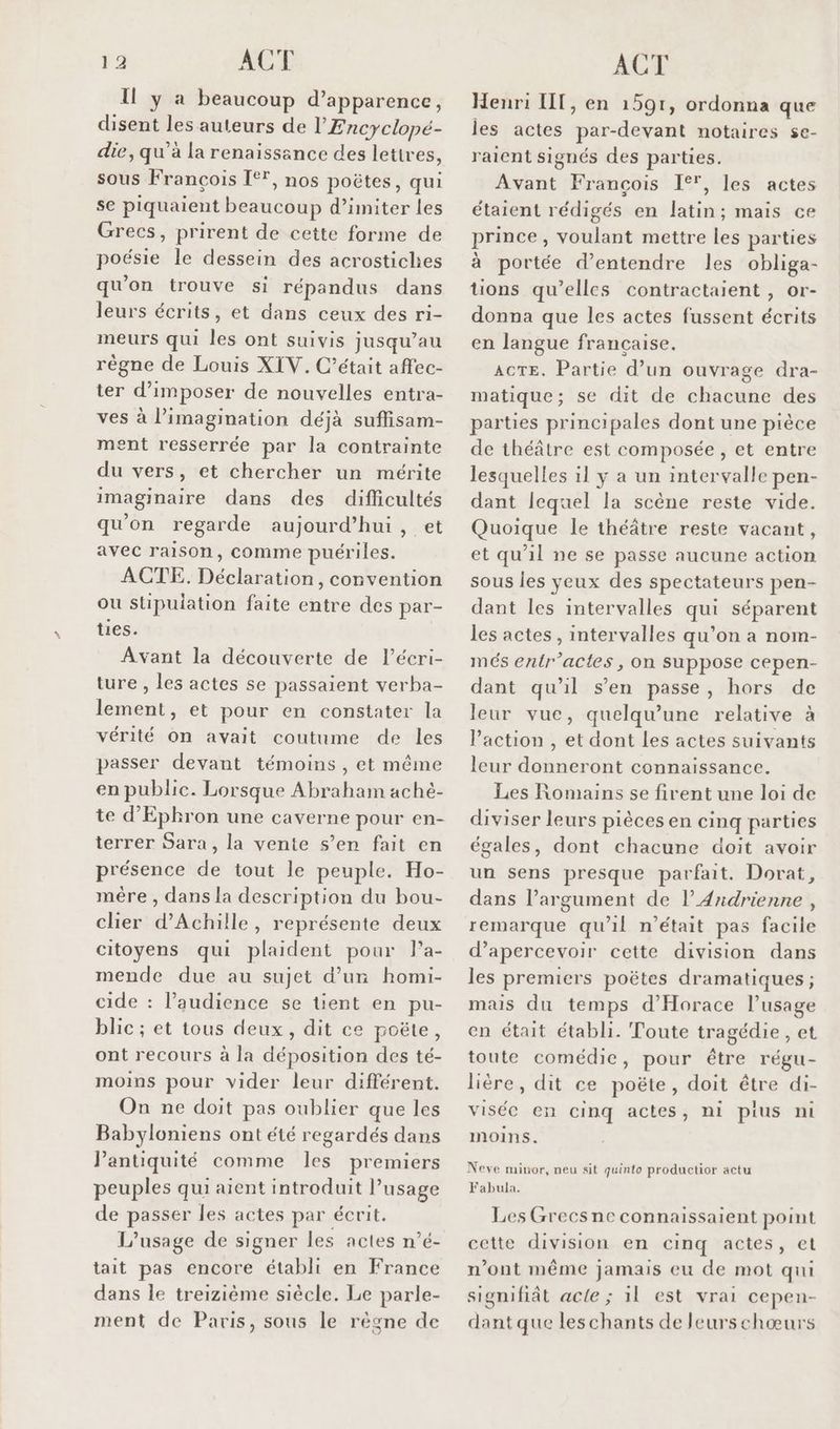 I ya beaucoup d'apparence, disent les auteurs de l’'Encyclopé- die, qu’à la renaissance des lettres, sous François I**, nos poëtes, qui se piquaient beaucoup d’imiter les Grecs, prirent de cette forme de poésie le dessein des acrostiches qu'on trouve si répandus dans leurs écrits, et dans ceux des ri- meurs qui les ont suivis jusqu’au règne de Louis XIV. C'était affec- ter d'imposer de nouvelles entra- ves à l'imagination déjà suffisam- ment resserrée par la contrainte du vers, et chercher un mérite imaginaire dans des difficultés qu'on regarde aujourd’hui, et avec raison, comme puériles. ACTE. Déclaration, convention ou stipulation faite entre des par- ties. Avant la découverte de lécri- ture , les actes se passaient verba- lement, et pour en constater la vérité on avait coutume de les passer devant témoins , et même en public. Lorsque Abraham aché- te d'Ephron une caverne pour en- terrer Sara, la vente s’en fait en présence de tout le peuple. Ho- mère , dans la description du bou- clier d'Achille, représente deux citoyens qui plaident pour la- mende due au sujet d’un homi- cide : l’audience se tient en pu- blic ; et tous deux, dit ce poëte, ont recours à la déposition des té- moins pour vider leur différent. On ne doit pas oublier que les Babyloniens ont été regardés dans Pantiquité comme les premiers peuples qui aient introduit l’usage de passer les actes par écrit. L'usage de signer les actes n’é- tait pas encore établi en France dans le treizième siècle. Le parle- ment de Paris, sous le règne de Henri IT, en 1591, ordonna que les actes par-devant notaires se- raient signés des parties. Avant Francois 1°, les actes étaient rédigés en latin; mais ce prince, voulant mettre les parties à portée d'entendre les obliga- tions qu’elles contractaient , or- donna que les actes fussent écrits en langue française. ACTE. Partie d’un ouvrage dra- matique; se dit de chacune des parties principales dont une pièce de théâtre est composée, et entre lesquelles il y a un intervalle pen- dant lequel la scène reste vide. Quoique le théâtre reste vacant, et qu'il ne se passe aucune action sous les yeux des spectateurs pen- dant les intervalles qui séparent les actes, intervalles qu’on a nom- més entr’actes, on suppose cepen- dant qu'il s’en passe, hors de leur vue, quelqu’une relative à l’action , et dont les actes suivants leur donneront connaissance. Les Romains se firent une loi de diviser leurs pièces en cinq parties égales, dont chacune doit avoir un sens presque parfait. Dorat, dans l’argument de l’Andrienne , remarque qu'il n’était pas facile d’apercevoir cette division dans les premiers poëtes dramatiques ; mais du temps d'Horace l’usage en était établi. Toute tragédie, et toute comédie, pour être régu- lière, dit ce poëte, doit être di- visée en cinq actes, ni pius ni Inmoins. Neve minor, neu sit quinto productior actu Fabula. Les Grecsne connaissaient point cette division en cinq actes, et n’ont même jamais eu de mot qui signifiât acte ; 1l est vrai cepen- dant que les chants de leurschœurs