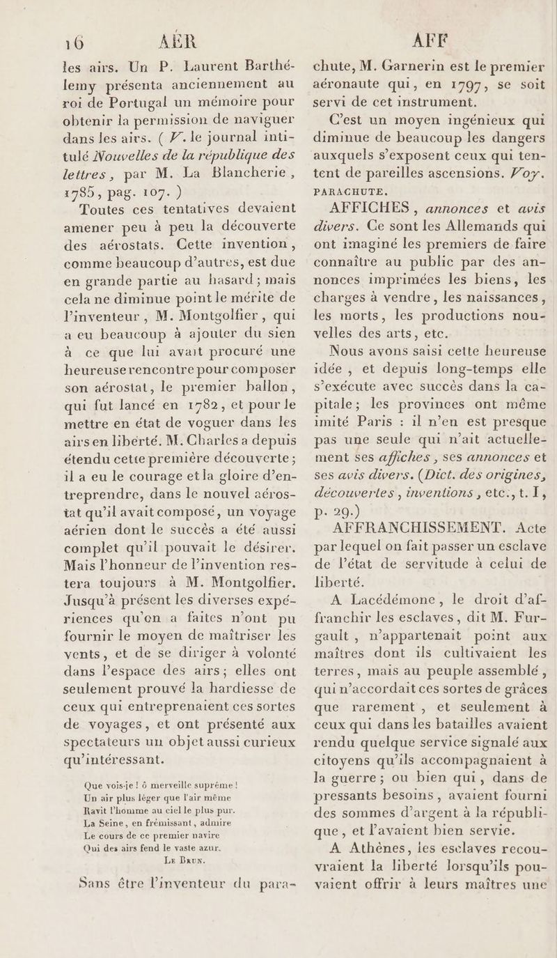 10 AUR les airs. Un P. Laurent Barthé- lemy présenta anciennement au roi de Portugal un mémoire pour obtenir la permission de naviguer dans les airs. ( #. le journal inti- tulé Nouvelles de la république des lettres, par M. La Blancherie, 1785, pag. 107.) Toutes ces tentatives devaient amener peu à peu la découverte des aérostats. Cette invention, comme beaucoup d’autres, est due en grande partie au hasard ; mais cela ne diminue point le mérite de l’inventeur , M. Montgolfier, qui a eu beaucoup à ajouter du sien à ce que lui avait procuré une heureuserencontre pour composer son aérostat, le premier ballon, qui fut lancé en 1782, et pour le mettre en état de voguer dans les airs en liberté. M. Charles a depuis étendu cette première découverte ; il a eu le courage et la gloire d’en- reprendre, dans le nouvel aéros- iat qu’il avait composé, un voyage aérien dont le succès a été aussi complet qu’il pouvait le désirer. Mais l'honneur de l’invention res- tera toujours à M. Montgolfier. Jusqu'à présent les diverses expé- riences qu'on a faites n’ont pu fournir le moyen de maîtriser les vents, et de se diriger à volonté dans l’espace des airs; elles ont seulement prouvé la hardiesse de ceux qui entreprenaient ces sortes de voyages, et ont présenté aux spectateurs un objet aussi curieux qu’intéressant. Que vois-e ! ô merveille suprême ! Un air plus léger que l'air même Ravit l’homme au ciel le plus pur. La Seine, en frémuissant, admire Le cours de ce premier navire Qui des airs fend le vaste azur. LE Dxux. Sans être l'inventeur du para AFF chute, M. Garnerin est le premier aéronaute qui, en 1797, se soit servi de cet instrument. C’est un moyen ingénieux qui diminue de beaucoup les dangers auxquels s’'exposent ceux qui ten- tent de pareilles ascensions. Foy. PARACHUTE. AFFICHES , annonces et avis divers. Ge sont les Allemands qui ont imaginé les premiers de faire connaître au public par des an- nonces imprimées les biens, les charges à vendre, les naissances, les morts, les productions nou- velles des arts, etc. Nous avons saisi cette heureuse idée , et depuis long-temps elle s'exécute avec succès dans la ca- pitale; les provinces ont même imité Paris : 1l n’en est presque pas une seule qui n’ait actuelle- ment ses affiches , ses annonces et ses avis divers. (Dict. des origines, découvertes , inventions , etc:,t.T, p- 29.) AFFRANCHISSEMENT. Acte par lequel on fait passer un esclave de l’état de servitude à celui de liberté. À Lacédémone, le droit d’af- franchir les esclaves, dit M. Fur- gault , n’appartenait point aux maîtres dont ils cultivaient les terres, mais au peuple assemblé, qui n’accordait ces sortes de grâces que rarement , et seulement à ceux qui dans les batailles avaient rendu quelque service signalé aux citoyens qu’ils accompagnaient à la guerre; ou bien qui, dans de pressants besoins, avaient fourni des sommes d'argent à la républi- que , et l'avaient bien servie. À Athènes, ies esclaves recou- vraient la liberté lorsqu'ils pou- vaient offrir à leurs maîtres une