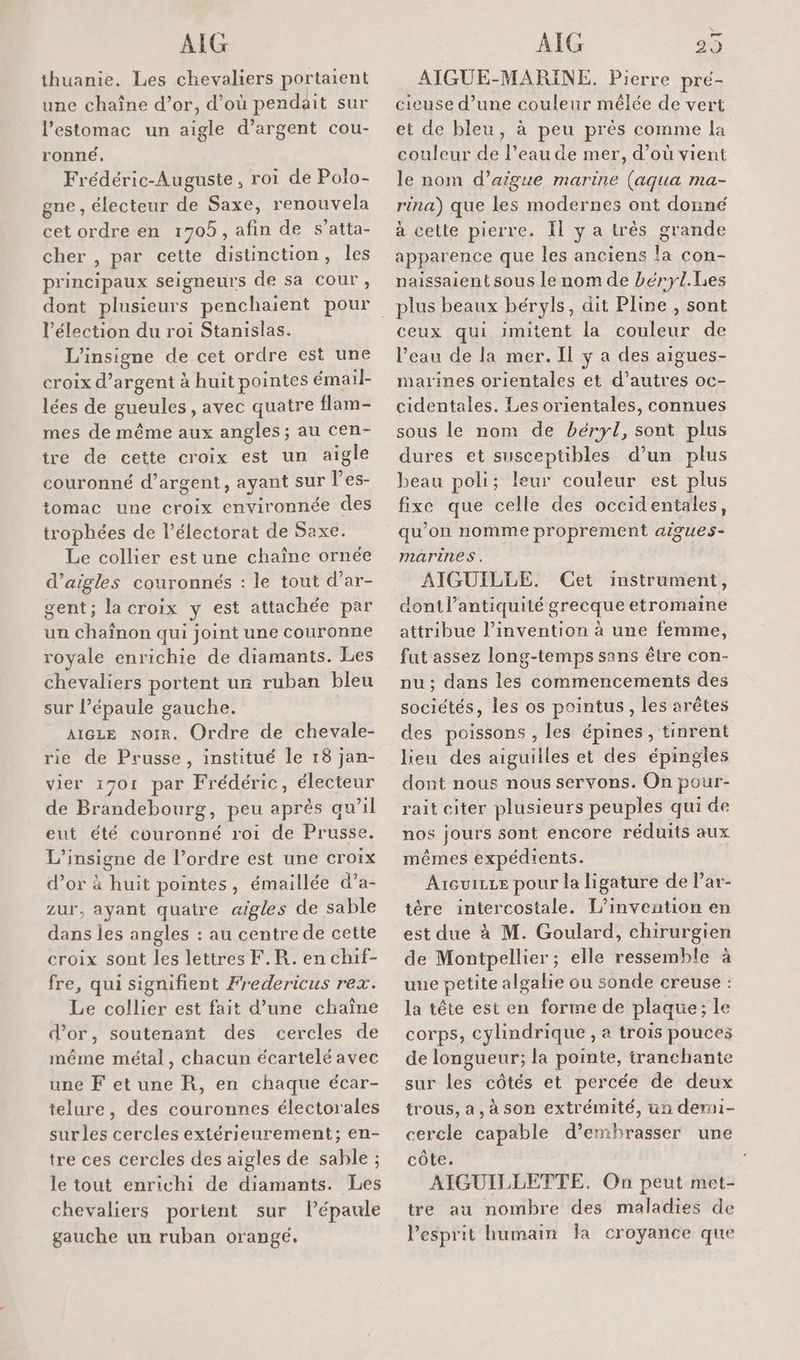 thuanie. Les chevaliers portaient une chaîne d’or, d’où pendait sur l’estomac un aigle d'argent cou- ronné, Frédéric-Auguste, roi de Polo- gne , électeur de Saxe, renouvela cet ordre en 1705, afin de s’atta- cher , par cette distinction, les principaux seigneurs de sa cour , dont plusieurs penchaient pour l'élection du roi Stanislas. L’insigne de cet ordre est une croix d’argent à huit pointes émail- lées de gueules, avec quatre flam- mes de même aux angles ; au cen- tre de cette croix est un aigle couronné d’argent, ayant sur l’es- tomac une croix environnée des trophées de l’électorat de Saxe. Le collier est une chaîne ornée d’aigles couronnés : le tout d’ar- gent; lacroix y est attachée par un chaînon qui joint une couronne royale enrichie de diamants. Les chevaliers portent ur ruban bleu sur l’épaule gauche. | AIGLE Noir. Ordre de chevale- rie de Prusse, institué le 18 jan- vier 1701 par Frédéric, électeur de Brandebourg, peu après qu’il eut été couronné roi de Prusse. L’insigne de l’ordre est une croix d’or à huit pointes, émaillée d’a- zur, ayant quatre aigles de sable dans les angles : au centre de cette croix sont les lettres F.R. en chif- fre, qui signifient Fredericus rex. Le collier est fait d’une chaîne d’or, soutenant des cercles de même métal, chacun écartelé avec une Fetune R, en chaque écar- telure, des couronnes électorales surles cercles extérieurement; en- tre ces cercles des aigles de sable ; le tout enrichi de diamants. Les chevaliers portent sur l'épaule gauche un ruban orangé. AIGUE-MARINE. Pierre pré- cieuse d’une couleur mêlée de vert et de bleu, à peu près comme la couleur de l’eau de mer, d’où vient le nom d’aigue marine (aqua ma- rina) que les modernes ont donné à cette pierre. Il y a très grande apparence que les anciens la con- paissaient sous le nom de béryl.Les ceux qui imitent la couleur de l’eau de la mer. Il y a des aigues- marines orientales et d’autres oc- cidentales. Les orientales, connues sous le nom de béryl, sont plus dures et susceptibles d’un plus beau poli; leur couleur est plus fixe que celle des occidentales, qu’on nomme proprement aigues- marines. AIGUILLE. (Cet instrument, dont l'antiquité grecque etromaine attribue l’invention à une femme, fut assez long-temps sans être con- nu; dans les commencements des sociétés, les os pointus, les arêtes des poissons , les épines , tinrent lieu des aiguilles et des épingles dont nous nous servons. On pour- rait citer plusieurs peuples qui de nos jours sont encore réduits aux mêmes expédients. Areuice pour la ligature de l’ar- tére intercostale. L'invention en est due à M. Goulard, chirurgien de Montpellier; elle ressemble à une petite algalie ou sonde creuse : la tête est en forme de plaque; le corps, cylindrique, à trois pouces de longueur; la pointe, tranchante sur les côtés et percée de deux trous, a, à son extrémité, un demi- cercle capable d’embrasser une côte. AIGUILLETTE. On peut met- tre au nombre des maladies de l'esprit humain Îa croyance que