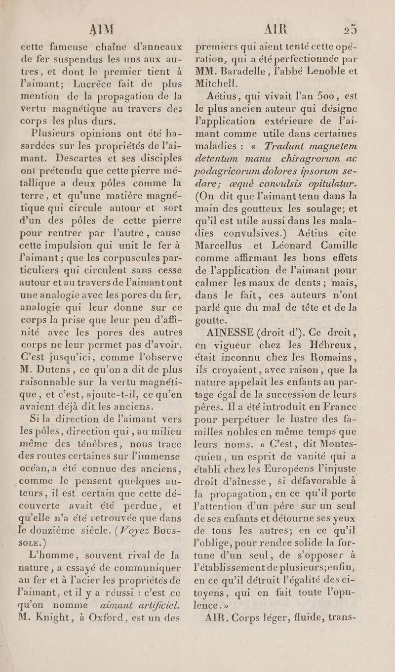 AIM cette fameuse chaîne d’anneaux de fer suspendus les uns aux au- tres, et dont le premier tient à Paimant; Lucrèce fait de plus mention de la propagation de la vertu magnétique au travers des corps les plus durs. Plusieurs opinions ont été ha- sardées sur les propriétés de l’ai- mant. Descartes et ses disciples ont prétendu que cette pierre mé- tallique a deux pôles comme la terre, et qu’une matière magnc- tique qui circule autour et sort d’un des pôles de cette pierre pour rentrer par l’autre, cause cette impulsion qui unit le fer à aimant ; que les corpuscules par- ticuliers qui circulent sans cesse autour et au travers de l’aimant ont une analogie avec les pores du fer, analogie qui leur donne sur ce corps la prise que leur peu d’affi- nité avec les pores des autres corps ne leur permet pas d’avoir. C’est jusqu'ici, comme l’observe M. Dutens, ce qu’on a dit de plus raisonnable sur la vertu magnéti- que, et c’est, ajoute-t-1l, ce qu’en avaient déjà dit les anciens. S1la direction de l’aimant vers les pôles, direction qui , au milieu même des ténébres, nous trace des routes certaines sur l'immense océan, a été connue des anciens, comme le pensent quelques au- teurs, il est certain que cette dé- couverte avait été perdue, et qu'elle n’a été retrouvée que dans le douzième siècle. (Foyez Bous- SOLE.) L'homme, souvent rivai de la nature , a essayé de communiquer au fer et à l'acier les propriétés de lPaimant, et il y a réussi : c’est ce qu'on nomme ainant artificiel. M. Knight, à Oxford, est un des AIR 29 premiers qui aient tenté cette opé- ration, qui a été perfectionnée par MM. Baradelle , l'abbé Lenoble et Mitchell. Aétius, qui vivait l'an 5oo, est le plus ancien auteur qui désigne l’application extérieure de lai- mant comme utile dans certaines maladies : « Tradunt magnetem podagricorum dolores ipsorum se- dare; æquè convulsis opitulatur. (On dit que l’aimant tenu dans la main des goutieux les soulage; et qu’il est utile aussi dans les mala- dies convulsives.) Aétius cite Marcellus et Léonard Camille comme affirmant les bons effets de lapplication de l’aimant pour calmer les maux de dents ; mais, dans le fait, ces auteurs n’ont parlé que du mal de tête et de la goutte. AINESSE (droit d’). Ce droit, en vigueur chez les Hébreux, était inconnu chez les Romains, ils croyaient, avec raison, que la nature appelait les enfants au par- tage égal de la succession de leurs pères. Ïl a été introduit en France pour perpétuer le lustre des fa- milles nobles en même temps que leurs noms. « C’est, dit Montes- quieu , un esprit de vanité qui a établi chez les Européens l’injuste droit d’aînesse, si défavorable à la propagation, en ce qu’il porte l'attention d’un père sur un seul de ses enfants et détourne ses yeux de tous les autres; en ce qu'il oblige, pour rendre solide la for- tune d’un seul, de s'opposer à l'établissement de plusieurs;enfin, en ce qu’il détruit légalité des c1- toyens, qui en fait toute l’opu- lence.» AIR. Corps léger, fluide, trans-