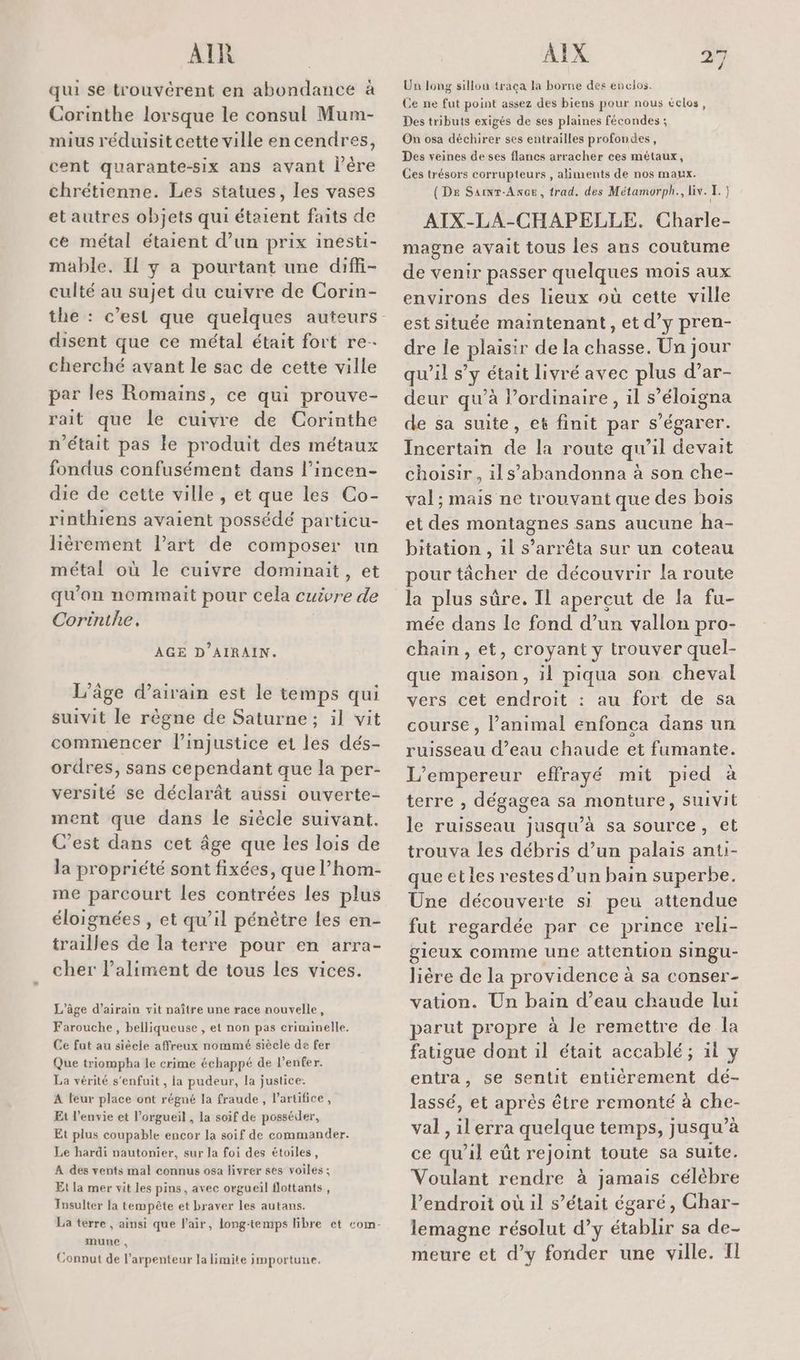 AIR qui se trouvérent en abondance à Corinthe lorsque le consul Mum- mius réduisit cette ville en cendres, cent quarante-six ans avant l’ère chrétienne. Les statues, les vases et autres objets qui étaient faits de ce métal étaient d’un prix inesti- mable, Il y a pourtant une diffi- culté au sujet du cuivre de Corin- disent que ce métal était fort re- cherché avant le sac de cette ville par les Romains, ce qui prouve- rait que le cuivre de Corinthe n'était pas le produit des métaux fondus confusément dans l’incen- die de cette ville , et que les Co- rinthiens avaient possédé particu- liérement l’art de composer un métal où le cuivre dominait, et qu'on nommait pour cela cuivre de Corinthe, AGE D’AIRAIN. L'âge d’airain est le temps qui suivit le règne de Saturne; il vit commencer l'injustice et les dés- ordres, sans cependant que la per- versité se déclarât aussi ouverte- ment que dans le siècle suivant. C’est dans cet âge que les lois de la propriété sont fixées, que l’hom- me parcourt les contrées les plus éloignées , et qu’il pénètre les en- trailles de la terre pour en arra- cher l’aliment de tous les vices. L'âge d’airain vit naître une race nouvelle, Farouche , belliqueuse , et non pas criminelle. Ce fut au siècie affreux nommé siècle de fer Que triompha le crime échappé de lenfer. La vérité s'enfuit, la pudeur, la justice: A leur place ont régné la fraude, lartifice, Et l'envie et l’orgueil , la soif de posséder, Et plus coupable encor la soif de commander. Le hardi pautonier, sur la foi des étoiles, A des vents mal connus osa livrer ses voiles; Et la mer vit les pins, avec orgueil flottants, Insulter la tempête et braver les autans. La terre , ainsi que Pair, long-temps libre et com- mune , Conput de l’arpenteur la limite importune. AIX #5 4 Un long sillou traca la borne des enclos. Ce ne fut point assez des biens pour nous éclos, Des tributs exigés de ses plaines fécondes ; On osa déchirer ses entrailles profondes, Des veines de ses flancs arracher ces métaux, Ces trésors corrupteurs , aliments de nos maux. (DE Sainr-Ancer, trad. des Métamorph., liv. I. } AIX-LA-CHAPELLE. Charle- magne avait tous les ans coutume de venir passer quelques mois aux environs des lieux où cette ville est située maintenant, et d’y pren- dre le plaisir de la chasse. Un jour qu’il s’y était livré avec plus d’ar- deur qu’à l’ordinaire, il s’éloigna de sa suite, et finit par s’égarer. Incertain de la route qu’il devait choisir, ils’abandonna à son che- val; mais ne trouvant que des bois et des montagnes sans aucune ha- bitation , 1l s’arrêta sur un coteau pour tâcher de découvrir la route la plus sûre. IL apercut de la fu- mée dans le fond d’un vallon pro- chain, et, croyant y trouver quel- que maison, il piqua son cheval vers cet endroit : au fort de sa course , l'animal enfonca dans un ruisseau d’eau chaude et fumante. L'empereur effrayé mit pied à terre , dégagea sa monture, suivit le ruisseau jusqu’à sa source, et trouva les débris d’un palais anti- que etles restes d’un bain superbe. Une découverte si peu attendue fut regardée par ce prince reli- gieux comme une attention siIngu- lière de la providence à sa conser- vation. Un bain d’eau chaude lui parut propre à le remettre de la fatigue dont il était accablé; il y entra, se sentit entiérement dé- lassé, et après être remonté à che- val, ilerra quelque temps, jusqu’à ce qu’il eût rejoint toute sa suite. Voulant rendre à jamais célèbre Pendroit où il s’était égaré, Ghar- lemagne résolut d’y établir sa de- meure et d'y fonder une ville. Il