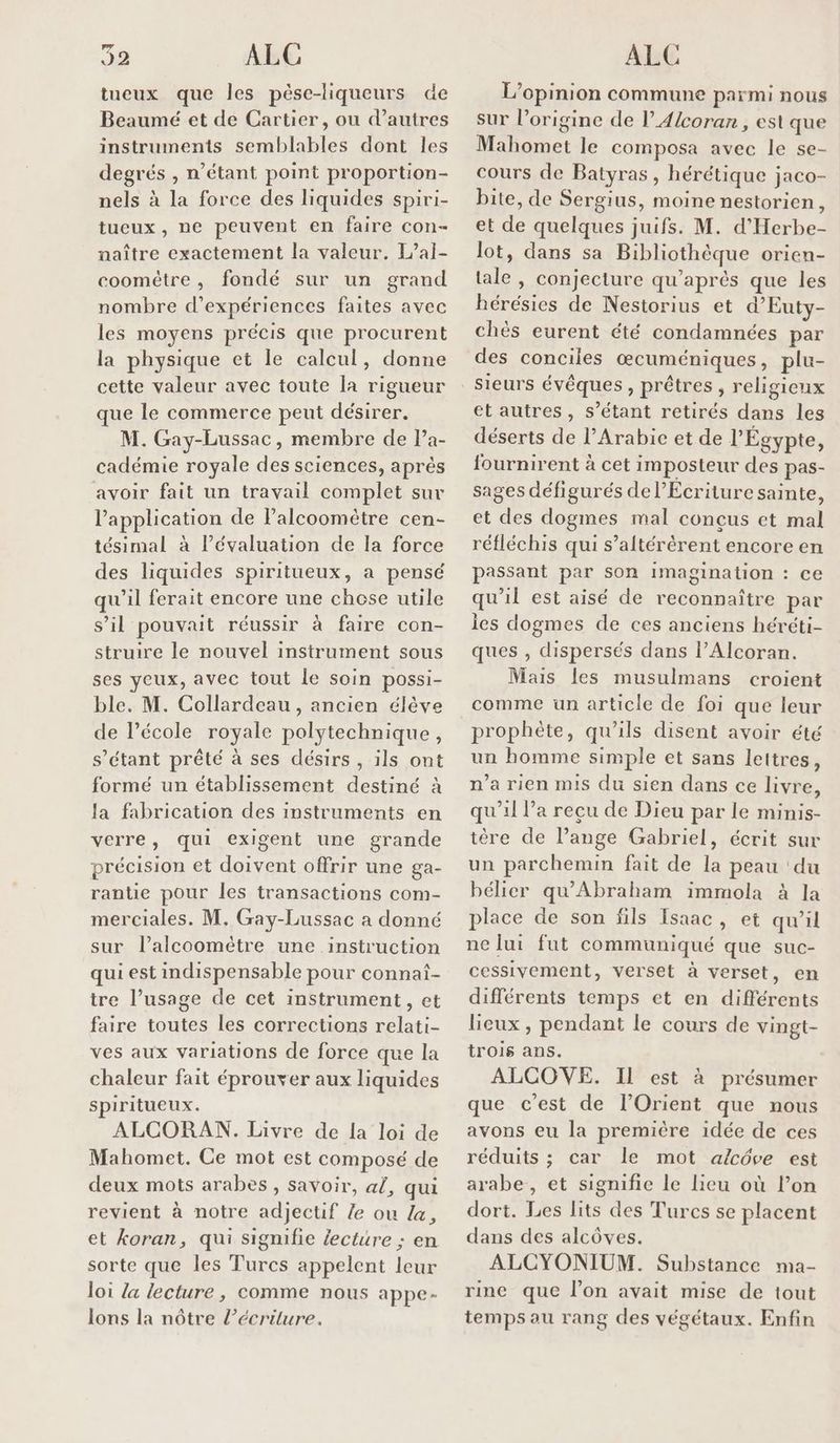 tueux que les pèse-liqueurs de Beaumé et de Cartier, ou d’autres instruments semblables dont les degrés , n'étant point proportion- nels à la force des liquides spiri- tueux , ne peuvent en faire con- naître exactement la valeur. L’al- coomètre, fondé sur un grand nombre d'expériences faites avec les moyens précis que procurent la physique et le calcul, donne cette valeur avec toute la rigueur que le commerce peut désirer. M. Gay-Lussac, membre de Pa- cadémie royale des sciences, aprés avoir fait un travail complet sur l'application de Palcoomètre cen- tésimal à l’évaluation de la force des liquides spiritueux, a pensé qu'il ferait encore une chose utile s’il pouvait réussir à faire con- struire le nouvel instrument sous ses yeux, avec tout le soin possi- ble. M. Collardeau, ancien élève de l’école royale polytechnique, s'étant prêté à ses désirs, ils ont formé un établissement destiné à Ja fabrication des instruments en verre, qui exigent une grande précision et doivent offrir une ga- rantie pour les transactions com- merciales. M. Gay-Lussac a donné sur l’alcoomètre une instruction qui est indispensable pour connat- tre l’usage de cet instrument, et faire toutes les corrections relati- ves aux variations de force que la chaleur fait éprouver aux liquides spiritueux. ALCORAN. Livre de la loi de Mahomet. Ce mot est composé de deux mots arabes, savoir, al, qui revient à notre adjectif le ou La, sorte que les Turcs appelent leur loi {a lecture, comme nous appe- lons la nôtre l’écriture. L'opinion commune parmi nous sur l’origine de l’A/coran , est que Mahomet le composa avec le se- cours de Batyras , hérétique jaco- bite, de Sergius, moine nestorien, et de quelques juifs. M. d'Herbe- lot, dans sa Bibliothèque orien- tale , conjecture qu'après que les Rérésies de Nestorius et d’'Euty- chès eurent été condamnées par des conciles œcuméniques, plu- sieurs évêques , prêtres , religieux et autres, s'étant retirés dans les déserts de l’Arabic et de l'Égypte, fournirent à cet imposteur des pas- sages défigurés de l’Ecriture sainte, et des dogmes mal conçus et mal réfléchis qui s’altérèrent encore en passant par son imagination : ce qu'il est aisé de reconnaître par ies dogmes de ces anciens héréti- ques , dispersés dans l’Alcoran. Mais les musulmans croient comme un article de foi que leur prophète, qu'ils disent avoir été un homme simple et sans lettres, n’a rien mis du sien dans ce livre, qu'il l’a recu de Dieu par le minis- tère de l’ange Gabriel, écrit sur un parchemin fait de la peau ‘du bélier qu’Abraham immola à la place de son fils Isaac, et qu’il ne lui fut communiqué que suc- cessivement, verset à verset, en différents temps et en différents lieux, pendant le cours de vingt- trois ans. ALCOVE. Il est à présumer que c’est de l’Orient que nous avons eu la première idée de ces réduits ; car le mot alcôve est arabe , et signifie le lieu où l’on dort. Les lits des Turcs se placent dans des alcôves. ALCYONIUM. Substance ma- rine que l’on avait mise de tout temps au rang des végétaux. Enfin