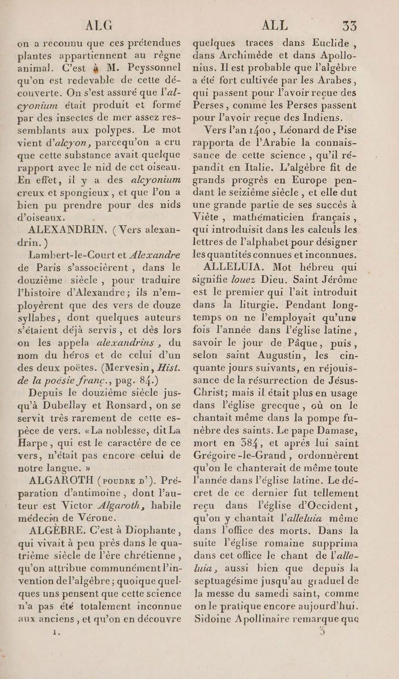 ALG on a reconnu que ces prétendues plantes appartiennent au règne animal. C’est à M. Peyssonnel qu'on est redevable de cette dé- couverte. On s’est assuré que l’al- cyontum était produit et formé par des insectes de mer assez res- semblants aux polypes. Le mot vient d’alcyon, parcequ’on a cru que cette substance avait quelque rapport avec le nid de cet oiseau. En effet, 1l y a des alcyonium creux et spongieux , et que l’on a bien pu prendre pour des nids d’oiseaux. ALEXANDRIN, ( Vers alexan- drin.) Lambert-le-Court et 4/exandre de Paris s’associèrent , dans le douzième siècle, pour traduire l'histoire d'Alexandre ; ils n’em- ployérent que des vers de douze syllabes, dont quelques auteurs s'étaient déjà servis, et dès lors on les appela alexandrins , du nom du héros et de celui d’un des deux poëtes. (Mervesin, Hist. de la poésie franc., pag. 84.) Depuis le douzième siècle jus- qu'à Dubeïlay et Ronsard, on se servit très rarement de cetie es- pèce de vers. «La noblesse, dit La Harpe, qui est le caractère de ce vers, n’était pas encore celui de notre langue. » ALGAROTH (Poupre D’). Pré- paration d’antimoine , dont l’au- teur est Victor A/garoth, habile médecin de Vérone. ALGÈBRE. C’est à Diophante, qui vivait à peu près dans le qua- trième siècle de l’ère chrétienne, qu’on attribue communément l’in- vention de l’algèbre ; quoique quel- ques uns pensent que cette Science n’a pas été totalement inconnue aux anciens , et qu’on en découvre F ALL 29 quelques traces dans Euclide, dans Archimède et dans Apollo- nius. Il est probable que l'algèbre a été fort cultivée par les Arabes, qui passent pour l'avoir recue des Perses, comme les Perses passent pour lavoir recue des Indiens. Vers l’an 1400 , Léonard de Pise rapporta de l’Arabie la connais- pandit en Italie. L’algébre fit de grands progrès en Europe pen- dant le seizième siècle , et elle dut une grande partie de ses succès à Viète , mathématicien français, qui introduisit dans les calculs les lettres de l'alphabet pour désigner les quantités connues et inconnues. ALLELUIA. Mot hébreu qui signifie Jouez Dieu. Saint Jérôme est le premier qui l'ait introduit dans la liturgie. Pendant long- temps on ne l’employait qu’une fois l’année dans l’église latine, savoir le jour de Pâque, puis, selon saint Augustin, les cin- quante jours suivants, en réjouis- sance de la résurrection de Jésus- Christ; mais il était plus en usage dans Péglise grecque, où on le chantait même dans la pompe fu- nébre des saints. Le pape Damase, mort en 584, et aprés lui saint Grégoire -le-Grand , ordonnèérent qu’on le chanterait de même toute l’année dans l’église latine. Le dé- cret de ce dernier fut tellement recu dans l’église d'Occident, qu’on y chantait l’alleluia même dans l'office des morts. Dans la suite l’église romaine supprima dans cet office le chant de l’alle- luia, aussi bien que depuis la septuagésime jusqu’au graduel de la messe du samedi saint, comme on le pratique encore aujourd’hui. Sidoine Apollinaire remarque que ))