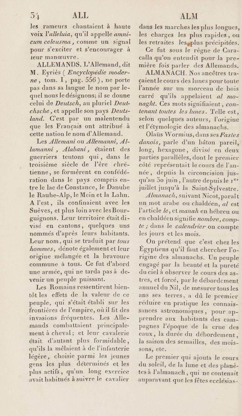 te ALL les rameurs chantaient à haute voix l’alleluia, qu'il appelle amni- cum celeusma, comme un signal pour s’exciter et s’encourager à ieur manœuvre. ALLEMANDS. L’Allemand, dit M. Eyriès ( Encyclopédie moder- ne, tom. I, pag. 556), ne porte as dans sa langue le nom par le- quel nous le désignons; il se donne celui de Deutsch, au pluriel Deut- chsche , et appelle son pays Deuts- land. C’est par un malentendu que les Français ont attribué à cette nation le nom d’Allemand. Les Allemani ou Allemanni, Al- lamanni , Alabani, étaient des guerriers teutons qui, dans le troisième siècle de l’èêre chré- tienne, se formérent en confédé- ration dans le pays compris en- tre le lac de Constance, le Danube le Rauhe-Alp, le Mein et la Lahn. À l’est, ils confinaient avec les Suèves, et plus loin avec les Bour- guignons. Leur territoire était di- visé en cantons, quelques uns nommés d’après leurs habitants. Leur nom, qui se traduit par fous hommes, dénote également et leur origine mélangée et la bravoure commune à tous. Ge fut d’abord une armée, qui ne tarda pas à de- venir un peuple puissant. Les Romains ressentirent bien- tôt les effets de la valeur de ce peuple, qui s'était établi sur les frontières de l’empire, où il fit des invasions fréquentes. Les Alle- mands combattaient principale: ment à cheval; et leur cavalerie était d'autant plus formidable, qu’ils la mêlaient à de Pinfanterie légère, choisie parmi les jeunes gens les plus déterminés et les plus actifs, qu’un long exercice avait habitués à suivre le cavalier ALM dans les marches les plus longues, les charges les plus rapides, ou les retraites lesgplus précipitées. Ce fut sous le règne de Cara- calla qu’on entendit pour la pre- mière fois parler des Allemands. ALMANACH. Nos ancètres tra- çaïent le cours des lunes pour toute l’année sur un morceau de bois carré qu'ils appelaient al mo- naght. Ces mots signifiaient, con- tenant toutes les lunes. Telle est, selon quelques auteurs, l’origine et l’étymologie des almanachs. Olaüs Wormius, dans ses Fastles danois, parle d’un bâton pareil, long, hexagone, divisé en deux parties parallèles, dont le premier côté représentait le cours de l’an- née, depuis la circoncision jus- qu'au 50 juin, l’autre depuis le r°* juillet jusqu’à la SaintSylvestre. Alnanach, suivant Nicot, paraît un mot arabe ou chaldéen, al est l’article Æ, et manah en hébreu ou en chaldéen signifie nombre, comp- te ; dans le calendrier on compte les jours et les mois. . On prétend que c’est chez les Egyptiens qu’il faut chercher l’o- rigine des almanachs. Un peuple engagé par la beauté et la pureté du ciel à observer le cours des as- tres, et forcé, par le débordement annuel du Nil, de mesurer tous les ans ses terres, a dû le premier réduire en pratique les connais- sances astronomiques, pour ap- prendre aux habitants des cam- pagnes l’époque de la crue des eaux, la durée du débordement, la saison des semailles, des mois- sons, etc. Le premier qui ajouta le cours du soleil, de la lune et des planè- tes à l’almanach, qui ne contenait auparavant que les fêtes ecclésias-