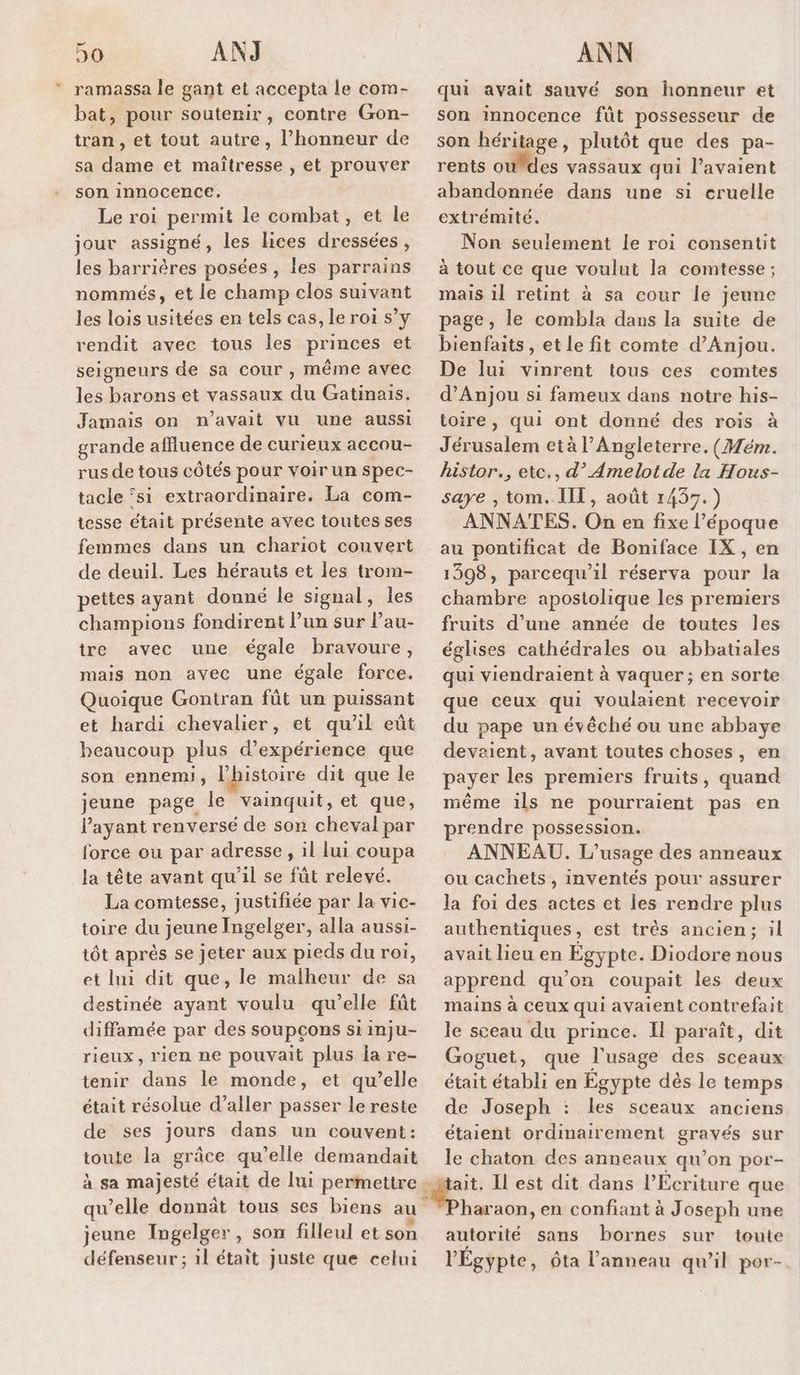 ramassa le gant et accepta le com- bat, pour soutenir, contre Gon- tran , et tout autre, l'honneur de sa dame et maîtresse , et prouver son innocence. Le roi permit le combat, et le jour assigné, les lices dressées, les barrières posées, les parrains nommés, et le champ clos suivant les lois usitées en tels cas, le roi s’y rendit avec tous les princes et seigneurs de sa cour , même avec les barons et vassaux du Gatinais. Jamais on n'avait vu une aussi grande affluence de curieux accou- rus de tous côtés pour voir un spec- tacle ‘si extraordinaire. La com- tesse était présente avec toutes ses femmes dans un chariot couvert de deuil. Les hérauts et les trom- pettes ayant donné le signal, les champions fondirent l’un sur l’au- tre avec une égale bravoure, mais non avec une égale force. Quoique Gontran fût un puissant et hardi chevalier, et qu'il eût heaucoup plus d'expérience que son ennemi, l’histoire dit que le jeune page le vainquit, et que, l'ayant renversé de son cheval par force ou par adresse, il lui coupa la tête avant qu’il se fût relevé. La comtesse, justifiée par la vic- toire du jeune Ingelger, alla aussi- tôt après se jeter aux pieds du roi, et li dit que, le malheur de sa destinée ayant voulu qu’elle fût diffamée par des soupcons si inju- rieux, rien ne pouvait plus ia re- tenir dans le monde, et qu’elle était résolue d'aller passer le reste de ses jours dans un couvent: toute la grâce qu’elle demandait à sa majesté était de lui permettre : qu ’elle donnät tous ses biens au jeune Ingelger, son filleul et son défenseur ; 1l était juste que celui qui avait sauvé son honneur et son innocence fût possesseur de son héritage, plutôt que des pa- rents où des vassaux qui l’avaient abandonnée dans une si cruelle extrémité. Non seulement le roi consentit à tout ce que voulut la comtesse ; mais il retint à sa cour le jeune page, le combla dans la suite de bienfaits, et le fit comte d'Anjou. De lui vinrent tous ces comtes d'Anjou si fameux dans notre his- toire, qui ont donné des rois à Jérusalem età l'Angleterre. (Mém. histor., etc., d’ Amelot de la Hous- saye , tom. IT, août 1437.) ANNATES. On en fixe l’époque au pontificat de Boniface IX , en 1308, parcequ’il réserva pour la chambre apostolique les premiers fruits d’une année de toutes les églises cathédrales ou abbatiales qui viendraient à vaquer ; en sorte que ceux qui voulaient recevoir du pape un évêché ou une abbaye devaient, avant toutes choses, en payer les premiers fruits, quand même ils ne pourraient pas en prendre possession. ANNEAU. L'usage des anneaux ou cachets , inventés pour assurer la foi des actes et les rendre plus authentiques, est trés ancien; il avait lieu en Egypte. Diodore nous apprend qu'on coupait les deux mains à Ceux qui avaient contrefait le sceau du prince. Il paraît, dit Goguet, que l'usage des sceaux était établi en Égypte dès le temps de Joseph : les sceaux anciens étaient ordinairement gravés sur le chaton des anneaux qu’on por- haraon, en confiant à Joseph une autorité sans bornes sur toute l'Égypte, ôta l'anneau qu’il por-