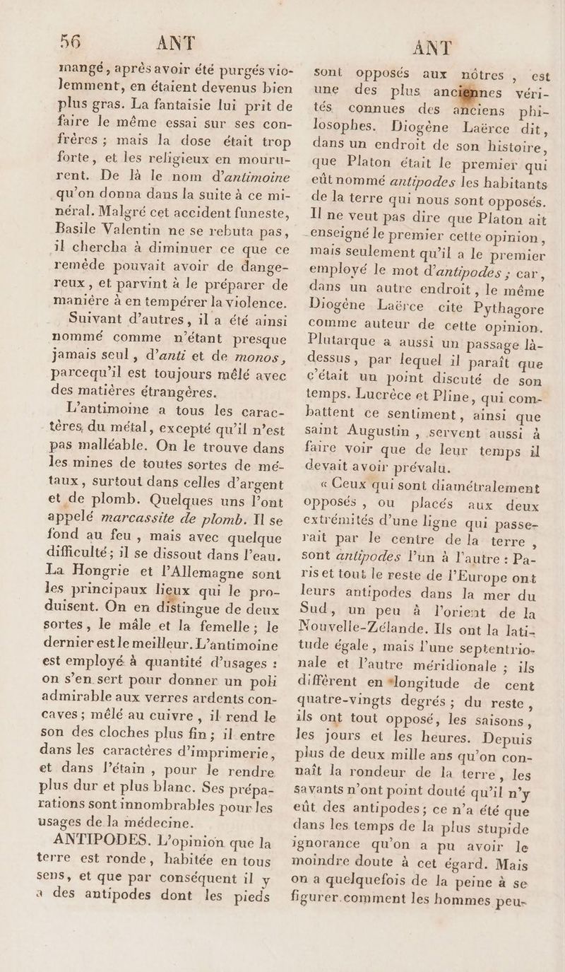 mangé, après avoir été purgés vio- Jemment, en étaient devenus bien plus gras. La fantaisie lui prit de faire le même essai sur ses con- frères ; mais la dose était trop forte, et les religieux en mouru- rent. De là le nom d’antimoine qu’on donna dans la suite à ce mi- néral. Malgré cet accident funeste, Basile Valentin ne se rebuta pas, il chercha à diminuer ce que ce remêde pouvait avoir de dange- reux , et parvint à le préparer de maniére à en tempérer la violence. Suivant d’autres, il a été ainsi nommé comme n'étant presque jamais seul , d’anti et de monos, parcequ’il est toujours mêlé avec des matières étrangères. L’antimoine a tous les carac- tères, du métal, excepté qu’il n’est pas malléable. On le trouve dans les mines de toutes sortes de mé- taux, surtout dans celles d’argent et de plomb. Quelques uns l'ont appelé marcassite de plomb. I se fond au feu , mais avec quelque difficulté; il se dissout dans l’eau. La Hongrie et l'Allemagne sont les principaux lieux qui le pro- duisent. On en distingue de deux sortes, le mâle et la femelle: le dernier est le meilleur. L’antimoine est employé à quantité d’usages : on s’en. sert pour donner un poh admirable aux verres ardents con- caves ; mêlé au cuivre , il rend le son des cloches plus fin ; il entre dans les caractères d'imprimerie, et dans l’étain , pour le rendre plus dur et plus blanc. Ses prépa- rations sont innombrables pour les usages de la médecine. ANTIPODES. L'opinion que la terre est ronde, habitée en tous sens, et que par conséquent il y a des antipodes dont les pieds ANT sont opposés aux nôtres , est une des plus angine véri- tés connues des anciens phi- losophes. Diogène Laërce dit, dans un endroit de son histoire, que Platon était le premier qui eût nommé antipodes les habitants de la terre qui nous sont opposés. Il ne veut pas dire que Platon ait mais seulement qu'il a le premier employé le mot d’antipodes ; car, dans un autre endroit, le même Diogène Laërce cite Pythagore comme auteur de cette opinion. Plutarque à aussi un passage là- dessus , par lequel il paraît que c'était un point discuté de son temps. Lucrèce et Pline, qui com- battent ce sentiment, ainsi que saint Augustin , servent aussi à faire voir que de leur temps il devait avoir prévalu. « Ceux qui sont diamétralement Opposés , ou placés aux deux extrémités d’une ligne qui passe- rait par le centre de la terre x sont antipodes l’un à l’autre : Pa- ris et tout le reste de l’Europe ont leurs antipodes dans la mer du Sud, un peu à lorient de la Nouvelle-Zélande. Ils ont la lati- tude égale, mais l’une septentrio- nale et l’autre méridionale ; ils diffèrent en “longitude de cent quatre-vingts degrés; du reste , ils ont tout opposé, les Saisons , les jours et les heures. Depuis plus de deux mille ans qu'on con- naît la rondeur de la terre , les savants n’ont point douté qu’il n’y eût des antipodes; ce n’a été que dans les temps de la plus stupide moindre doute à cet égard. Mais où a quelquefois de la peine à se figurer.comment les hommes peu-