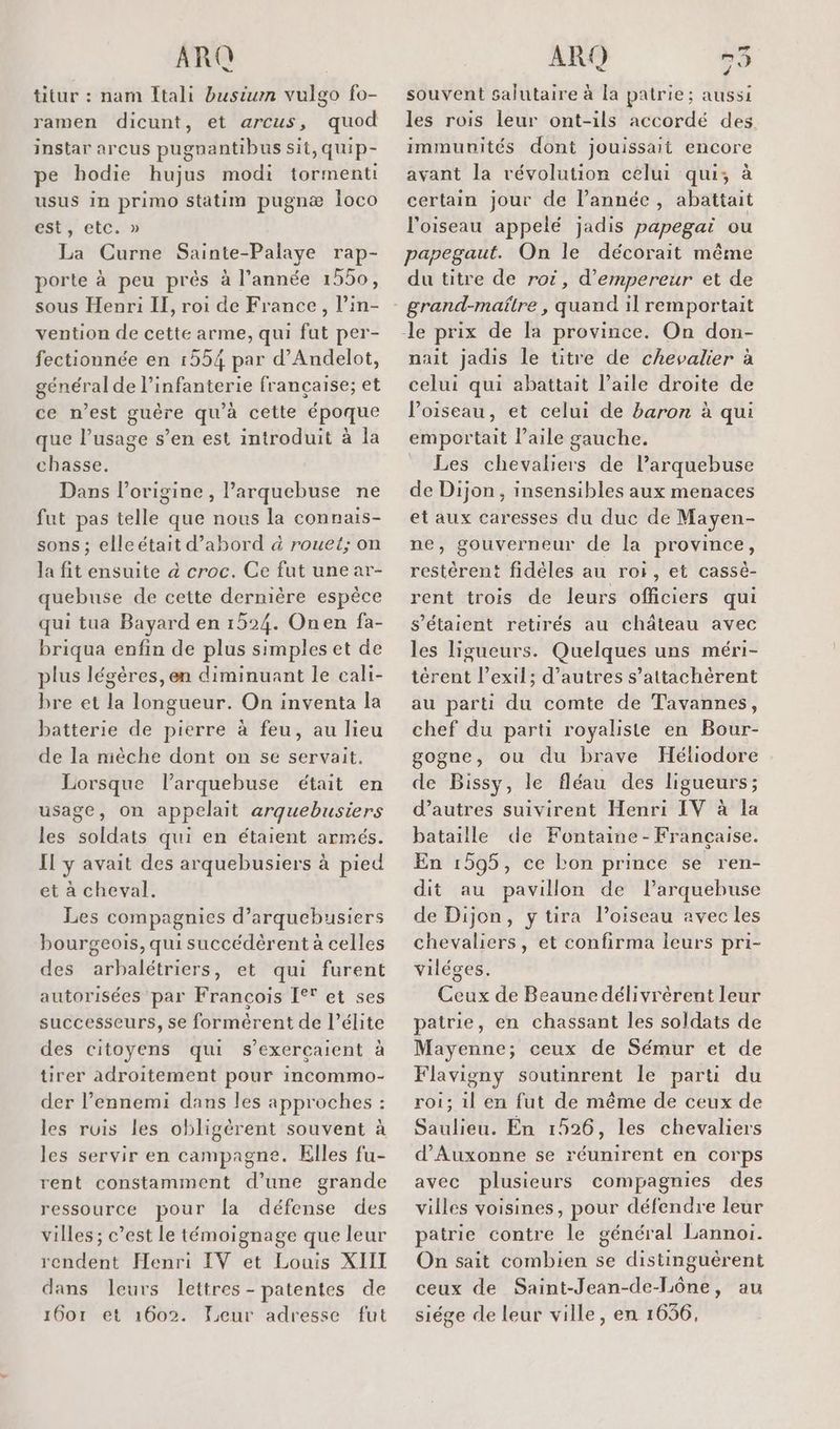 titur : nam Itali busium vulgo fo- ramen dicunt, et arcus, quod instar arcus pugnantibus sit, quip- pe hodie hujus modi tormenti usus in primo statim pugnæ loco est, etc.» La Curne Sainte-Palaye rap- porte à peu prés à l’année 1550, sous Henri II, roi de France, l’in- vention de cette arme, qui fut per- fectionnée en 1554 par d’Andelot, général de l'infanterie française; et ce n’est guère qu'à cette époque que l’usage s’en est introduit à la chasse. Dans l’origine, l’arquebuse ne fut pas telle que nous la connais- sons ; elleétait d’abord à rouet; on la fit ensuite à croc. Ce fut une ar- quebuse de cette dernière espèce qui tua Bayard en 1524. Onen fa- briqua enfin de plus simples et de plus légères, en diminuant le cali- bre et la longueur. On inventa la batterie de pierre à feu, au lieu de la nièche dont on se servait, Lorsque l’arquebuse était en usage, on appelait arquebusiers les soldats qui en étaient armés. Il y avait des arquebusiers à pied et à cheval. Les compagnies d’arquebusiers bourgeois, qui succédèrent à celles des arbalétriers, et qui furent autorisées par François [° et ses successeurs, se formèérent de l’élite des citoyens qui s’exercaient à tirer adroitement pour incommo- der l’ennemi dans les approches : les ruis les obligèrent souvent à les servir en campagne. Elles fu- rent constamment d’une grande ressource pour la défense des villes; c’est le témoignage que leur rendent Henri IV et Louis XIII dans leurs lettres - patentes de 1601 et 1602. Leur adresse fut à rai souvent salutaire à la patrie; aussi les rois leur ont-ils accordé des. immunités dont jouissait encore avant la révolution celui qui; à certain jour de l’année, abattait l'oiseau appelé jadis papegai ou papegaut. On le décorait même du titre de roi, d’empereur et de grand-maîlre , quand il remportait nait jadis le titre de chevalier à celui qui abattait l'aile droite de Poiseau, et celui de baron à qui emportait aile gauche. Les chevaliers de larquebuse de Dijon , insensibles aux menaces et aux caresses du duc de Mayen- ne, gouverneur de la province, restèrent fidèles au ror, et cassè- rent trois de leurs officiers qui s'étaient retirés au château avec les ligueurs. Quelques uns méri- térent l’exil; d’autres s’attachèrent au parti du comte de Tavannes, chef du parti royaliste en Bour- gogne, ou du brave Héliodore de Bissy, le fléau des ligueurs; d’autres suivirent Henri IV à la bataille de Fontaine - Française. En 1595, ce bon prince se ren- dit au pavillon de l’arquebuse de Dijon, ytira loiscau avec les chevaliers, et confirma leurs pri- viléges. Ceux de Beaune délivrèrent leur patrie, en chassant les soldats de Mayenne; ceux de Sémur et de Flavigny soutinrent le parti du roi; il en fut de même de ceux de Saulieu. En 1526, les chevaliers d’Auxonne se réumirent en corps avec plusieurs compagnies des villes voisines, pour défendre leur patrie contre le général Lannoi. On sait combien se distinguërent ceux de Saint-Jean-de-Lône, au siége de leur ville, en 1656,