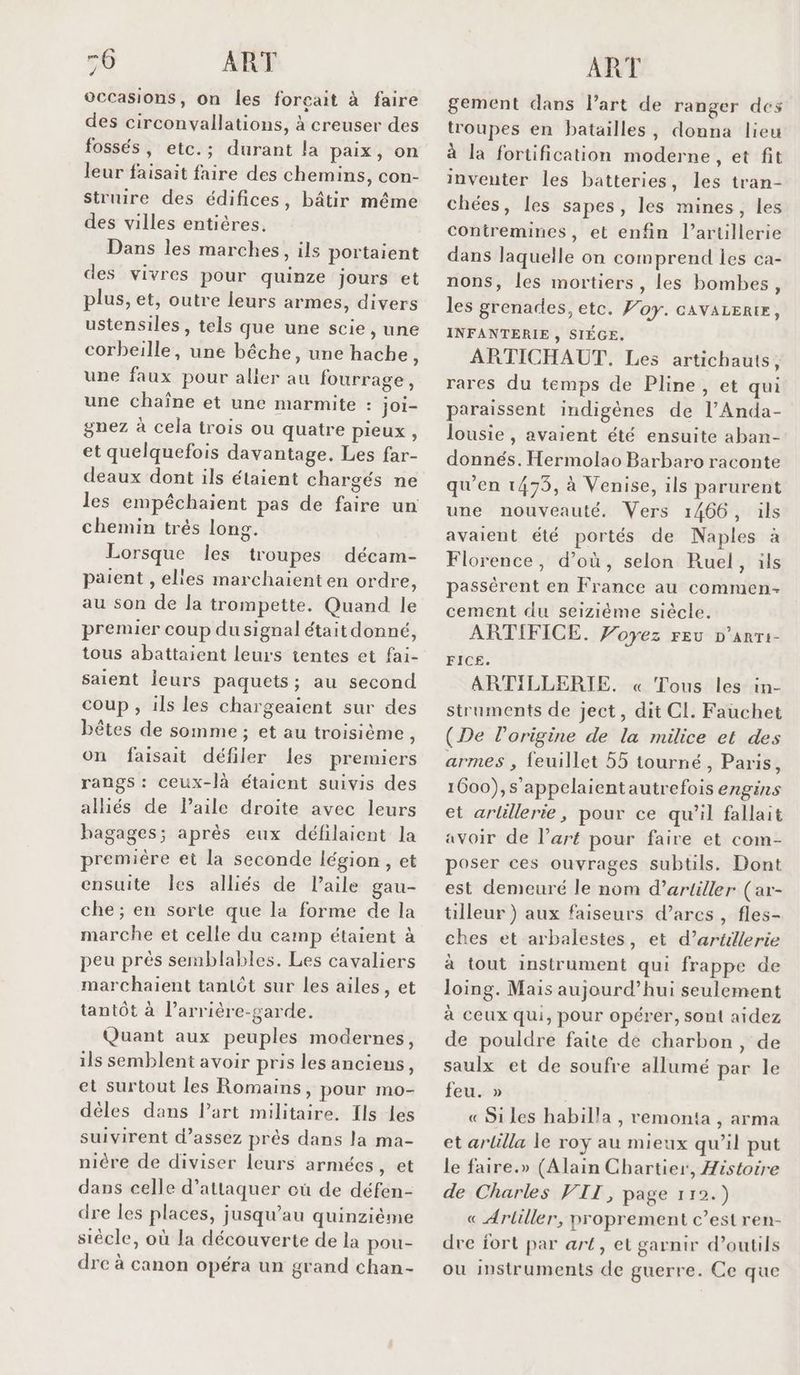 -6 ART occasions, on les forçait à faire des circonvallations, à creuser des fossés, etc.; durant la paix, on leur faisait faire des chemins, con- Struire des édifices, bâtir même des villes entières. Dans les marches, ils portaient des vivres pour quinze jours et plus, et, outre leurs armes, divers ustensiles , tels que une scie, une corbeille, une bêche, une hache, une faux pour aller au fourrage, une chaîne et une marmite : joi- gnez à cela trois ou quatre pieux, et quelquefois davantage. Les far- deaux dont ils étaient chargés ne les empêchaient pas de faire un chemin très long. Lorsque les troupes décam- paient , elles marchaient en ordre, au son de la trompette. Quand le premier coup dusignal était donné, tous abattaient leurs tentes et fai- saient Îeurs paquets; au second coup , ils les chargeaient sur des bêtes de somme ; et au troisième, on faisait défiler les premiers rangs : ceux-là étaient suivis des allés de l'aile droite avec leurs bagages; après eux défilaient la premiére et la seconde légion , et ensuite Îles alliés de l’aile gau- che ; en sorte que la forme de la marche et celle du camp étaient à peu près semblables. Les cavaliers marchaient tantôt sur les ailes, et tantôt à l’arriére-garde. Quant aux peuples modernes, ils semblent avoir pris les anciens, et surtout les Romains, pour mo- dèles dans l’art militaire. Ils les suivirent d'assez près dans la ma- nière de diviser leurs armées, et dans celle d'attaquer où de défen- dre les places, jusqu’au quinzième siècle, où la découverte de la pou- dre à canon opéra un grand chan- ART gement dans l’art de ranger des troupes en batailles, donna lieu à la fortification moderne, et fit inventer les batteries, les tran- chées, les sapes, les mines, les contremines, et enfin l'artillerie dans laquelle on comprend les ca- nons, les mortiers , les bombes, les grenades, etc. Foy. cavarertr, INFANTERIE , SIÉGE. ARTICHAUT. Les artichauts, rares du temps de Pline, et qui paraissent indigènes de l’Anda- lousie , avaient été ensuite aban- donnés. Hermolao Barbaro raconte qu'en 1473, à Venise, ils parurent une nouveauté. Vers 1466, ils avaient été portés de Naples à Florence, d’où, selon Ruel, ils passérent en France au commen- cement du seizième siècle. ARTIFICE. Voyez FEU D’ARTI- FICE. ARTILLERIE. « Tous les in- struments de ject, dit CI. Fauchet (De l’origine de la milice et des armes , feuillet 55 tourné, Paris, 1600), appelaientautrefois engins et arlillerie, pour ce qu’il fallait avoir de l’art pour faire et com- poser ces ouvrages subtils. Dont est demeuré le nom d’artiller (ar- tilleur ) aux faiseurs d’arcs , fles- ches et arbalestes, et d’artillerie à tout instrument qui frappe de loing. Mais aujourd’hui seulement à ceux qui, pour opérer, sont aidez de pouldre faite de charbon, de saulx et de soufre allumé par le feu. » « Si les habilla , remonta , arma et arlilla le roy au mieux qu’il put le faire.» (Alain Chartier, Histoire de Charles VIT, page 112.) « Arliller, proprement c’est ren- dre fort par art, el garnir d’outils ou instruments de guerre. Ce que