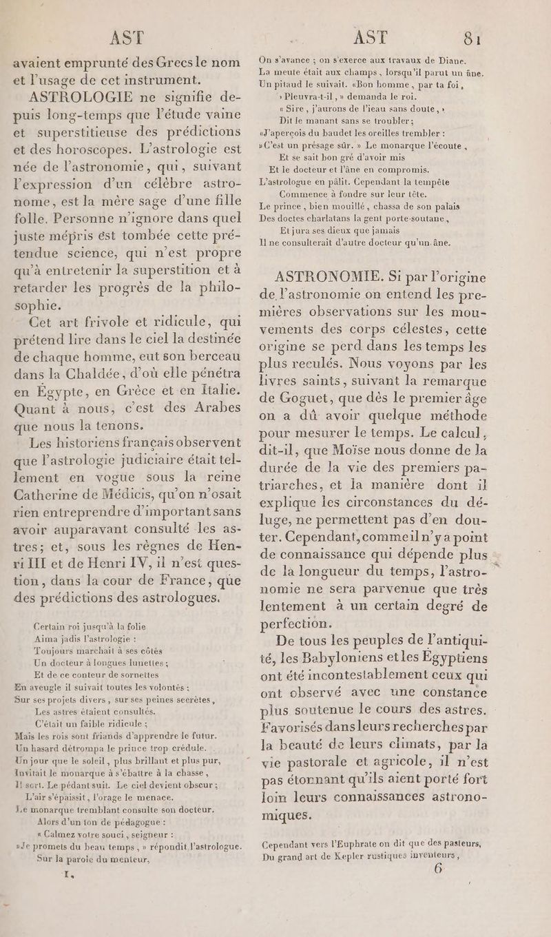 avaient emprunté des Grecs le nom et l'usage de cet instrument. ASTROLOGIE ne signifie de- puis long-temps que l'étude vaine et superstitieuse des prédictions et des horoscopes. L’astrologie est née de l'astronomie, qui, suivant Fexpression d’un cbr astro- nome, est la mère sage d’une fille folle. Personne n’ignore dans quel juste mépris ést tombée cette pré- tendue science, qui n'est propre qu’à entretenir la superstition et à retarder les progrès de la philo- sophie. Cet art frivole et ridicule, qui prétend lire dans le ciel la destinée de chaque homme, eut son berceau dans la Chaldée, d’où elle pénétra en Égypte, en Grèce et en Italie. Quant à nous, c’est des Arabes que nous la tenons. Les historiens français observent que l’astrologie judiciaire était tel- lement en vogue sous la reme Catherine de Médicis, qu'on n’osait rien entreprendre d'importantsans avoir auparavant consulté les as- tres; et, sous les règnes de Hen- ri LIT et de Henri IV, il n’est ques- tion , dans la cour de France, que des prédictions des astrologues. Certain roi jusqu’à la folie Aima jadis l'astrologie : Toujours marchait à ses côtés Un docteur à longues lunettes ; Et de ce conteur de sornettes En aveugle il suivait toutes les volontés ; Sur ses projets divers, sur ses peines secrètes, Les astres étaient consultés. C'était un faible ridicule ; Mais Les rois sont friands d'apprendre le futur. Un hasard détrompa le prince trop crédule. Un jour que le soleil, plus brillant et plus pur, Invitait le monarque à s’ébattre à la chasse, 4! sort. Le pédantsuit. Le ciel devient chscur ; L'air s’épaissit, l'orage le menace. Le monarque tremblant consulte son docteur. Alors d’un ton de pédagogue : « Calmez votre souci, seigneur : Je promets du beau temps , » répondit l’astrologue. Sur Ja parole du menteur, X, On s’avance ; on s'exerce aux travaux de Diane. La meute était aux champs, lorsqu'il parut un âne. Un pitaud le suivait. «Bon homme, par ta foi, »: Pleuvyra-t-il ,» demanda le roi. « Sire , j'aurons de l’ieau sans doute,» Dit le manant sans se troubler; «J’apercois du baudet les oreilles trembler : » C’est un présage sûr. » Le monarque l'écoute , Et se sait bon gré d’avoir mis Et le docteur et l’âne en compromis. L’astrologue eu pâlit. Cependant la tempête Commence à fondre sur leur tête. Le prince , bien mouillé, chassa de son palais Des doctes charlatans la gent porte-soutane, Et jura ses dieux que jamais I ne consulterait d'autre docteur qu'un. âne, ASTRONOMIE,. Si par l’origine de l'astronomie on entend les pre- miéres observations sur les mou- vements des corps célestes, cette origine se perd dans les temps les plus reculés. Nous voyons par les livres saints, suivant la remarque de Goguet, que dès le premier âge on à dû avoir quelque méthode pour mesurer le temps. Le calcul, dit-il, que Moïse nous donne de la durée de la vie des premiers pa- triarches, et la manière dont il explique Îes circonstances du dé- luge, ne permettent pas d'en dou- ter. Cependant,commeiln’ya point de connaissance qui dépende plus de la longueur du temps, l’astro- nomie ne sera parvenue que très lentement à un certain degré de perfection. De tous les peuples de l’antiqui- té, les Babyloniens etles Egyptiens ont été incontestablement ceux qui ont observé avec une constance plus soutenue le cours des astres. Favorisés dansleurs recherches par la beauté de leurs climats, par la vie pastorale et agricole, il n’est pas étonnant qu ls aient porté fort loin leurs connaissances astrono- miques. Cependant vers l’Euphrate on dit que des pasteurs, Du grand art de Kepler rustiques invenleurs,