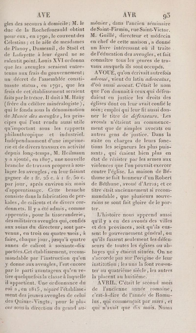 AVE gles des secours à domicile ; M. le duc de la Rochefoucauld obtint pour eux, en 1790, le couvent des Célestins ; et le zèle de mesdames de Planoy, Dumesnil, de Staël et de Lafayette à leur égard ne se ralentit point. Louis XVI ordonna que les aveugles seraient entre- tenus aux frais du gouvernement; un décret de l’assemblée consti- tuante statua, en 1791, que les frais de cet établissement seraient faits par le trésor. El doit à M. Haüy (frère du célèbre minéralogiste ), qui le fonda sous la dénomination de Musée des aveugles , les prin- cipes qui l’ont rendu aussi utile qu'important sous les rapports philanthropique et industriel. Indépendamment d’une imprime- rie et de divers travaux en activité depuis long-temps, M. Heilmann y a ajouté, en 1807, une nouvelle branche de travaux propres à sou- lager les aveugles , en leur faisant gagner de 1 fr. 25 c. à 1 fr. 5o c. par jour, après environ six MOIS d'apprentissage. Cette branche consiste dans la fabrication de per- kales , de calicots et de divers cor- donnets. Il y a été admis, comme apprentis, pour la tisseranderie, des militaires aveugles qui, confiés aux soins du directeur, sont par- venus, en trois ou eh MOIS , à faire, Ébatpies jour, jusqu’à qésttre aunes de calicot à soixante-dix portées.Cet établissement, recom- mandable par linstruction qu’on y donne aux aveugles, l’est encore par le parti avantageux qu’en re- tire quelquefois la classe à laquelle il appartient. Une ordonnance du roi a ,en 181, séparé l’établisse - ment des jeunes aveugles de celui des Quinze-Vingts, pour le pla- cer sous la direction du grand au- AVR 93 mônier , dans l’ancien séminaire de Saint-Firmin, rue Saint-Victor. M. Guillé, directeur et médecin en chef de cette maison , a donné un livre intéressant où il traite de l'éducation des aveugles, et fait connaître tous les genres de tra- vaux He ils sont occupés. AVOUÉ, qu'on écrivait autrefois advoué, vient du latin advocalus, d’où aussi avocat. C'était le nom que l’on donnait à ceux qui défen- daient en justice les droits des églises dont on leur avait confié le soin ; emploi qui leur fit aussi don- ner le titre de défenseurs. Les avoués n'étaient au commence- ment que de simples avocats ou autres gens de ‘justice. Dans la suite on chargea de leurs fonc- tions les seigneurs les plus puis- sants, qui éiaient bien plus en état de résister par les armes aux violences que l’on pouvait exercer contre l’église. La maison de Bé- de Béthune, avoué d'Arras; et ce titre était anciennement si recom- mandable , que plusieurs souve- rains se sont fait gloire de le por- ter. L'histoire nous apprend aussi qu'il y a eu des avoués des villes et des provinces, soit qu'ils eus- sent le gouvernement général, ou qu’ils fussent seulement Les défen- seurs de toutes les églises ou ab- bayes qui y étaient situées. On ne s’accorde pas sur lorigine de leur institution ; les uns la font remon- ter au quatrième siècle , les autres la placent au huitième. AVRIL, C’était le second mois de l’ancienne année romaine, c’est-à-dire de l’année de Romu- lus , qui commençait par mars, et qui n'avait que dix mois. Nuüima