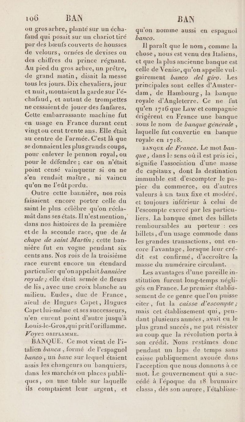 100 BAN ou gros arbre, planté sur un écha- faud qui posait sur un chariot tiré per des bœufs couverts de housses de velours, ornées de devises ou des chiffres du prince régnant. Au pied du gros arbre, un prêtre, de grand matin, disait la messe tous les jours. Dix chevaliers, jour et nuit, montaient la garde sur l’é- chafaud, et autant de trompettes ne cessaient de jouer des fanfares, Cette embarrassante machine fut en usage en France durant cent vingtou cent trente ans. Elle était au centre de l’armée. C’est là que se donnaient les plus grands coups, pour enlever le pennon royal, ou pour le défendre ; car on m'était point censé vainqueur si on ne s’en rendait maître, mi vaincu qu’on ne l’eût perdu. Outre cette bannière, nos rois faisaient encore porter celle du saint le plus célèbre qu’on récla- mât dans ses états. Il n’est mention, dans nos histoires de la première et de la seconde race, que de {a chape de saint Martin; cette ban- nière fut en vogue pendant six cents ans. Nos rois de la troisième race eurent encore un étendard particulier qu’on appelait bannière royale ; elle était semée de fleurs de lis , avec une croix blanche au milieu. Eudes, duc de France, aïeul de Hugues Capet, Hugues Capet lui-même et ses successeurs, n’en eurent point d’autre jusqu’à Louis-le-Gros,qui prit l’oriflamme. Voyez ORIFLAMME. BANQUE. Ce mot vient de li- talien banca , formé de l’espagnol banco , un banc sur lequel étaient assis les changeurs ou banquiers, dans les marchés où places publi- ques, ou une table sur laquelle ils comptaient leur argent, et BAN qu'on nomme aussi en espagnol banco. Il paraît que le nom, comme la chose, nous est venu des Italiens, et que la plus ancienne banque est celle de Venise, qu’on appelle vul- gairement barco del giro. Les principales sont celles d’Amster- dam, de Hambourg, la banque royale d'Angleterre. Ce ne fut qu’en 1716 que Law et compagnie érigèrent en France une banque laquelle fut convertie en banque royale en 1718. BANQUE de France. Lie mot ban- que, dans le sens où il est pris ici, signifie l'association d’une masse de capitaux, dont la destination immuable est d’escompter le pa- pier du commerce, ou d’autres valeurs à un taux fixe et modéré, et toujours inférieur à celui de l’escompte exercé par les particu- liers. La banque émet des billets remboursables au porteur : ces billets , d’un usage commode dans les grandes transactions, ont en- core l'avantage, lorsque leur cré- dit est confirmé, d’accroiïtre la masse du numéraire circulant. Les avantages d’une pareille in- stitution furent long-temps négli- gés en France. Le premier établis- sement de ce genre que l’on puisse citer, fut la caisse d’escompite ; mais cet établissement qui, pen- daut plusieurs années, avait eu le plus grand succés, ne put résister au coup que la révolution porta à son crédit. Nous restâmes donc pendant un laps de temps sans caisse publiquement avouée dans l’acception que nous donnons à ce mot. Le gouvernement qui a suc- cédé à l’époque du 18 brumaire classa, dès son aurore, l’établisse-