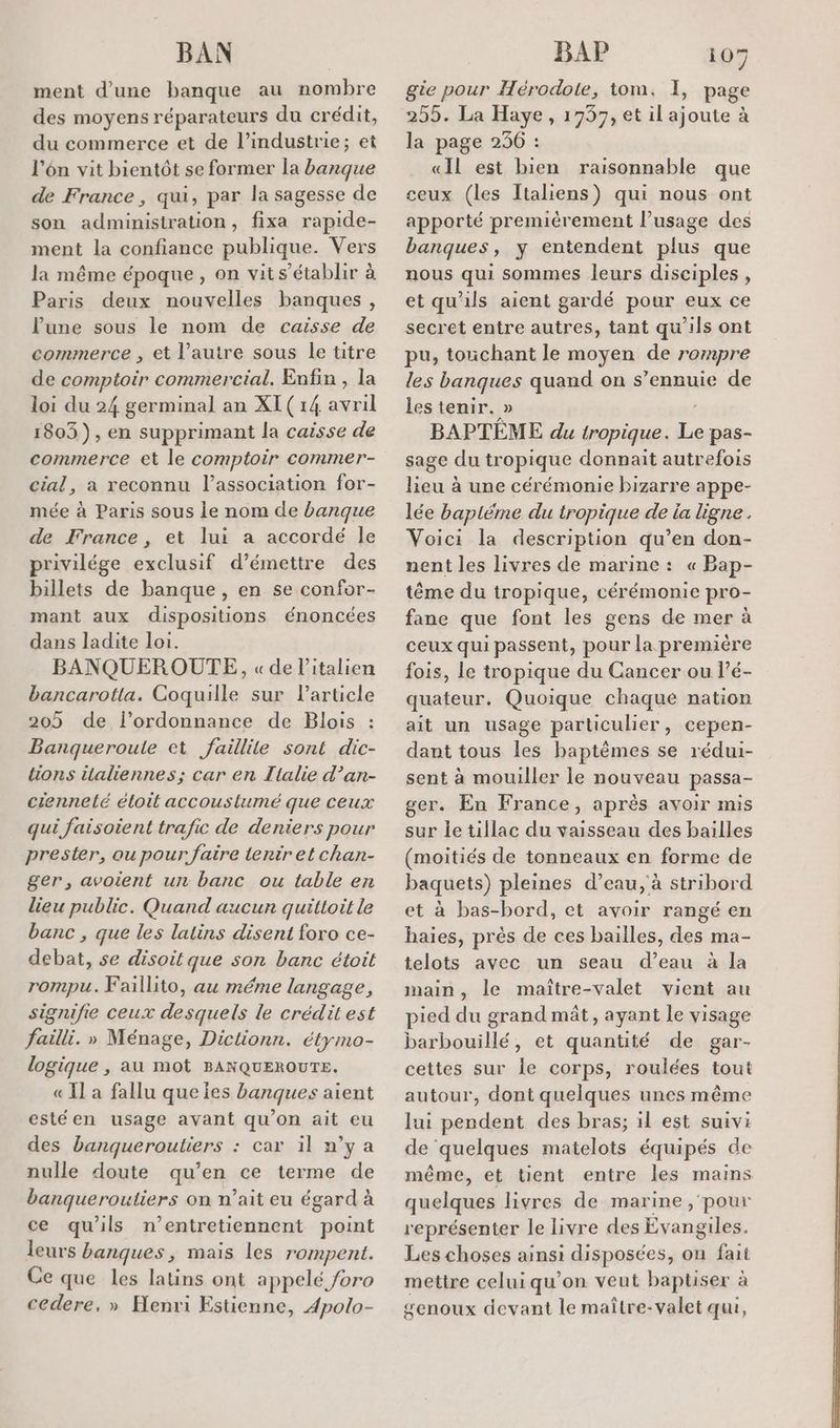 ment d’une banque au nombre des moyens réparateurs du crédit, du commerce et de l’industrie; et l’én vit bientôt se former la banque de France , qui, par la sagesse de son administration, fixa rapide- ment la confiance publique. Vers la même époque , on vits’établir à Paris deux nouvelles banques : lune sous le nom de caisse de commerce , et l’autre sous le titre de comptoir commercial. Enfin , la loi du 24 germinal an XI(14 avril 1803), en supprimant la caisse de commerce et le comptoir commer- cial, a reconnu l'association for- mée à Paris sous le nom de banque de France , et lui a accordé le privilége exclusif d’émettre des billets de banque, en se confor- mant aux dispositions énoncées dans ladite loi. BANQUEROUTE, «de l'italien bancarotta. Coquille sur l’article 205 de l'ordonnance de Blois Banqueroule et faillile sont dic- tions italiennes; car en Tlalie d’an- ciennelé éloit accouslumé que ceux qui faisoient trafic de deniers pour prester, ou pour faire tentret chan- ger, avoient un banc ou table en lieu public. Quand aucun quittoit le banc , que les latins disent foro ce- debat, se disoil que son banc étoit rompu. Faillito, au méme langage signifie ceux desquels le crédit est failli. » Ménage, Dictionn. étymo- logique , au mot BANQUEROUTE. « IL a fallu que ies banques aient estéen usage avant qu’on ait eu des banqueroutiers : car il w’ya nulle doute qu’en ce terme de banqueroutiers on n’ait eu égard à ce qu'ils n’entretiennent point leurs banques, mais les rompent. Ce que les latins ont appelé /oro cedere, » Henri Estienne, Apolo- gie pour Hérodote, tom. I, page 255. La Haye , 1957, et il ajoute à la page 236 : «Il est bien raisonnable que ceux (les Italiens) qui nous ont apporté premièrement l’usage des banques, y entendent plus que nous qui sommes leurs disciples, et qu'ils aient gardé pour eux ce secret entre autres, tant qu'ils ont pu, touchant le moyen de rompre les banques quand on s’ennuie de les tenir. » BAPTÈME du tropique. rs pas- sage du tropique donnait autrefois lieu à une cérémonie bizarre appe- lée bapiéme du tropique de ia ligne. Voici la description qu’en don- nent les livres de marine : « Bap- tême du tropique, cérémonie pro- fane que font les gens de mer à ceux qui passent, pour la première fois, le tropique du Cancer ou l’é- quateur. Quoique chaque nation ait un usage particulier, cepen- dant tous les baptèmes se rédui- sent à mouiller le nouveau passa- ger. En France, aprés avoir mis sur le tillac du vaisseau des bailles (moitiés de tonneaux en forme de baquets) pleines d’eau, à stribord à bas-bord, et avoir rangé en haies, près de ces bailles, des ma- telots avec un seau d’eau à la main, le maïître-valet vient au pied du grand mât, ayant le visage barbouillé, et quantité de gar- cettes sur le corps, roulées tout autour, dont quelques unes même lui pendent des bras; il est suivi de quelques matelots équipés de même, et tient entre les mains Lo livres de marine, pour représenter le livre des dynedel Les choses ainsi disposées, on fait mettre celui qu’on veut baptiser à genoux devant le maître-valet qui,