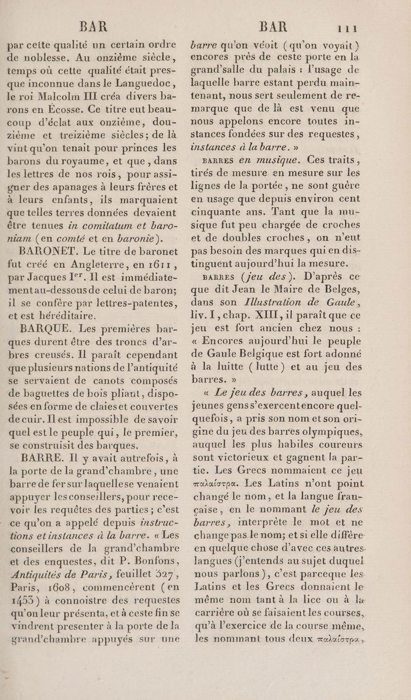 par cette qualité un certain ordre de noblesse. Au onzième siècle, temps où cette qualité était pres- que inconnue dans le Languedoc, le roi Malcolm III créa divers ba- rons en Écosse. Ce titre eut beau- coup d'éclat aux onzième, dou- zième et treizième siècles; de là vint qu’on tenait pour princes les barons du royaume, et que , dans les lettres de nos rois, pour assi- gner des apanages à leurs frères et à leurs enfants, ils marquaient que telles terres données devaient être tenues £n comilatum et baro- niam (en comté et en baronie). BARONET. Le titre de baronet fut créé en Angleterre, en 1611, par Jacques 1°. Il est immédiate- mentau-dessous de celui de baron; il se confère par lettres-patentes, et est héréditaire. BARQUE. Les premières bar- ques durent être des troncs d’ar- bres creusés. Il paraît cependant que plusieurs nations de l’antiquité se servaient de canots composés de baguettes de bois pliant, dispo- sées en forme de claieset couvertes decuir.Ilest impossible de savoir quel est le peuple qui, le premier, se construisit des barques. BARRE. Il y avait autrefois, à la porte de la grand’chambre , une barre de fer sur laquellese venaient appuyer les conseillers, pour rece- voir les requêtes des parties ; c’est ce qu'on a appelé depuis instruc- tions et instances à la barre. «Les conseillers de la grand’chambre et des enquestes, dit P. Bonfons, Antiquités de Paris, feuillet 527, Paris, 1608, commencèrent (en 1453) à connoistre des requestes qu’on leur présenta, et à ceste fin se vindrent presenter à la porte de la grand’chambre appuyés sur une barre qu'on véoit (qu’on voyait } encores près de ceste porte en la grand’salle du palais : l’usage de laquelle barre estant perdu main- tenant, nous sert seulement de re- marque que de là est venu que nous appelons encore toutes in- stances fondées sur des requestes, instances à la barre. » ._ BARRES 62 musique. Ces traits, tirés de mesure en mesure sur les lignes de la portée , ne sont guére en usage que depuis environ cent cinquante ans. Tant que la mu- sique fut peu chargée de croches et de doubles croches, on n’eut pas besoin des marques qui en dis- tinguent aujourd’hui la mesure. BARRES (Jeu des). D'après ce que dit Jean le Maire de Belges, dans son Zllustration de Gaule, Liv.T,chap. XIIT, 1l paraît que ce jeu est fort ancien chez nous : « Encores aujourd’hui le peuple de Gaule Belgique est fort adonné à la luitte (lutte) et au jeu des barres. » « Le jeu des barres, auquel les jeunes genss’exercentencore quel- quefois, a pris son nom et son ori- gine du jeu des barres olympiques, auquel les plus habiles coureurs sont victorieux et gagnent la par- tie. Les Grecs nommaient ce jeu raaforpa. Les Latins n’ont point changé le nom, et la langue fran- çaise, en le nommant /e jeu des barres, interprète le mot et ne change pas le nom; et si elle diffêre- en quelque chose d’avec ces autres. langues (j'entends au sujet duquel nous parlons), c’est parceque les Latins et les Grecs donnaient le même nom tant à la lice ou à lx carrière où se faisaient les courses, qu’à l'exercice de la course même, les nommant tous deux rala{orpu,
