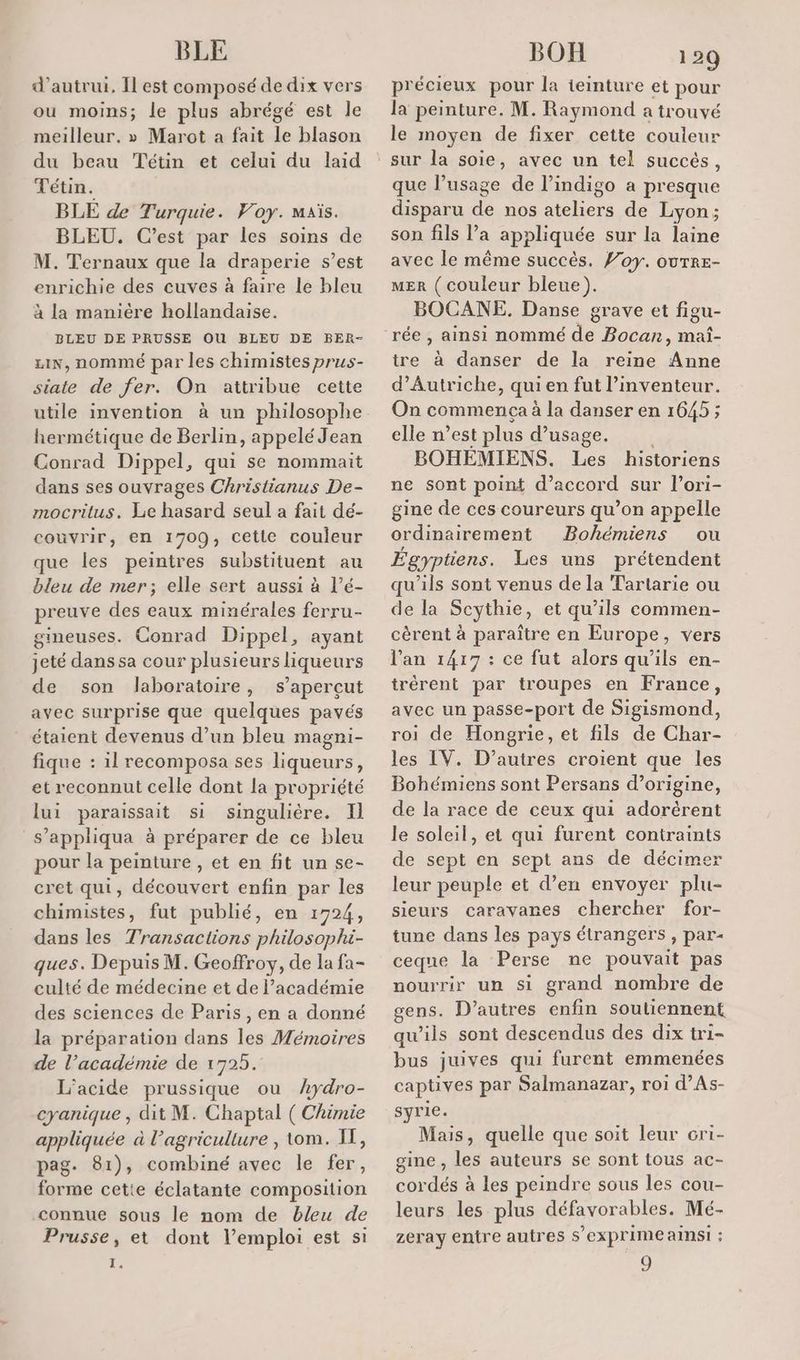 BLE d'autrui, Îl est composé de dix vers ou moins; le plus abrégé est le meilleur. » Marot a fait le blason du beau Tétin et celui du laid Tétin. BLE de Turquie. Voy. maïs. BLEU. C’est par les soins de M. Ternaux que la draperie s’est enrichie des cuves à faire le bleu à la manière hollandaise. BLEU DE PRUSSE OU BLEU DE BER- LIN, nommé par les chimistes prus- siate de fer. On attribue cette utile invention à un philosophe hermétique de Berlin, appelé Jean Conrad Dippel, qui se nommait dans ses ouvrages Christianus De- mocrilus. Le hasard seul a fait dé- couvrir, en 1709, cetie couleur que les peintres substituent au bleu de mer; elle sert aussi à l’é- preuve des eaux minérales ferru- gineuses. Conrad Dippel, ayant jeté dans sa cour plusieurs liqueurs de son laboratoire, s’aperçut avec surprise que quelques pavés étaient devenus d’un bleu magni- fique : 1l recomposa ses liqueurs, et reconnut celle dont la propriété lui paraissait si singulière. Il s’appliqua à préparer de ce bleu pour la peinture , et en fit un se- cret qui, découvert enfin par les chimistes, fut publié, en 1724, dans les Transactions philosophi- ques. Depuis M. Geoffroy, de la fa- culté de médecine et de l'académie des sciences de Paris , en a donné la préparation dans les Mémoires de l’académie de 1725. L’acide prussique ou Aydro- cyanique , dit M. Chaptal ( Chimie appliquée à l’agriculture , tom. IF, pag. 81), combiné avec le fer, forme cetie éclatante composition connue sous le nom de bleu de Prusse, et dont l’emploi est si fe BOR 129 précieux pour la teinture et pour la peinture. M. Raymond a trouvé le moyen de fixer cette couleur que lusage de l’indigo a presque disparu de nos ateliers de Lyon; son fils l’a appliquée sur la laine avec le même succès. f’oy. ouTrE- MER ( couleur bleue). BOCANE. Danse grave et figu- tre à danser de la reine Anne d'Autriche, qui en fut l’inventeur. On commença à la danser en 1645 ; elle n’est plus d'usage. BOHEMIENS. Les historiens ne sont point d'accord sur l’ori- gine de ces coureurs qu’on appelle ordinairement Bohémiens ou Égyptiens. Les uns prétendent qu'ils sont venus de la Tartarie ou de la Scythie, et qu’ils commen- cèrent à paraître en Europe, vers l'an 1417 : ce fut alors qu’ils en- trérent par troupes en France, avec un passe-port de Sigismond, roi de Hongrie, et fils de Char- les IV. D’autres croient que les Bohémiens sont Persans d’origine, de la race de ceux qui adorèrent le soleil, et qui furent contraints de sept en sept ans de décimer leur peuple et d’en envoyer plu- sieurs caravanes chercher for- tune dans les pays étrangers , par- ceque la Perse ne pouvait pas nourrir un si grand nombre de gens. D’autres enfin soutiennent qu'ils sont descendus des dix tri- bus juives qui furent emmenées captives par Salmanazar, roi d’As- syrie. Mais, quelle que soit leur cri- gine , les auteurs se sont tous ac- cordés à les peindre sous les cou- leurs les plus défavorables. Mé- zeray entre autres S’eXprime ainsi : 9