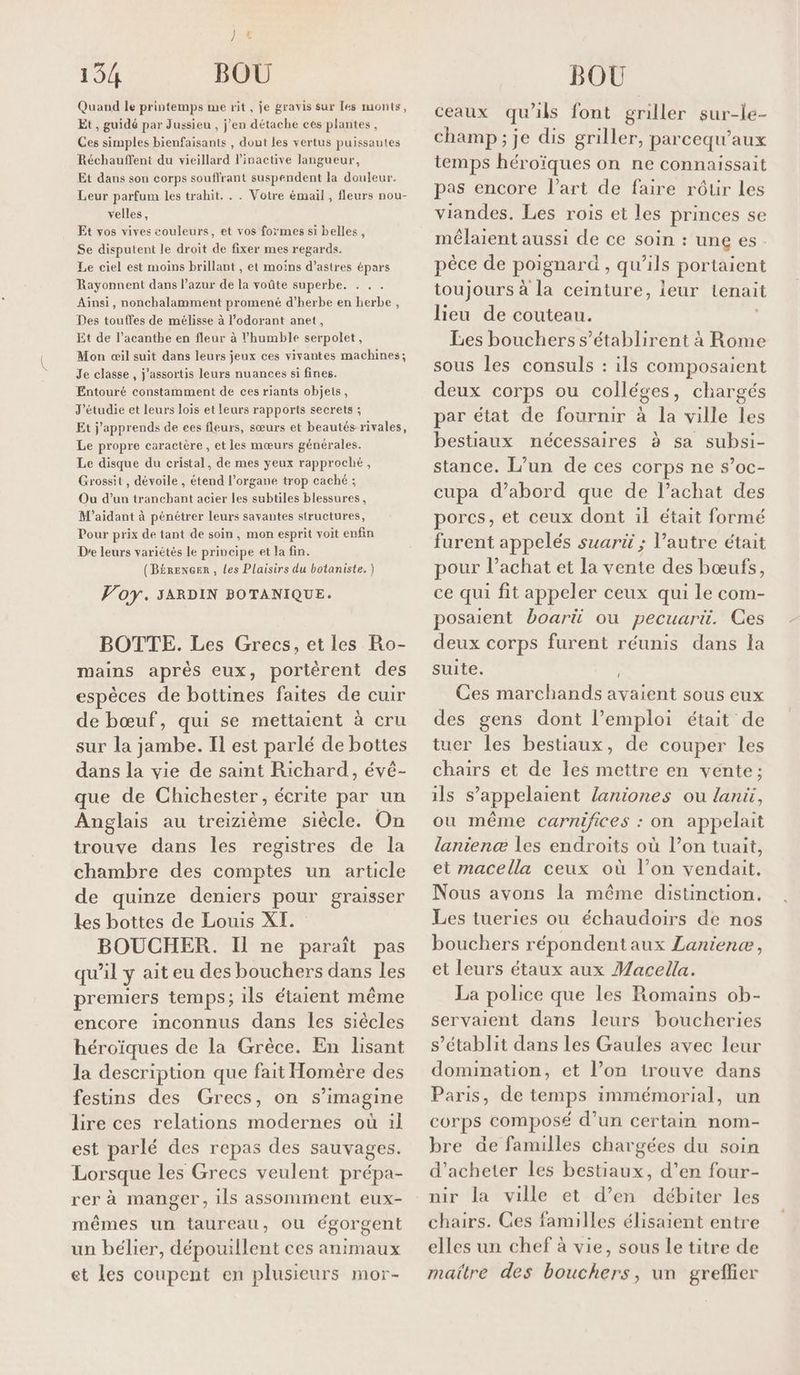 pes, 134 BOU Quand le printemps me rit, je gravis sur les monts, Et, guidé par Jussieu , j’en détache ces plantes, Ces simples bienfaisants , dont les vertus puissautes Réchauffent du vieillard linactive langueur, Et dans son corps souffrant suspendent la douleur. Leur parfum les trahit. . . Votre émail , fleurs nou- velles, Et vos vives couleurs, et vos formes si belles, Se disputent le droit de fixer mes regards. Le ciel est moins brillant , et moins d’astres épars Rayonnent dans l’azur de la voûte superbe. Ainsi, nonchalamment promené d’herbe en herbe , Des touffes de mélisse à l’odorant anet, Et de l’acanthe en fleur à l’humble serpolet, Mon œil suit dans leurs jeux ces vivantes machines; Je classe, j'assortis leurs nuances si fines. Entouré constamment de ces riants objets, J'étudie et leurs lois et leurs rapports secrets ; Et j'apprends de ces fleurs, sœurs et beautés rivales, Le propre caractère , et les mœurs générales. Le disque du cristal, de mes yeux rapproché, Grossit , dévoile , étend l'organe trop caché ; Ou d’un tranchant acier les subtiles blessures, M'aidant à pénétrer leurs savantes structures, Pour prix de tant de soin, mon esprit voit enfin Dre leurs variétés le principe et la fin. (Bérencer, Les Plaisirs du botaniste. ) Voy. SARDIN BOTANIQUE. BOTTE. Les Grecs, et les Ro- mains après eux, portèrent des espèces de bottines faites de cuir de bœuf, qui se mettaient à cru sur la jambe. Il est parlé de bottes dans la vie de saint Richard, évé- que de Chichester, écrite par un Anglais au treizième siècle. On trouve dans les registres de la chambre des comptes un article de quinze deniers pour graisser Les bottes de Louis XI. BOUCHER. Il ne paraît pas qu'il y ait eu des bouchers dans les premiers temps; ils étaient même encore inconnus dans Îles siècles héroïques de la Grèce. En lisant la description que fait Homère des festins des Grecs, on s’imagine lire ces relations modernes où :1l est parlé des repas des sauvages. Lorsque les Grecs veulent prépa- rer à manger, ils assomment eux- mêmes un taureau, ou égorgent un bélier, dépouillent ces animaux et les coupent en plusieurs mor- BOU ceaux qu'ils font griller sur-le- champ ; je dis griller, parcequ’aux temps héroïques on ne connaissait pas encore l’art de faire rôtir les viandes. Les rois et les princes se mélaient aussi de ce soin : une es. pèce de poignard , qu'ils portaient toujours à la ceinture, ieur tenait lieu de couteau. Les bouchers s’établirent à Rome sous les consuls : ils composaient deux corps ou colléges, chargés par état de fournir à la ville les bestiaux nécessaires à sa subsi- stance. L’un de ces corps ne s’oc- cupa d’abord que de l’achat des pores, et ceux dont il était formé furent appelés suarü ; l’autre était pour l’achat et la vente des bœufs, ce qui fit appeler ceux qui le com- posaient boarü ou pecuarü. Ces deux corps furent réunis dans la suite. Ces marchands it sous eux des gens dont l’emploi était de tuer les bestiaux, de couper les chairs et de les mettre en vente: ils s’appelaient laniones ou laniüi, ou même carnifices : on appelait lanienæ les endroits où l’on tuait, et macella ceux où l’on vendait, Nous avons la même distinction. Les tueries ou échaudoirs de nos bouchers r épondent aux Laniene , et leurs étaux aux Macella. La police que les Romains ob- servaient dans leurs boucheries s’établit dans les Gaules avec leur domination, et l’on trouve dans Paris, de temps immémorial, un corps composé d’un certain nom- bre de familles chargées du soin d'acheter les bestiaux, d’en four- nir la ville et d’en débiter les chairs. Ces familles élisaient entre elles un chef à vie, sous le titre de maitre des bouchers, un grefñer