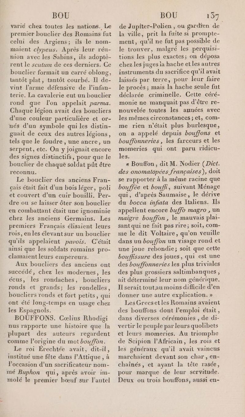 varié chez toutes les nations. Le premier bouclier des Romains fut celui des Argiens; ils le nom- maient céypeus. Après leur réu- nion avec les Sabins, ils adopté- rent le scutum de ces derniers. Ce bouclier formait un carré oblong, tantôt plat, tantôt courbé. Il de- vint l’arme défensive de l’infan- terie. La cavalerie eut un bouclier rond que lon appelait parma. den légion ét ds ets d’une couleur particulière et or- nés d’un symbole qui les distin- guait de ceux des autres légions, tels que le foudre , une ancre, un serpent, etc. On y joignait encore des signes distinctifs, pour que le bouclier de chaque soldat pût être reconnu. Le bouclier des anciens Fran- çais était fait d’un bois léger, poli et couvert d’un cuir bouilli. Per- dre ou se laisser ôter son bouclier en combattant était une ignominie chez les anciens Germains. Les premiers Français élisaient leurs rois, en les élevant sur un bouclier qu'ils appelaient pavois. C'était ainsi que les soldats romains pro- clamaient leurs empereurs. Aux boucliers des anciens ont succédé, chez les modernes, les écus, les rondaches, boucliers ronds et grands; les rondelles, boucliers ronds et fort petits, qui ont été long-temps en usage chez les Espagnols. BOUFFONS. Cœlius Rhodigi nus rapporte une histoire que la plupart des auteurs regardent comme l’origine du mot bouffon. Le roi Erechtée avait, dit-il, institué une fête dans PAttique , à l’occasion d’un sacrificateur nom- mé Buphon qui, après avoir im- molé le premier bœuf sur l’autel de Jupiter-Polien , ou gardien de la ville, prit la fuite si prompte- ment, qu'il ne fut pas possible de le trouver, malgré les perquisi- tions les plus exactes; on déposa chez les juges ia hache et les autres instruments du sacrifice qu’il avait laissés par terre, pour leur faire le procès ; mais la hache seule fut déclarée criminelle. Gette céré- monie ne manquait pas d’être re- nouvelée toutes les années avec les mêmes circonstances ; et, com- me rien n’était plus burlesque, on a appelé depuis bouffons et bouffonneries, les farceurs et les momeries qui ont paru ridicu- les. « Bouffon, dit M. Nodier ( Dict. des onomatopées françaises), doit se rapporter à la même racine que bouffée et bouffi, suivant Ménage qui, d’après Saumaise, le dérive du bocca infiata des Italiens. Ils appellent encore buffo magro , un maigre bouffon, le mauvais plai- sant qui ne fait pas rire; soit, com- me le dit Voltaire, qu’on veuille dans un boufjon un visage rond et une joue rebondie; soit que cette bouffissure des joues, qui est une des bouffonneries les plus triviales des plus grossiers saltimbanques, ait déterminé leur nom générique. Il serait tout au moins difficile d’en donner une autre explication. » Les Grecset les Romains avaient des bouffons dont l’emploi était, dans diverses cérémonies , de di- vertir le peuple par leurs quolibets et leurs momeries. Au triomphe de Scipion l’Africain, les rois et les généraux qu'il avait vaincus marchaient devant son char , en- chaînés, et ayant la tête rasée, pour marque de leur servitude. Deux ou trois bouffons, aussi en-