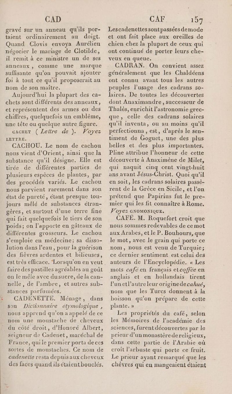 CAD gravé sur un anneau qu ils por- taient ordinairement au doigt. Quand Clovis envoya Aurélien névocier le mariage de Clotilde, il remit à ce ministre un de ses anneaux , comme une marque suflisante qu'on pouvait ajouter foi à tout ce qu'il proposerait au nom de son maître. Aujourd’hui la plupart des ca- chets sont différents des anneaux, et représentent des armes ou des chiffres, quelquefois un emblème, une tête ou quelque autre figure. CACHET ( Lettre de ). Voyez LETTRE. CACHOU. Le nom de cachou nous vient d'Orient, ainsi que la substance qu’il désigne. Elle est tirée de différentes parties de plusieurs espèces de plantes, par des procédés variés. Le cachou nous parvient rarement dans son état de pureté, étant presque tou- jours mêlé de substances étran- gères, et surtout d’une terre fine qui fait quelquefois le tiers de son poids; on l’apporte en gâteaux de différentes grosseurs. Le cachou s'emploie en médecine; sa disso- lution dans l’eau, pour la guérison des fièvres ardentes et bilieuses, est très efficace. Lorsqu'on en veut faire des pastilles agréables au goût on Île mêle avec dusucre, de la can- nelle, de l’ambre, et autres sub- stances parfumées. CADENETTE. Ménage, dans son Diclionnaire étymologique , nous apprend qu’on a appelé de ce nom une moustache de cheveux du côté droit, d’'Honoré Albert, seigneur de Cadenet, maréchal de France, quile premier porta deces sortes de moustaches. Ce nom de cadenelle resta depuis aux cheveux des faces quand ils étaient bouclés, CAF 157 Lescadenettes sont passées demode et ont fait place aux oreilles de chien chez la plupart de ceux qui ont continué de porter leurs che- veux en queue. CADRAN. On convient ASS6Z généralement que les Chaldéens ont connu avant tous les autres peuples l’usage des cadrans s0- laires. De toutes les découvertes dont Anaximandre, successeur de Thalès, enrichit l’astronomie grec- que, celle des cadrans solaires qu'il inventa, ou au moins qu’il per fectionna , est, d’après le sen- timent de EE une des plus belles et des Lie importantes. Pline attribue l’honneur de cette découverte à Anaximêne de Milet, qui naquit cinq cent vingt-huit ans avant Jésus-Christ, Quoi qu’il en soit, les cadrans solaires passé- rent de la Grèce en Sicile, et l’on prétend que Papirius fut se pre- mier qui les fit connaître à Rome. Voyez GNOMONIQUE. CAFE. M. Roquefort croit que nous sommes redevables de ce mot aux Arabes, et le P. Bouhours, que le mot, avec le grain qui porte ce nom, nous est venu de Turquie; ce dernier sentiment est celui des auteurs de l'Encyclopédie. « Les mots café en français et coffée en anglais et en hollandais tirent Punetl’autreleur origine de cahué, nom que les Turcs donnent à la boisson qu'on prépare de cette plante. » Les propriétés du café, selon les Mémoires de lPacadémie des sciences, furent découvertes par le prieur d’un monastère dereligicux, dans cette partie de l'Arabie où croit l’arbuste qui porte ce fruit. Le prieur ayant remarqué que les chèvres qui en mangeaient étaient