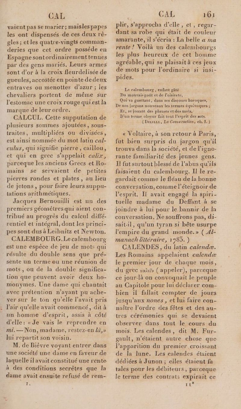vaient pas se marier; maisles papes les ont dispensés de ces deux rè- gles ; etles quatre-vingts comman- deries que cet ordre possède en Espagne sontordinairementtenues par des gens mariés. Leurs armes sont d’or à la croix fleurdelisée de gueules, accostée en pointe de deux entraves ou menottes d’azur ; jes chevaliers portent de même sur l'estomac une croix rouge quiest la marque de leur ordre. CALCUL. Cette supputation de plusieurs sommes ajoutées, sous- traites, multipliées ou divisées, est ainsi nommée du mot latin cal- culus, qui signifie pierre, caillou, et qui en grec s'appelait calix, parceque les anciens Grecs et Ro- mains se servaient de petites pierres rondes et plates, au lieu de jetons, pour faire leurs suppu- tations arithmétiques. Jacques Bernouilli est un des premiers géomètres qui aient con- tribué au progrès du calcul! diffé- rentiel et intégral, dont les princi- pes sont dus à Leibnitz et Newton. CALEMBOURG. Le calembourg est une espèce de jeu de mots qui résulte du double sens que pré- sente un terme ou une réunion de mots, ou de la double significa- tion que peuvent avoir deux ho- monymes. Une dame qui chantait avec prétention n'ayant pu ache- ver sur le ton qu’elle Pavait pris l'air qu’elle avait commencé, dit à un homme d'esprit, assis à côté d'elle: «Je vais le reprendre en mi.— Non, madame, restez-en la,» lui repartit son voisin. M. de Bièvre voyant entrer dans une société une dame en faveur de Jaquelle il avait constitué une rente à des conditions secrètes que la dame avait ensuite refusé de rem- 1, CAL 161 plir, s’approcha d'elle, et, regar- dant sa robe qui était de couleur amarante, 1l s’écria : La belle a ma rente ! Voilà un des calembourgs les plus heureux de cet homme agréable, qui se plaisait à ces jeux de mots pour l'ordinaire si insi- pides. Le calembourg , enfant gâté Du mauvais goût et de loisivete, Qui va gueltant, dans ses discours baroques, De nos jargons nouveaux les termes équivoques ; Et, se jouant des phrases et des mots, D'un terme obseur fait tout l’esprit des sots. (Der, La Conversation, ch. I.) « Voltaire, à son retour à Paris, : fut bien surpris du jargon qu’il trouva dans la société, et de’ l'igno- rante familiarité des jeunes gens. 11 fut surtout blessé de l’abus qu’ils faisaient du calembourg. Il le re- gardait comme le fléau de la bonne conversation, comme l éteignoir de l'esprit. Ii avait engagé la spiri- tuelle madame du Deffant à se joindre à lui pour le bannir de la conversation. Ne souffrons pas, di- sait-il, qu’un tyran si bête usurpe l'empire du grand monde.» ( 41- manach liltéraire, 1783. ) CALENDES , du latin calendæ. Les Romains appelaient calerndæ le premier jour de chaque mois, du grec sa: ( appeler), parceque ce jour-là on convoquait le peuple au Capitole pour lui déclarer com- bien ii fallait compter de jours jusqu'aux zones, et lui faire con- naître l’ordre des fêtes et des au- tres cérémonies qui se devaient observer dans tout le cours du mois. Les calendes, dit M. Fur- gault, n'étaient autre chose que lapparition du premier croissant de la lune. Les calendes étaient dédiées à Junon ; eiles étaient fa tales pour les déniteurs, parceque le terme des contrat: expirait ce LE”