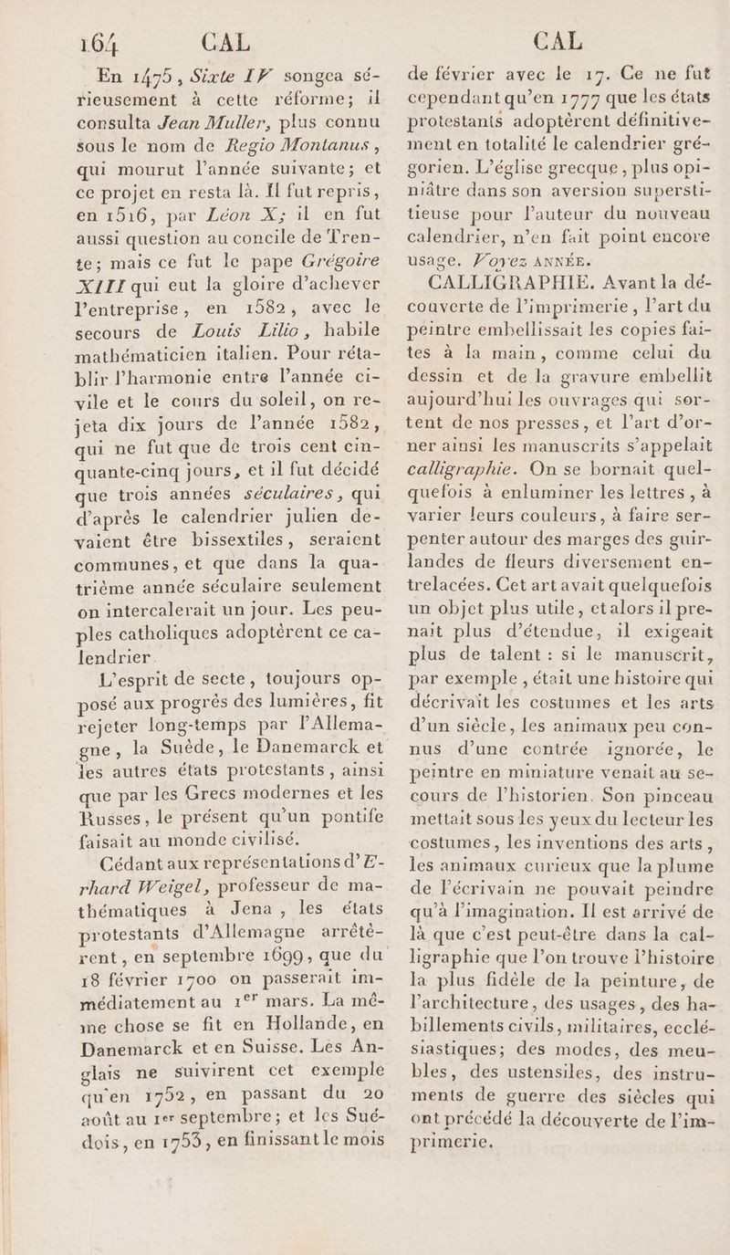 10/4 CAL En 1475, Sixte IF songea sé- rieusement à cette réforme; ül consulta Jean Muller, plus connu sous le nom de Regio Montanus , qui mourut l’année suivante; et ce projet en resta là. If fut repris, en 1516, par Léon X; il en fut aussi question au concile de Tren- te; mais ce fut le pape Grégoire XIII qui eut la gloire d'achever l’entreprise, en 1582, avec le secours de Louis Lilic, habile mathématicien italien. Pour réta- blir l'harmonie entre l’année ci- vile et le cours du soleil, on re- jeta dix jours de 1 qui ne fut que de trois cent cin- quante-cinq jours, et il fut décidé que trois années séculaires, qui d’après le calendrier julien de- vaient être bissextiles, seraient communes, et que dans la qua- trième année séculaire seulement on intercalerait un jour. Les peu- ples catholiques adoptèrent ce ca- lendrier. L'esprit de secte, toujours op- posé aux progrés des lumières, fit rejeter long-temps par PAllema- les autres états protestants, ainsi que par les Grecs modernes et les Russes, le présent qu'un pontife faisait au monde civilisé. Cédant aux représentations d’E- rhard Weigel, professeur de ma- thématiques à Jena, les états protestants d'Allemagne arrêtè- rent, en septembre 1099, que du 18 février 1700 on passerait 1m- médiatement au 1°* mars, La mé- ine chose se fit en Hollande, en Danemarck et en Suisse. Les An- glais ne suivirent cet exemple qu'en 17952, en passant du 20 août au rer septembre; et les Sué- dois, en 1753, en finissant le mois CAL de février avec le 17. Ce ne fut cependant qu’en 1777 que les états protestants adoptèrent définitive- ment en totalité le calendrier gré- gorien. L'église grecque, plus opi- niâtre dans son aversion supersti- tieuse pour l’auteur du nouveau calendrier, n’en fait point encore usage. Ponez ANNÉE. CALLIGRAPHIE. Avant la dé- couverte de l’imprimerie, l’art du peintre embellissait les copies fai- tes à la main, comme celui du dessin et de la gravure embellit aujourd’hui les ouvrages qui sor- tent de nos presses, et l’art d’or- ner ainsi les manuscrits s'appelait calligraphie. On se bornait quel- quefois à enluminer les lettres , à varier leurs couleurs, à faire ser- penter autour des marges des guir- landes de fleurs diversement en- trelacées. Cet art avait quelquefois un objet plus utile, etalors il pre- nait plus d’étendue, il exigeait plus de talent : si le manuscrit, par exemple , était une histoire qui décrivait les costumes et les arts d’un siècle, les animaux peu con- nus d’une contrée ignorée, le peintre en mimiature venait au se- cours de l’historien. Son pinceau mettait sous les veux du lecteur les costumes, les inventions des arts, les animaux curieux que la plume de lécrivain ne pouvait peindre qu’à l'imagination. Il est arrivé de là que c'est peut-être dans la cal- ligraphie que l’on trouve l’histoire la plus fidèle de la peinture, de l'architecture, des usages, des ha- billements civils, militaires, ecclé- siastiques; des modes, des meu- bles, des ustensiles, des instru- ments de guerre des siècles qui ont précédé la découverte de lim- primerie.