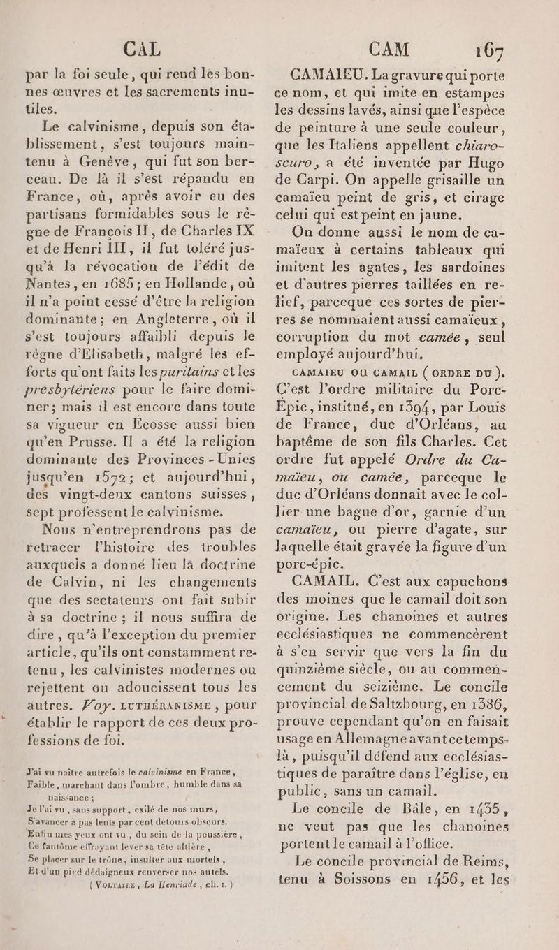 par la foi seule, qui rend les bon- nes œuvres ct les sacrements inu- ules. Le calvinisme, depuis son éta- blissement, s’est toujours main- tenu à Genève, qui fut son ber- ceau. De là il s’est répandu en France, où, aprés avoir eu des partisans formidables sous le ré- gne de François IT, de Charles IX et de Henri LIT, il fut toléré jus- qu’à la révocation de l’édit de Nantes, en 1685; en Hollande, où il n’a point cessé d’être la religion dominante; en Angleterre, où ül s'est toujours affaibli depuis le règne d'Élisabeth, malgré les ef- forts qu'ont faits les puritains et les presbytériens pour le faire domi- ner; mais il est encore dans toute sa vigueur en Ecosse aussi bien qu’en Prusse. Il a été la religion dominante des Provinces - Unies jusqu’en 1572; et aujourd’hui, des vingt-deux cantons suisses, sept professent Le calvinisme, Nous n’entreprendrons pas de retracer l’histoire des troubles auxquels a donné lieu 14 doctrine de Calvin, ni les changements que des sectateurs ont fait subir à sa doctrine ; il nous suflira de dire , qu’à l'exception du premier article, qu’ils ont constamment re- tenu , les calvinistes modernes ou rejettent ou adoucissent tous les autres. Ÿ/0y. LUTHÉRANISME , pour établir le rapport de ces deux pro- fessions de foi. J'ai vu naître autrefeis le calvinisme en France, Faible, marchant dans l'ombre, humble dans sa Naissance ; Je l’ai vu , sans support, exilé de nos murs, S'avancer à pas lenis par cent détours obscurs. Enfin mes yeux ont vu , du sein de la poussière, Ce fantôme effrayant lever sa tête altière, Se placer sur le trône, insulter aux mortels, Et d’un pied dédaigneux renverser nos autels. ({ Vozrane, Lu Henriade, ch.1.) CAMAIEU. La gravure qui porte ce nom, €l qui imite en estampes les dessins lavés, ainsi que l'espèce de peinture à une seule couleur, que les Italiens appellent chiaro- scuro, a été inventée par Hugo de Carpi. On appelle grisaille un camaïeu peint de gris, et cirage celui qui est peint en jaune. On donne aussi le nom de ca- maïeux à certains tableaux qui imitent les agates, les sardoines et d'autres pierres taillées en re- lief, parceque ces sortes de pier- res se nommailent aussi camaïeux , corruption du mot camée , seul employé aujourd’hui. CAMAIEU OU CAMAIL ( ORDRE DU ). C’est l’ordre militaire du Porc- Epic, institué, en 1394, par Louis de France, duc d'Orléans, au baptême de son fils Charles. Cet ordre fut appelé Ordre du Cu- maïeu, Ou camée, parceque le duc d'Orléans donnait avec le col- lier une bague d’or, garnie d’un camaïeu, Où pierre d’agate, sur laquelle était gravée la figure d’un porc-épic. | CAMAIL. Cest aux capuchons des moines que le camail doit son origine. Les chanoines et autres ecclésiastiques ne commencérent à s’en servir que vers la fin du quinzième siècle, ou au commen- cement du seiziéème. Le concile provincial de Saltzhourg, en 1386, prouve cependant qu’on en faisait usage en Allemagne avantcetemps- là, puisqu'il défend aux ecclésias- tiques de paraître dans l’église, en public, sans un camail. Le concile de Bäle, en 1455, ne veut pas que les chanoines portent le camail à l'office. Le concile provincial de Reims, tenu à Soissons en 1456, et les
