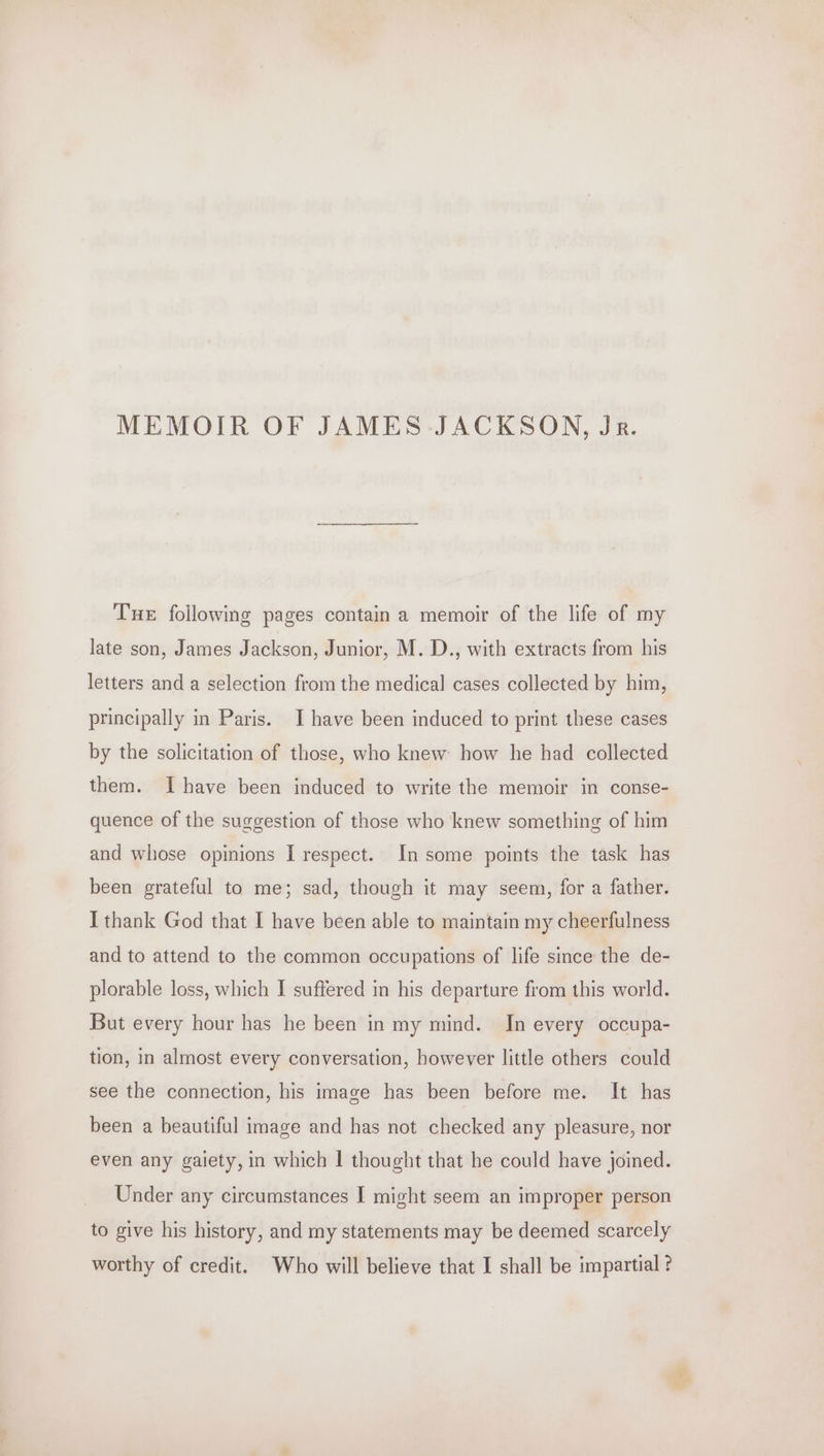 Tue following pages contain a memoir of the life of my late son, James Jackson, Junior, M. D., with extracts from his letters and a selection from the medical cases collected by him, principally in Paris. I have been induced to print these cases by the solicitation of those, who knew how he had collected them. Ihave been induced to write the memoir in conse- quence of the suggestion of those who knew something of him and whose opinions I respect. In some points the task has been grateful to me; sad, though it may seem, for a father. I thank God that I have been able to maintain my cheerfulness and to attend to the common occupations of life since the de- plorable loss, which I suffered in his departure from this world. But every hour has he been in my mind. In every occupa- tion, in almost every conversation, however little others could see the connection, his image has been before me. It has been a beautiful image and has not checked any pleasure, nor even any galety, in which | thought that he could have joined. Under any circumstances I might seem an improper person to give his history, and my statements may be deemed scarcely worthy of credit. Who will believe that I shall be impartial ?