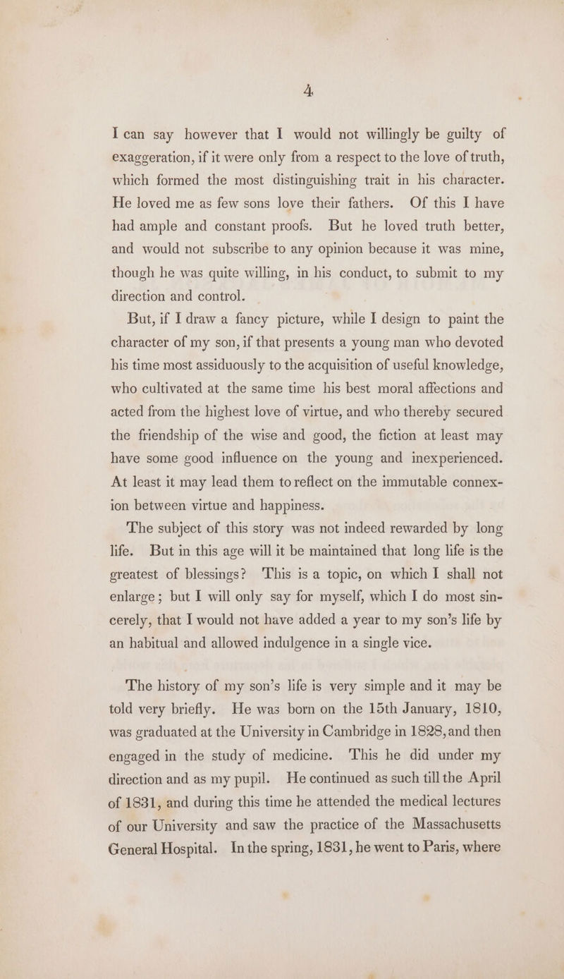 I can say however that 1 would not willingly be guilty of exaggeration, if it were only from a respect to the love of truth, which formed the most distinguishing trait in his character. He loved me as few sons love their fathers. Of this I have had ample and constant proofs. But he loved truth better, and would not subscribe to any opinion because it was mine, though he was quite willing, in his conduct, to submit to my direction and control. But, if I draw a fancy picture, while I design to paint the character of my son, if that presents a young man who devoted his time most assiduously to the acquisition of useful knowledge, who cultivated at the same time his best moral affections and acted from the highest love of virtue, and who thereby secured the friendship of the wise and good, the fiction at least may have some good influence on the young and inexperienced. At least it may lead them to reflect on the immutable connex- ion between virtue and happiness. The subject of this story was not indeed rewarded by long life. But in this age will it be maintained that long life is the greatest of blessings? ‘This is a topic, on which I shall not enlarge; but I will only say for myself, which I do most sin- cerely, that I would not have added a year to my son’s life by an habitual and allowed indulgence in a single vice. The history of my son’s life is very simple and it may be told very briefly. He was born on the 15th January, 1810, was graduated at the University in Cambridge in 1828, and then engaged in the study of medicine. ‘This he did under my direction and as my pupil. He continued as such till the April of 1831, and during this time he attended the medical lectures of our University and saw the practice of the Massachusetts General Hospital. Inthe spring, 1831, he went to Paris, where