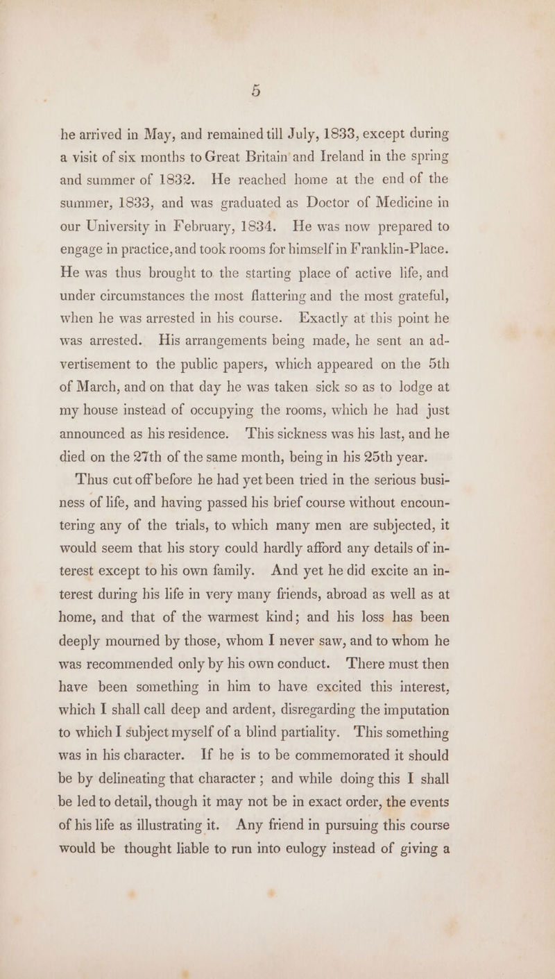 he arrived in May, and remained till July, 1833, except during a visit of six months to Great Britain and Ireland in the spring and summer of 1832. He reached home at the end of the summer, 1833, and was graduated as Doctor of Medicine in our University in February, 1834. He was now prepared to engage in practice, and took rooms for himself in Franklin-Place. He was thus brought to the starting place of active life, and under circumstances the most flattermg and the most grateful, when he was arrested in his course. Exactly at this point he was arrested. His arrangements being made, he sent an ad- vertisement to the public papers, which appeared on the Sth of March, and on that day he was taken sick so as to lodge at my house instead of occupying the rooms, which he had just announced as his residence. ‘This sickness was his last, and he died on the 27th of the same month, being in his 25th year. Thus cut off before he had yet been tried in the serious busi- ness of life, and having passed his brief course without encoun- tering any of the trials, to which many men are subjected, it would seem that his story could hardly afford any details of in- terest except to his own family. And yet he did excite an in- terest during his life in very many friends, abroad as well as at home, and that of the warmest kind; and his loss has been deeply mourmed by those, whom I never saw, and to whom he was recommended only by his own conduct. There must then have been something in him to have excited this interest, which I shall call deep and ardent, disregarding the imputation to which I subject myself of a blind partiality. ‘This something was in his character. If he is to be commemorated it should be by delineating that character ; and while doing this I shall be led to detail, though it may not be in exact order, the events of his life as illustrating it. Any friend in pursuing this course would be thought liable to run into eulogy instead of giving a