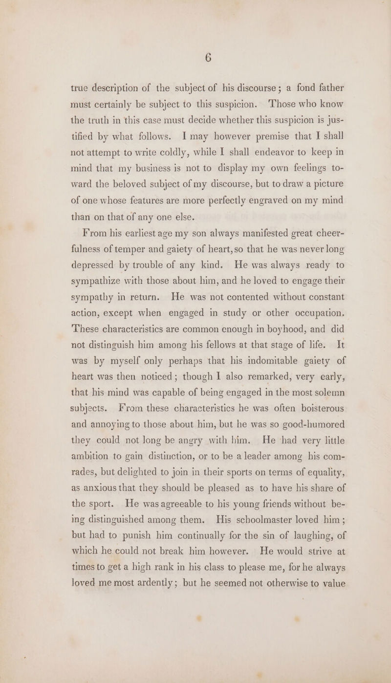 true description of the subject of his discourse; a fond father must certainly be subject to this suspicion. Those who know the truth in this case must decide whether this suspicion is jus- tified by what follows. I may however premise that I shall not attempt to write coldly, while I shall endeavor to keep in mind that my business is not to display my own feelings to- ward the beloved subject of my discourse, but to draw a picture of one whose features are more perfectly engraved on my mind than on that of any one else. Irom his earliest age my son always manifested great cheer- fulness of temper and gaiety of heart,so that he was never long depressed by trouble of any kind. He was always ready to sympathize with those about him, and he loved to engage their sympathy in return. He was not contented without constant action, except when engaged in study or other occupation. These characteristics are common enough in boyhood, and did not distinguish him among his fellows at that stage of life. It was by myself only perhaps that his indomitable gaiety of heart was then noticed; though I also remarked, very early, that his mind was capable of being engaged in the most solemn subjects. Irom these characteristics he was often boisterous and annoying to those about him, but he was so good-humored they could not long be angry with him. He ‘had very little ambition to gain distinction, or to be a leader among his com- rades, but delighted to join in their sports on terms of equality, as anxious that they should be pleased as to have his share of the sport. He wasagreeable to his young friends without be- ing distinguished among them. His schoolmaster loved him ; but had to punish him continually for the sin of laughing, of which he. could not break him however. He would strive at times to get a high rank in his class to please me, for he always loved me most ardently; but he seemed not otherwise to value