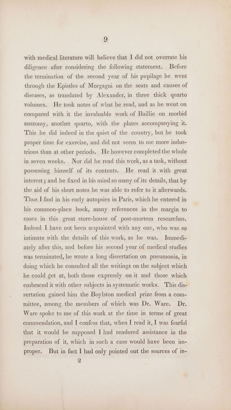 ? with medical literature will believe that 1 did not overrate his diligence after considering the following statement. Before the termination of the second year of his pupilage he went through the Epistles of Morgagni on the seats and causes of diseases, as translated by Alexander, in three thick quarto volumes. He took notes of what he read, and as he went on compared with it the invaluable work of Baillie on morbid anatomy, another quarto, with the plates accompanying it. This he did indeed in the quiet of the country, but he took proper time for exercise, and did not seem to me more indus- trious than at other periods. He however completed the whole in seven weeks. Nor did he read this work, as a task, without possessing himself of its contents. He read it with great interest ; and he fixed in his mind so many of its details, that by the aid of his short notes he was able to refer to it afterwards. Thus I find in his early autopsies in Paris, which he entered in his common-place book, many references in the margin to cases in this great store-house of post-mortem researches. Indeed I have not been acquainted with any one, who was so intimate with the details of this work, as he was. Immedi- ately after this, and before his second year of medical studies was terminated, he wrote a long dissertation on pneumonia, in doing which he consulted all the writings on the subject which he could get at, both those expressly on it and those which embraced it with other subjects in systematic works. ‘This dis- sertation gained him the Boylston medical prize from a com- mittee, among the members of which was Dr. Ware. Dr. Ware spoke to me of this work at the time in terms of great commendation, and I confess that, when I read it, I was fearful that it would be supposed I had rendered assistance in the preparation of it, which in such a case would have been im- proper. But in fact I had only pointed out the sources of in- 2