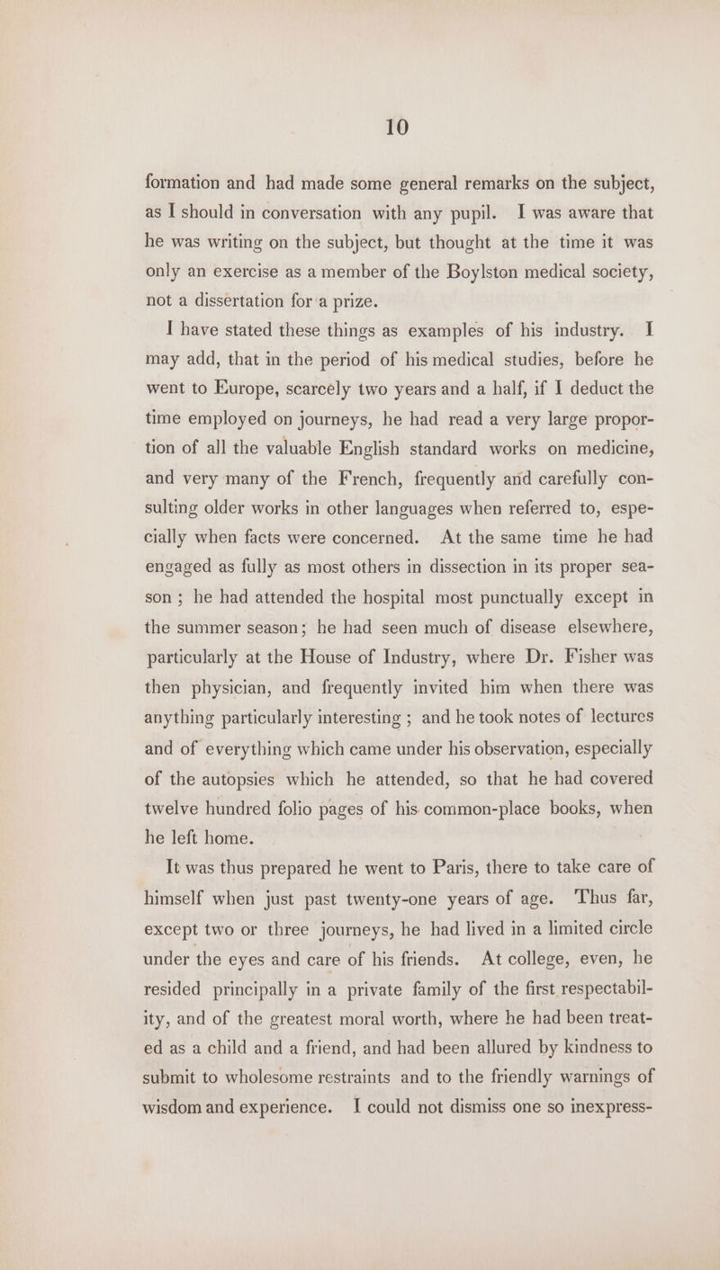 formation and had made some general remarks on the subject, as I should in conversation with any pupil. I was aware that he was writing on the subject, but thought at the time it was only an exercise as a member of the Boylston medical society, not a dissertation for a prize. I have stated these things as examples of his industry. I may add, that in the period of his medical studies, before he went to Europe, scarcely two years and a half, if I deduct the time employed on journeys, he had read a very large propor- tion of all the valuable English standard works on medicine, and very many of the French, frequently and carefully con- sulting older works in other languages when referred to, espe- cially when facts were concerned. At the same time he had engaged as fully as most others in dissection in its proper sea- son ; he had attended the hospital most punctually except in the summer season; he had seen much of disease elsewhere, particularly at the House of Industry, where Dr. Fisher was then physician, and frequently invited him when there was anything particularly interesting ; and he took notes of lectures and of everything which came under his observation, especially of the autopsies which he attended, so that he had covered twelve hundred folio pages of his common-place books, when he left home. It was thus prepared he went to Paris, there to take care of himself when just past twenty-one years of age. ‘Thus far, except two or three journeys, he had lived in a limited circle under the eyes and care of his friends. At college, even, he resided principally in a private family of the first respectabil- ity, and of the greatest moral worth, where he had been treat- ed as a child and a friend, and had been allured by kindness to submit to wholesome restraints and to the friendly warnings of wisdom and experience. I could not dismiss one so inexpress-