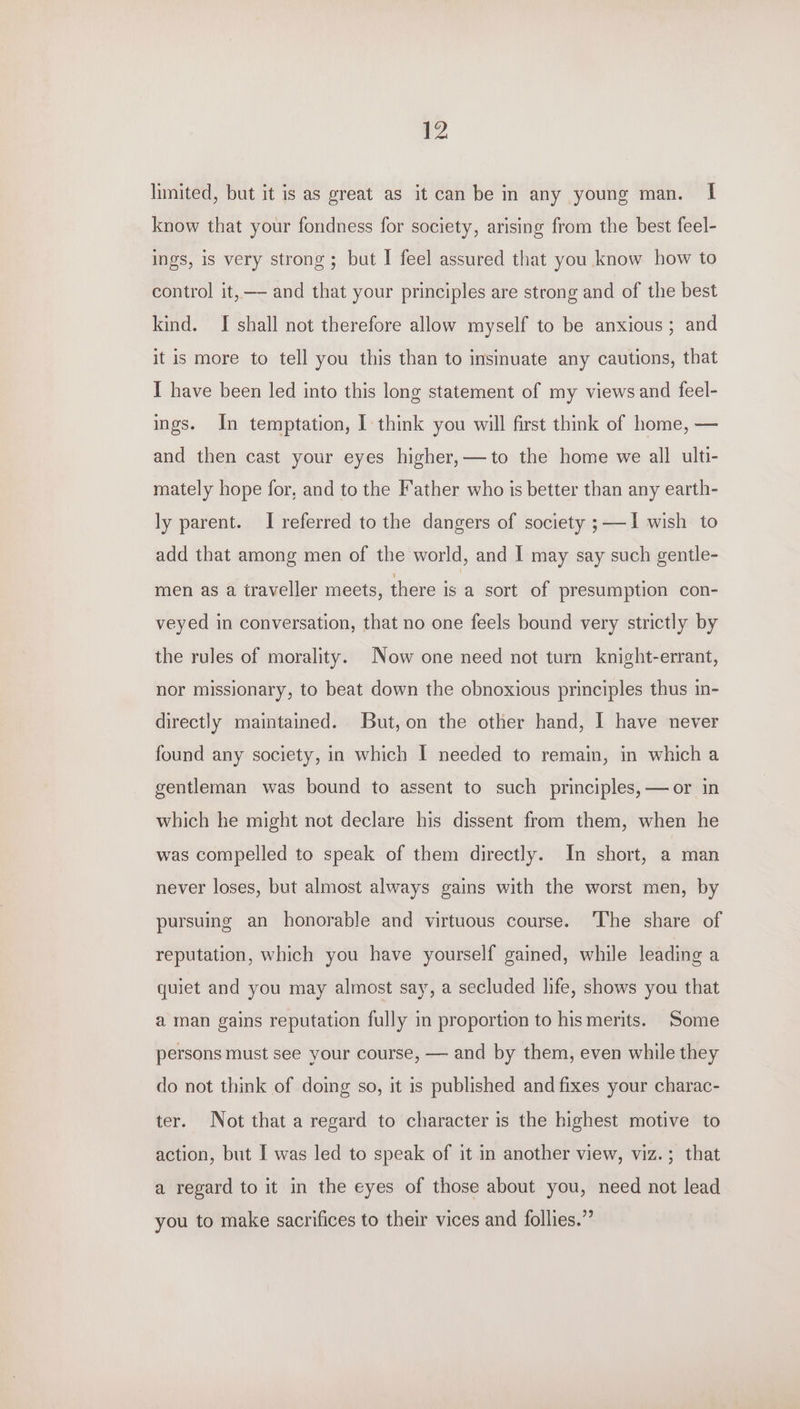 limited, but it is as great as it can be in any young man. I know that your fondness for society, arising from the best feel- ings, is very strong; but I feel assured that you know how to control it, — and that your principles are strong and of the best kind. I shall not therefore allow myself to be anxious; and it is more to tell you this than to insinuate any cautions, that I have been led into this long statement of my views and feel- ings. In temptation, I think you will first think of home, — and then cast your eyes higher,—to the home we all ulti- mately hope for, and to the Father who is better than any earth- ly parent. I referred to the dangers of society ; —I wish to add that among men of the world, and I may say such gentle- men as a traveller meets, there is a sort of presumption con- veyed in conversation, that no one feels bound very strictly by the rules of morality. Now one need not turn knight-errant, nor missionary, to beat down the obnoxious principles thus in- directly maintained. But,on the other hand, I have never found any society, in which I needed to remain, in which a gentleman was bound to assent to such principles, —or in which he might not declare his dissent from them, when he was compelled to speak of them directly. In short, a man never loses, but almost always gains with the worst men, by pursuing an honorable and virtuous course. The share of reputation, which you have yourself gained, while leading a quiet and you may almost say, a secluded life, shows you that a man gains reputation fully in proportion to his merits. Some persons must see your course, — and by them, even while they do not think of doing so, it is published and fixes your charac- ter. Not that a regard to character is the highest motive to action, but I was led to speak of it in another view, viz.; that a regard to it in the eyes of those about you, need not lead you to make sacrifices to their vices and follies.’’