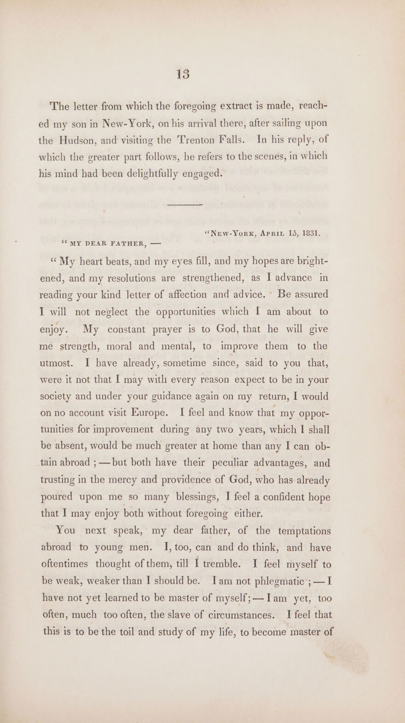 135 The letter from which the foregoing extract is made, reach- ed my son in New-York, on his arrival there, after sailing upon the Hudson, and visiting the Trenton Falls. In his reply, of which the greater part follows, he refers to the scenes, in which his mind had been delightfully engaged. “New-York, APRIL 15, 1831. ‘SMY DEAR FATHER, — ‘«¢ My heart beats, and my eyes fill, and my hopes are bright- ened, and my resolutions are strengthened, as I advance in reading your kind letter of affection and advice. Be assured I will not neglect the opportunities which I am about to enjoy. My constant prayer is to God, that he will give me strength, moral and mental, to improve them to the utmost. I have already, sometime since, said to you that, were it not that [ may with every reason expect to be in your society and under your guidance again on my return, I would on no account visit Europe. I feel and know that my oppor- tunities for improvement during any two years, which I shall be absent, would be much greater at home than any I can ob- tain abroad ; —but both have their peculiar advantages, and trusting in the mercy and providence of God, who has already poured upon me so many blessings, I feel a confident Bis that I may enjoy both without foregoing either. You next speak, my dear father, of the temptations abroad to young men. I, too, can and do think, and have oftentimes thought of them, till I tremble. I feel myself to be weak, weaker than I should be. Iam not phlegmatic’; — I have not yet learned to be master of myself; —Iam yet, too often, much too often, the slave of circumstances. I feel that this is to be the toil and study of my life, to become master of n te “