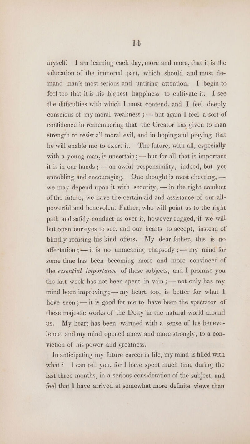 myself. Tam learning each day, more and more, that it is the education of the immortal part, which should and must de- mand man’s most serious and untiring attention. I begin to feel too that itis bis highest happiness to cultivate it. I see the difficulties with which I must contend, and I feel deeply conscious of my moral weakness ; — but again I feel a sort of confidence in remembering that the Creator has given to man strength to resist all moral evil, and in hoping and praying that he will enable me to exert it. ‘The future, with all, especially with a young man, is uncertain; — but for all that is important it is in our hands ; — an awful responsibility, indeed, but yet ennobling and encouraging. One thought is most cheering, — ‘we may depend upon it with security, — in the right conduct of the future, we have the certain aid and assistance of our all- powerful and benevolent Father, who will point us to the right path and safely conduct us over it, however rugged, if we will but open our eyes to see, and our hearts to accept, instead of blindly refusing his kind offers. My dear father, this is no affectation ;— it is no unmeaning rhapsody ;— my mind for some time has been becoming more and more convinced of the essential importance of these subjects, and | promise you the last week has not been spent in vain ;— not only has my mind been improving ;— my heart, too, is better for what I have seen ;—it is good for me to have been the spectator of these majestic works of the Deity in the natural world around us. My heart has been warmed with a sense of his benevo- lence, and my mind opened anew and more strongly, to a con- viction of his power and greatness. Tn anticipating my future career in life, my mind is filled with what? I can tell you, for I have spent much time during the last three months, in a serious consideration of the subject, and feel that I have arrived at somewhat more definite views than