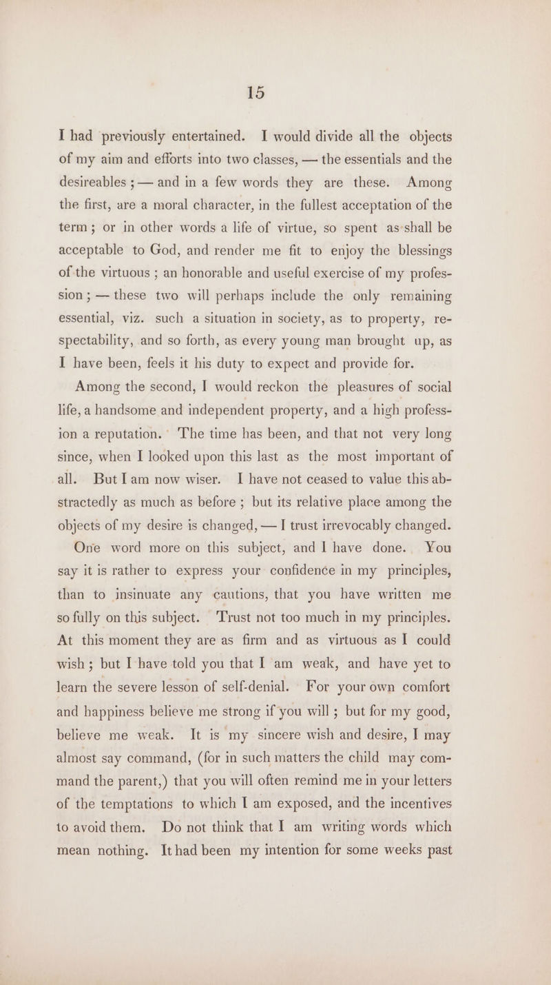 I had previously entertained. I would divide all the objects of my aim and efforts into two classes, — the essentials and the desireables ;— and in a few words they are these. Among the first, are a moral character, in the fullest acceptation of the term; or in other words a life of virtue, so spent as shall be acceptable to God, and render me fit to enjoy the blessings of the virtuous ; an honorable and useful exercise of my profes- sion; —- these two will perhaps include the only remaining essential, viz. such a situation in society, as to property, re- spectability, and so forth, as every young man brought up, as I have been, feels it his duty to expect and provide for. Among the second, I would reckon the pleasures of social life, a handsome and independent property, and a high profess- ion a reputation.’ ‘The time has been, and that not very long since, when I looked upon this last as the most important of all. But Iam now wiser. I have not ceased to value this ab- stractedly as much as before ; but its relative place among the objects of my desire is changed, — I trust irrevocably changed. One word more on this subject, and | have done. You say it is rather to express your confidence in my principles, than to insinuate any cautions, that you have written me so fully on this subject. ‘Trust not too much in my principles. At this moment they are as firm and as virtuous as I could wish ; but I have told you that I am weak, and have yet to learn the severe lesson of self-denial. For your own comfort and happiness believe me strong if you will; but for my good, believe me weak. It is my sincere wish and desire, I may almost say command, (for in such matters the child may com- mand the parent,) that you will often remind me in your letters of the temptations to which | am exposed, and the incentives to avoidthem. Do not think that | am writing words which mean nothing. Ithad been my intention for some weeks past