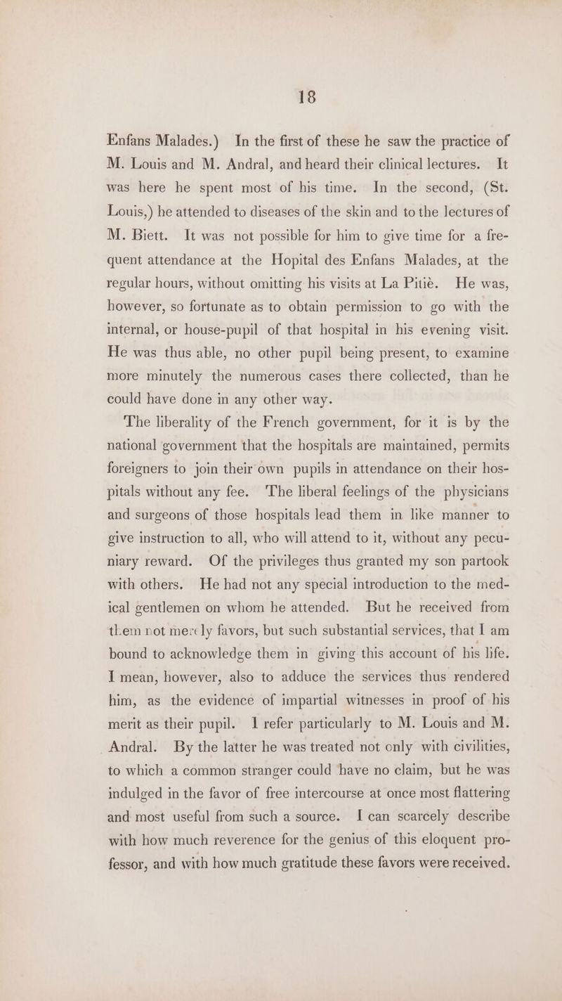 Enfans Malades.) In the first of these he saw the practice of M. Louis and M. Andral, and heard their clinical lectures. It was here he spent most of his time. In the second, (St. Louis,) he attended to diseases of the skin and to the lectures of M. Biett. It was not possible for him to give time for a fre- quent attendance at the Hopital des Enfans Malades, at the regular hours, without omitting his visits at La Pitie. He was, however, so fortunate as to obtain permission to go with the internal, or house-pupil of that hospital in his evening visit. He was thus able, no other pupil being present, to examine more minutely the numerous cases there collected, than he could have done in any other way. The liberality of the French government, for it is by the national government that the hospitals are maintained, permits foreigners to join their own pupils in attendance on their hos- pitals without any fee. ‘The liberal feelings of the physicians and surgeons of those hospitals lead them in like manner to give instruction to all, who will attend to it, without any pecu- niary reward. Of the privileges thus granted my son partook with others. He had not any special introduction to the med- ical gentlemen on whom he attended. But he received from them not mercly favors, but such substantial services, that | am bound to acknowledge them in giving this account of his life. I mean, however, also to adduce the services thus rendered him, as the evidence of impartial witnesses in proof of his merit as their pupil. 1 refer particularly to M. Louis and M. _Andral. By the latter he was treated not only with civilities, to which a common stranger could have no claim, but he was indulged in the favor of free intercourse at once most flattering and most useful from such a source. I can scarcely describe with how much reverence for the genius of this eloquent pro- fessor, and with how much gratitude these favors were received.