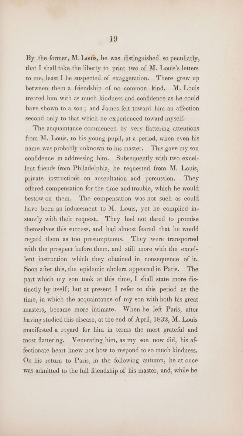 £2 By the former, M. Louis, he was distinguished so peculiarly, that I shall take the liberty to print two of M. Louis’s letters to me, least I be suspected of exaggeration. ‘There grew up between them a friendship of no common kind. M. Louis treated him with as much kindness and confidence as he could have shown to a son; and James felt toward him an affection second only to that which he experienced toward myself. The acquaintance commenced by very flattering attentions from M. Louis, to his young pupil, at a period, when even his name was probably unknown to his master. This gave my son confidence in addressing him. Subsequently with two excel- lent friends from Philadelphia, he requested from M. Louis, private instructions on auscultation and percussion. ‘They offered compensation for the time and trouble, which he would bestow on them. ‘The compensation was not such as could have been an inducement to M. Louis, yet he complied in- stantly with their request. ‘They had not dared to promise themselves this success, and had almost feared that he would regard them as too presumptuous. They were transported with the prospect before them, and still more with the excel- lent instruction which they obtained in consequence of it. Soon after this, the epidemic cholera appeared in Paris. -'The part which my son took at this time, I shall state more dis- tinctly by itself; but at present I refer to this period as the time, in which the acquaintance of my son with both his great masters, became more intimate. When he left Paris, after having studied this disease, at the end of April, 1832, M. Louis manifested a regard for him in terms the most grateful and most flattering. Venerating him, as my son now did, his af- fectionate heart knew not how to respond to so much kindness. On his return to Paris, in the following autumn, he at once was admitted to the full friendship of his master, and, while he